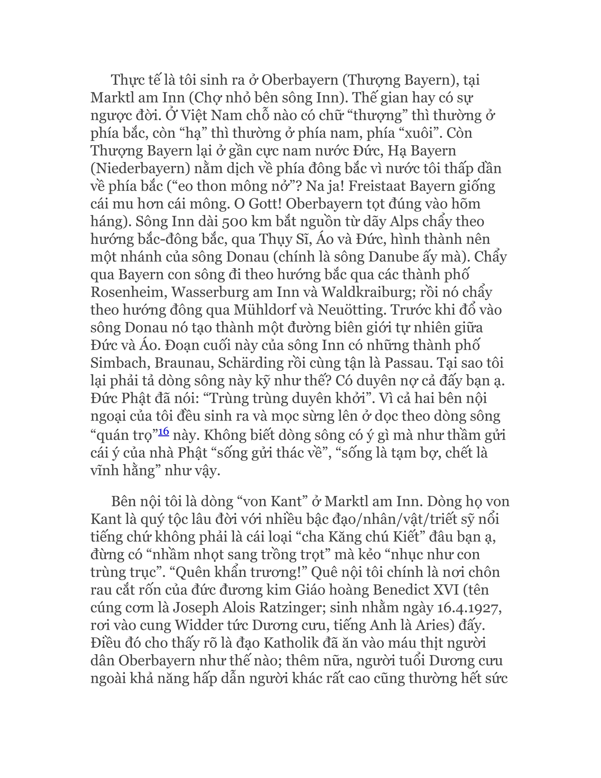 Thực tế là tôi sinh ra ở Oberbayern (Thượng Bayern), tại
Marktl am Inn (Chợ nhỏ bên sông Inn). Thế gian hay có sự
ngược đời. Ở Việt Nam chỗ nào có chữ “thượng” thì thường ở
phía bắc, còn “hạ” thì thường ở phía nam, phía “xuôi”. Còn
Thượng Bayern lại ở gần cực nam nước Đức, Hạ Bayern
(Niederbayern) nằm dịch về phía đông bắc vì nước tôi thấp dần
về phía bắc (“eo thon mông nở”? Na ja! Freistaat Bayern giống
cái mu hơn cái mông. O Gott! Oberbayern tọt đúng vào hõm
háng). Sông Inn dài 500 km bắt nguồn từ dãy Alps chẩy theo
hướng bắc-đông bắc, qua Thụy Sĩ, Áo và Đức, hình thành nên
một nhánh của sông Donau (chính là sông Danube ấy mà). Chẩy
qua Bayern con sông đi theo hướng bắc qua các thành phố
Rosenheim, Wasserburg am Inn và Waldkraiburg; rồi nó chẩy
theo hướng đông qua Mühldorf và Neuötting. Trước khi đổ vào
sông Donau nó tạo thành một đường biên giới tự nhiên giữa
Đức và Áo. Đoạn cuối này của sông Inn có những thành phố
Simbach, Braunau, Schärding rồi cùng tận là Passau. Tại sao tôi
lại phải tả dòng sông này kỹ như thế? Có duyên nợ cả đấy bạn ạ.
Đức Phật đã nói: “Trùng trùng duyên khởi”. Vì cả hai bên nội
ngoại của tôi đều sinh ra và mọc sừng lên ở dọc theo dòng sông
“quán trọ”16 này. Không biết dòng sông có ý gì mà như thầm gửi
cái ý của nhà Phật “sống gửi thác về”, “sống là tạm bợ, chết là
vĩnh hằng” như vậy.
Bên nội tôi là dòng “von Kant” ở Marktl am Inn. Dòng họ von
Kant là quý tộc lâu đời với nhiều bậc đạo/nhân/vật/triết sỹ nổi
tiếng chứ không phải là cái loại “cha Kăng chú Kiết” đâu bạn ạ,
đừng có “nhầm nhọt sang trồng trọt” mà kẻo “nhục như con
trùng trục”. “Quên khẩn trương!” Quê nội tôi chính là nơi chôn
rau cắt rốn của đức đương kim Giáo hoàng Benedict XVI (tên
cúng cơm là Joseph Alois Ratzinger; sinh nhằm ngày 16.4.1927,
rơi vào cung Widder tức Dương cưu, tiếng Anh là Aries) đấy.
Điều đó cho thấy rõ là đạo Katholik đã ăn vào máu thịt người
dân Oberbayern như thế nào; thêm nữa, người tuổi Dương cưu
ngoài khả năng hấp dẫn người khác rất cao cũng thường hết sức
 