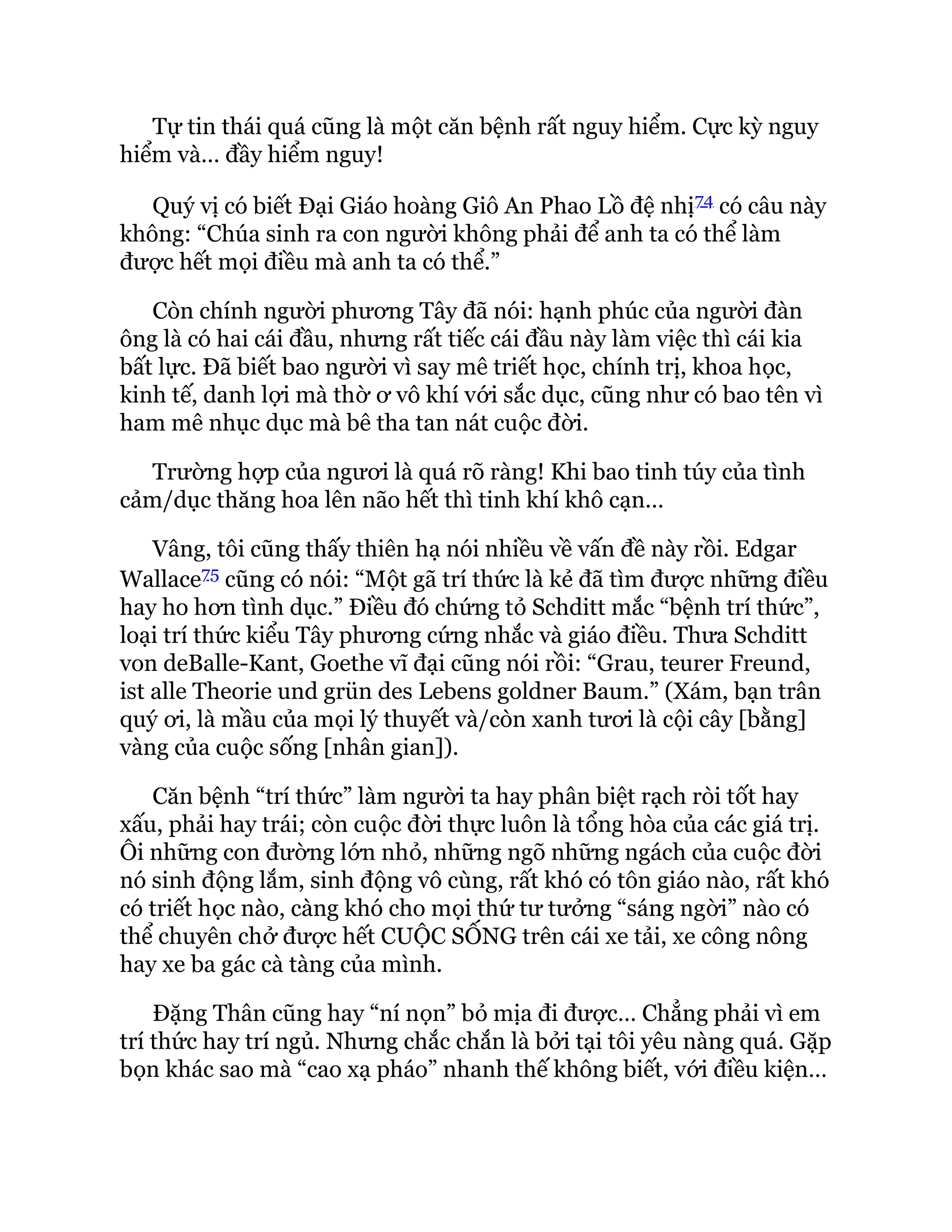 Tự tin thái quá cũng là một căn bệnh rất nguy hiểm. Cực kỳ nguy
hiểm và… đầy hiểm nguy!
Quý vị có biết Đại Giáo hoàng Giô An Phao Lồ đệ nhị74 có câu này
không: “Chúa sinh ra con người không phải để anh ta có thể làm
được hết mọi điều mà anh ta có thể.”
Còn chính người phương Tây đã nói: hạnh phúc của người đàn
ông là có hai cái đầu, nhưng rất tiếc cái đầu này làm việc thì cái kia
bất lực. Đã biết bao người vì say mê triết học, chính trị, khoa học,
kinh tế, danh lợi mà thờ ơ vô khí với sắc dục, cũng như có bao tên vì
ham mê nhục dục mà bê tha tan nát cuộc đời.
Trường hợp của ngươi là quá rõ ràng! Khi bao tinh túy của tình
cảm/dục thăng hoa lên não hết thì tinh khí khô cạn…
Vâng, tôi cũng thấy thiên hạ nói nhiều về vấn đề này rồi. Edgar
Wallace75 cũng có nói: “Một gã trí thức là kẻ đã tìm được những điều
hay ho hơn tình dục.” Điều đó chứng tỏ Schditt mắc “bệnh trí thức”,
loại trí thức kiểu Tây phương cứng nhắc và giáo điều. Thưa Schditt
von deBalle-Kant, Goethe vĩ đại cũng nói rồi: “Grau, teurer Freund,
ist alle Theorie und grün des Lebens goldner Baum.” (Xám, bạn trân
quý ơi, là mầu của mọi lý thuyết và/còn xanh tươi là cội cây [bằng]
vàng của cuộc sống [nhân gian]).
Căn bệnh “trí thức” làm người ta hay phân biệt rạch ròi tốt hay
xấu, phải hay trái; còn cuộc đời thực luôn là tổng hòa của các giá trị.
Ôi những con đường lớn nhỏ, những ngõ những ngách của cuộc đời
nó sinh động lắm, sinh động vô cùng, rất khó có tôn giáo nào, rất khó
có triết học nào, càng khó cho mọi thứ tư tưởng “sáng ngời” nào có
thể chuyên chở được hết CUỘC SỐNG trên cái xe tải, xe công nông
hay xe ba gác cà tàng của mình.
Đặng Thân cũng hay “ní nọn” bỏ mịa đi được… Chẳng phải vì em
trí thức hay trí ngủ. Nhưng chắc chắn là bởi tại tôi yêu nàng quá. Gặp
bọn khác sao mà “cao xạ pháo” nhanh thế không biết, với điều kiện…
 
