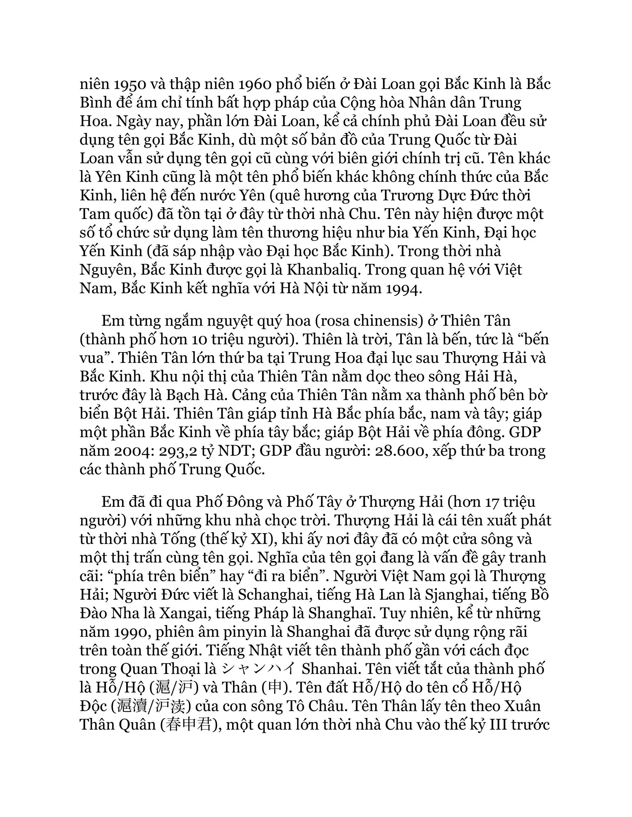 niên 1950 và thập niên 1960 phổ biến ở Đài Loan gọi Bắc Kinh là Bắc
Bình để ám chỉ tính bất hợp pháp của Cộng hòa Nhân dân Trung
Hoa. Ngày nay, phần lớn Đài Loan, kể cả chính phủ Đài Loan đều sử
dụng tên gọi Bắc Kinh, dù một số bản đồ của Trung Quốc từ Đài
Loan vẫn sử dụng tên gọi cũ cùng với biên giới chính trị cũ. Tên khác
là Yên Kinh cũng là một tên phổ biến khác không chính thức của Bắc
Kinh, liên hệ đến nước Yên (quê hương của Trương Dực Đức thời
Tam quốc) đã tồn tại ở đây từ thời nhà Chu. Tên này hiện được một
số tổ chức sử dụng làm tên thương hiệu như bia Yến Kinh, Đại học
Yến Kinh (đã sáp nhập vào Đại học Bắc Kinh). Trong thời nhà
Nguyên, Bắc Kinh được gọi là Khanbaliq. Trong quan hệ với Việt
Nam, Bắc Kinh kết nghĩa với Hà Nội từ năm 1994.
Em từng ngắm nguyệt quý hoa (rosa chinensis) ở Thiên Tân
(thành phố hơn 10 triệu người). Thiên là trời, Tân là bến, tức là “bến
vua”. Thiên Tân lớn thứ ba tại Trung Hoa đại lục sau Thượng Hải và
Bắc Kinh. Khu nội thị của Thiên Tân nằm dọc theo sông Hải Hà,
trước đây là Bạch Hà. Cảng của Thiên Tân nằm xa thành phố bên bờ
biển Bột Hải. Thiên Tân giáp tỉnh Hà Bắc phía bắc, nam và tây; giáp
một phần Bắc Kinh về phía tây bắc; giáp Bột Hải về phía đông. GDP
năm 2004: 293,2 tỷ NDT; GDP đầu người: 28.600, xếp thứ ba trong
các thành phố Trung Quốc.
Em đã đi qua Phố Đông và Phố Tây ở Thượng Hải (hơn 17 triệu
người) với những khu nhà chọc trời. Thượng Hải là cái tên xuất phát
từ thời nhà Tống (thế kỷ XI), khi ấy nơi đây đã có một cửa sông và
một thị trấn cùng tên gọi. Nghĩa của tên gọi đang là vấn đề gây tranh
cãi: “phía trên biển” hay “đi ra biển”. Người Việt Nam gọi là Thượng
Hải; Người Đức viết là Schanghai, tiếng Hà Lan là Sjanghai, tiếng Bồ
Đào Nha là Xangai, tiếng Pháp là Shanghaï. Tuy nhiên, kể từ những
năm 1990, phiên âm pinyin là Shanghai đã được sử dụng rộng rãi
trên toàn thế giới. Tiếng Nhật viết tên thành phố gần với cách đọc
trong Quan Thoại là シャンハイShanhai. Tên viết tắt của thành phố
là Hỗ/Hộ (滬/沪) và Thân (申). Tên đất Hỗ/Hộ do tên cổ Hỗ/Hộ
Độc (滬瀆/沪渎) của con sông Tô Châu. Tên Thân lấy tên theo Xuân
Thân Quân (春申君), một quan lớn thời nhà Chu vào thế kỷ III trước
 