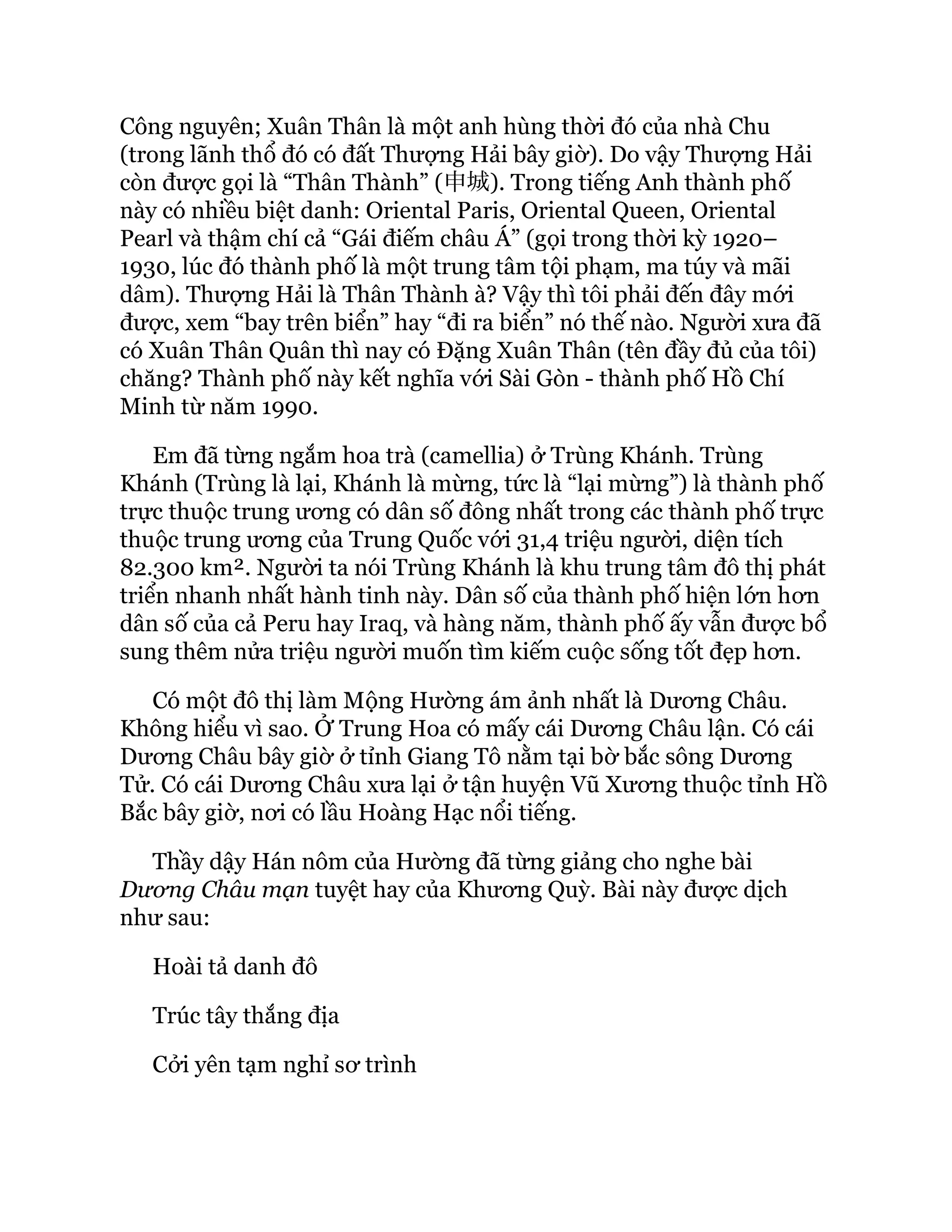 Công nguyên; Xuân Thân là một anh hùng thời đó của nhà Chu
(trong lãnh thổ đó có đất Thượng Hải bây giờ). Do vậy Thượng Hải
còn được gọi là “Thân Thành” (申城). Trong tiếng Anh thành phố
này có nhiều biệt danh: Oriental Paris, Oriental Queen, Oriental
Pearl và thậm chí cả “Gái điếm châu Á” (gọi trong thời kỳ 1920–
1930, lúc đó thành phố là một trung tâm tội phạm, ma túy và mãi
dâm). Thượng Hải là Thân Thành à? Vậy thì tôi phải đến đây mới
được, xem “bay trên biển” hay “đi ra biển” nó thế nào. Người xưa đã
có Xuân Thân Quân thì nay có Đặng Xuân Thân (tên đầy đủ của tôi)
chăng? Thành phố này kết nghĩa với Sài Gòn - thành phố Hồ Chí
Minh từ năm 1990.
Em đã từng ngắm hoa trà (camellia) ở Trùng Khánh. Trùng
Khánh (Trùng là lại, Khánh là mừng, tức là “lại mừng”) là thành phố
trực thuộc trung ương có dân số đông nhất trong các thành phố trực
thuộc trung ương của Trung Quốc với 31,4 triệu người, diện tích
82.300 km². Người ta nói Trùng Khánh là khu trung tâm đô thị phát
triển nhanh nhất hành tinh này. Dân số của thành phố hiện lớn hơn
dân số của cả Peru hay Iraq, và hàng năm, thành phố ấy vẫn được bổ
sung thêm nửa triệu người muốn tìm kiếm cuộc sống tốt đẹp hơn.
Có một đô thị làm Mộng Hường ám ảnh nhất là Dương Châu.
Không hiểu vì sao. Ở Trung Hoa có mấy cái Dương Châu lận. Có cái
Dương Châu bây giờ ở tỉnh Giang Tô nằm tại bờ bắc sông Dương
Tử. Có cái Dương Châu xưa lại ở tận huyện Vũ Xương thuộc tỉnh Hồ
Bắc bây giờ, nơi có lầu Hoàng Hạc nổi tiếng.
Thầy dậy Hán nôm của Hường đã từng giảng cho nghe bài
Dương Châu mạn tuyệt hay của Khương Quỳ. Bài này được dịch
như sau:
Hoài tả danh đô
Trúc tây thắng địa
Cởi yên tạm nghỉ sơ trình
 