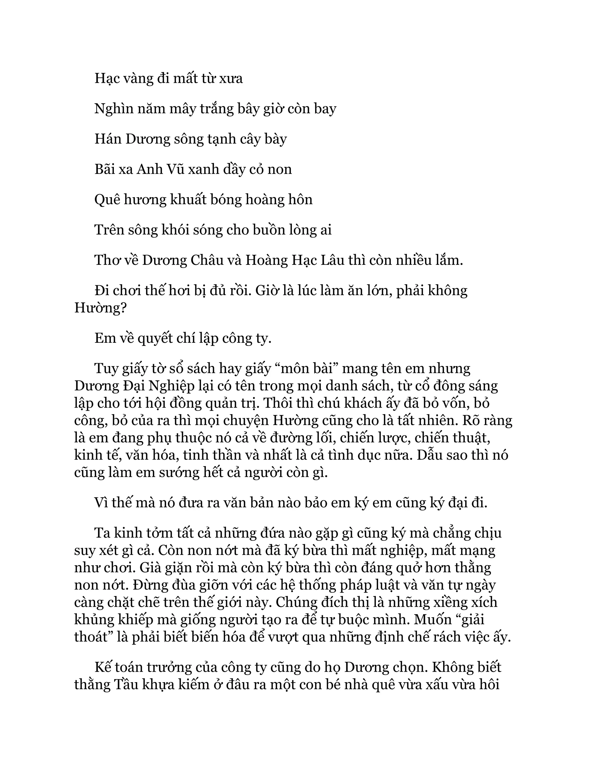 Hạc vàng đi mất từ xưa
Nghìn năm mây trắng bây giờ còn bay
Hán Dương sông tạnh cây bày
Bãi xa Anh Vũ xanh dầy cỏ non
Quê hương khuất bóng hoàng hôn
Trên sông khói sóng cho buồn lòng ai
Thơ về Dương Châu và Hoàng Hạc Lâu thì còn nhiều lắm.
Đi chơi thế hơi bị đủ rồi. Giờ là lúc làm ăn lớn, phải không
Hường?
Em về quyết chí lập công ty.
Tuy giấy tờ sổ sách hay giấy “môn bài” mang tên em nhưng
Dương Đại Nghiệp lại có tên trong mọi danh sách, từ cổ đông sáng
lập cho tới hội đồng quản trị. Thôi thì chú khách ấy đã bỏ vốn, bỏ
công, bỏ của ra thì mọi chuyện Hường cũng cho là tất nhiên. Rõ ràng
là em đang phụ thuộc nó cả về đường lối, chiến lược, chiến thuật,
kinh tế, văn hóa, tinh thần và nhất là cả tình dục nữa. Dẫu sao thì nó
cũng làm em sướng hết cả người còn gì.
Vì thế mà nó đưa ra văn bản nào bảo em ký em cũng ký đại đi.
Ta kinh tởm tất cả những đứa nào gặp gì cũng ký mà chẳng chịu
suy xét gì cả. Còn non nớt mà đã ký bừa thì mất nghiệp, mất mạng
như chơi. Già giặn rồi mà còn ký bừa thì còn đáng quở hơn thằng
non nớt. Đừng đùa giỡn với các hệ thống pháp luật và văn tự ngày
càng chặt chẽ trên thế giới này. Chúng đích thị là những xiềng xích
khủng khiếp mà giống người tạo ra để tự buộc mình. Muốn “giải
thoát” là phải biết biến hóa để vượt qua những định chế rách việc ấy.
Kế toán trưởng của công ty cũng do họ Dương chọn. Không biết
thằng Tầu khựa kiếm ở đâu ra một con bé nhà quê vừa xấu vừa hôi
 