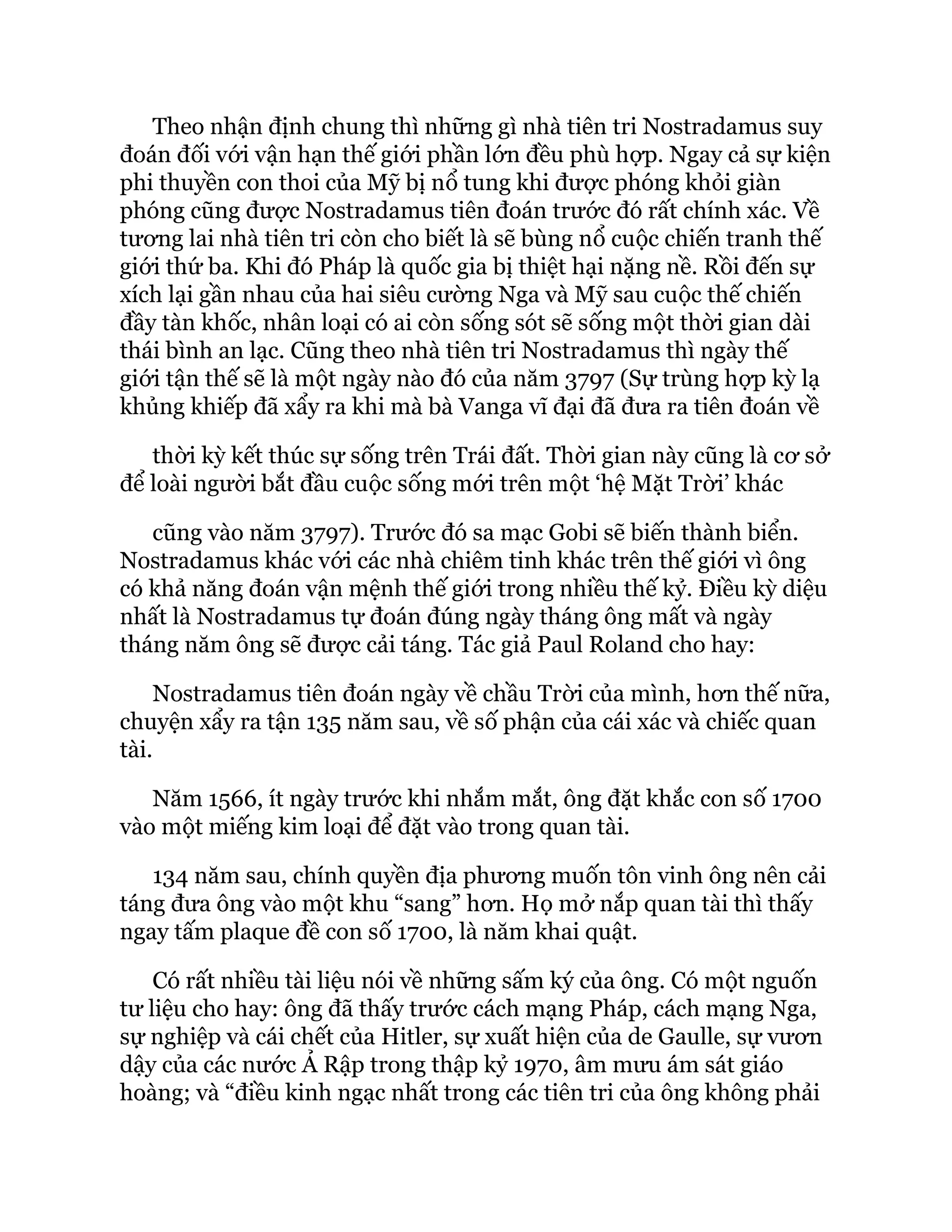 Theo nhận định chung thì những gì nhà tiên tri Nostradamus suy
đoán đối với vận hạn thế giới phần lớn đều phù hợp. Ngay cả sự kiện
phi thuyền con thoi của Mỹ bị nổ tung khi được phóng khỏi giàn
phóng cũng được Nostradamus tiên đoán trước đó rất chính xác. Về
tương lai nhà tiên tri còn cho biết là sẽ bùng nổ cuộc chiến tranh thế
giới thứ ba. Khi đó Pháp là quốc gia bị thiệt hại nặng nề. Rồi đến sự
xích lại gần nhau của hai siêu cường Nga và Mỹ sau cuộc thế chiến
đầy tàn khốc, nhân loại có ai còn sống sót sẽ sống một thời gian dài
thái bình an lạc. Cũng theo nhà tiên tri Nostradamus thì ngày thế
giới tận thế sẽ là một ngày nào đó của năm 3797 (Sự trùng hợp kỳ lạ
khủng khiếp đã xẩy ra khi mà bà Vanga vĩ đại đã đưa ra tiên đoán về
thời kỳ kết thúc sự sống trên Trái đất. Thời gian này cũng là cơ sở
để loài người bắt đầu cuộc sống mới trên một ‘hệ Mặt Trời’ khác
cũng vào năm 3797). Trước đó sa mạc Gobi sẽ biến thành biển.
Nostradamus khác với các nhà chiêm tinh khác trên thế giới vì ông
có khả năng đoán vận mệnh thế giới trong nhiều thế kỷ. Điều kỳ diệu
nhất là Nostradamus tự đoán đúng ngày tháng ông mất và ngày
tháng năm ông sẽ được cải táng. Tác giả Paul Roland cho hay:
Nostradamus tiên đoán ngày về chầu Trời của mình, hơn thế nữa,
chuyện xẩy ra tận 135 năm sau, về số phận của cái xác và chiếc quan
tài.
Năm 1566, ít ngày trước khi nhắm mắt, ông đặt khắc con số 1700
vào một miếng kim loại để đặt vào trong quan tài.
134 năm sau, chính quyền địa phương muốn tôn vinh ông nên cải
táng đưa ông vào một khu “sang” hơn. Họ mở nắp quan tài thì thấy
ngay tấm plaque đề con số 1700, là năm khai quật.
Có rất nhiều tài liệu nói về những sấm ký của ông. Có một nguốn
tư liệu cho hay: ông đã thấy trước cách mạng Pháp, cách mạng Nga,
sự nghiệp và cái chết của Hitler, sự xuất hiện của de Gaulle, sự vươn
dậy của các nước Ả Rập trong thập kỷ 1970, âm mưu ám sát giáo
hoàng; và “điều kinh ngạc nhất trong các tiên tri của ông không phải
 