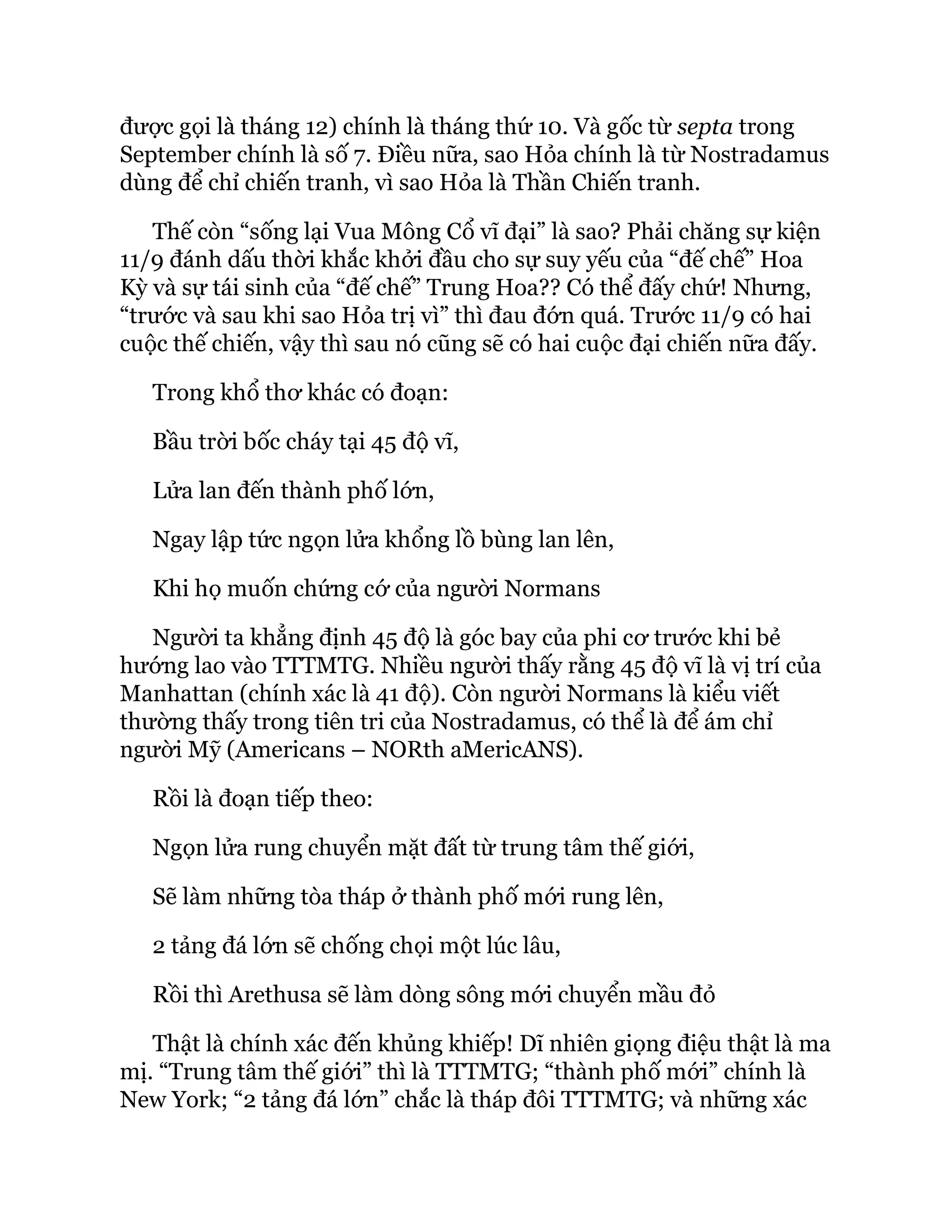 được gọi là tháng 12) chính là tháng thứ 10. Và gốc từ septa trong
September chính là số 7. Điều nữa, sao Hỏa chính là từ Nostradamus
dùng để chỉ chiến tranh, vì sao Hỏa là Thần Chiến tranh.
Thế còn “sống lại Vua Mông Cổ vĩ đại” là sao? Phải chăng sự kiện
11/9 đánh dấu thời khắc khởi đầu cho sự suy yếu của “đế chế” Hoa
Kỳ và sự tái sinh của “đế chế” Trung Hoa?? Có thể đấy chứ! Nhưng,
“trước và sau khi sao Hỏa trị vì” thì đau đớn quá. Trước 11/9 có hai
cuộc thế chiến, vậy thì sau nó cũng sẽ có hai cuộc đại chiến nữa đấy.
Trong khổ thơ khác có đoạn:
Bầu trời bốc cháy tại 45 độ vĩ,
Lửa lan đến thành phố lớn,
Ngay lập tức ngọn lửa khổng lồ bùng lan lên,
Khi họ muốn chứng cớ của người Normans
Người ta khẳng định 45 độ là góc bay của phi cơ trước khi bẻ
hướng lao vào TTTMTG. Nhiều người thấy rằng 45 độ vĩ là vị trí của
Manhattan (chính xác là 41 độ). Còn người Normans là kiểu viết
thường thấy trong tiên tri của Nostradamus, có thể là để ám chỉ
người Mỹ (Americans – NORth aMericANS).
Rồi là đoạn tiếp theo:
Ngọn lửa rung chuyển mặt đất từ trung tâm thế giới,
Sẽ làm những tòa tháp ở thành phố mới rung lên,
2 tảng đá lớn sẽ chống chọi một lúc lâu,
Rồi thì Arethusa sẽ làm dòng sông mới chuyển mầu đỏ
Thật là chính xác đến khủng khiếp! Dĩ nhiên giọng điệu thật là ma
mị. “Trung tâm thế giới” thì là TTTMTG; “thành phố mới” chính là
New York; “2 tảng đá lớn” chắc là tháp đôi TTTMTG; và những xác
 