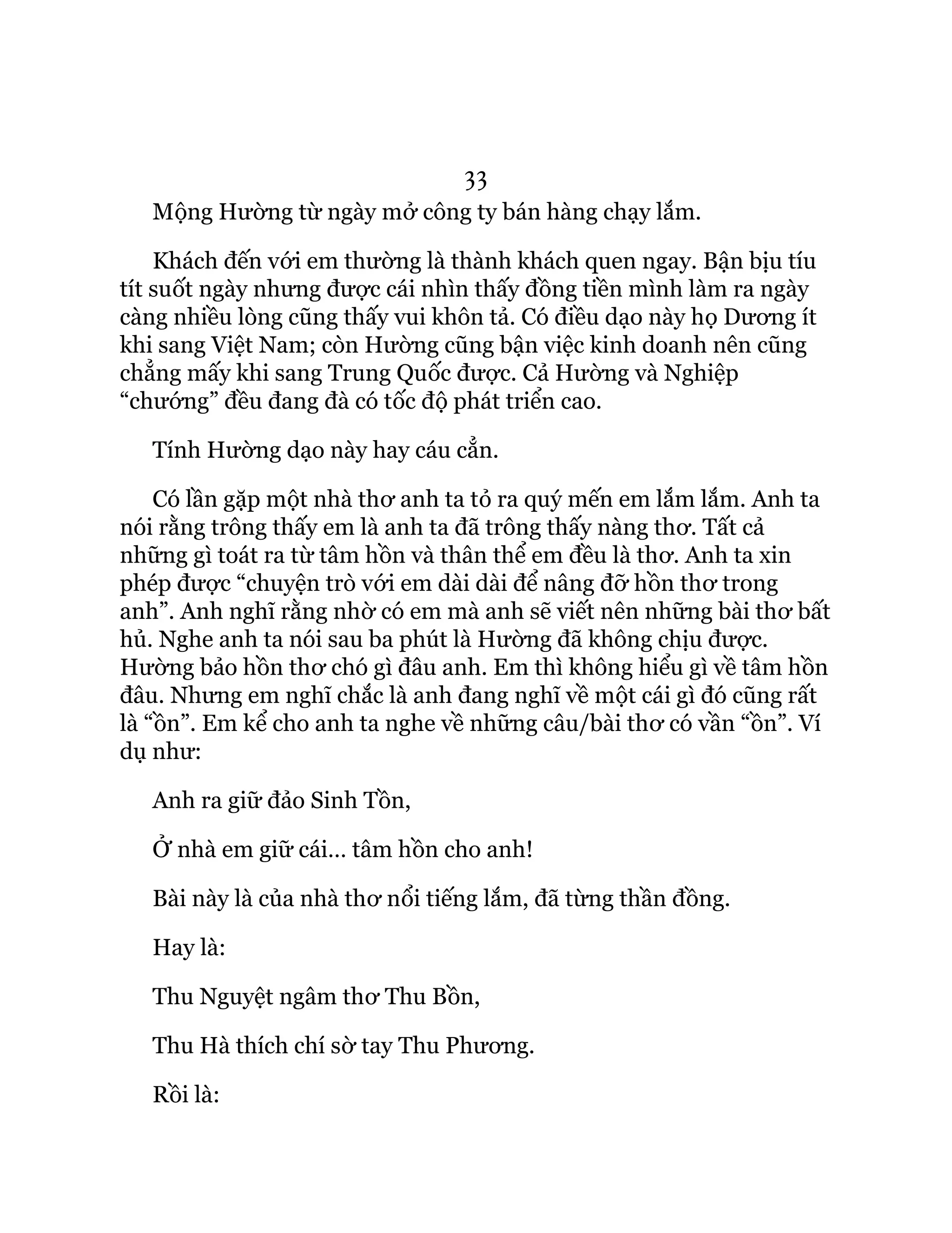 33
Mộng Hường từ ngày mở công ty bán hàng chạy lắm.
Khách đến với em thường là thành khách quen ngay. Bận bịu tíu
tít suốt ngày nhưng được cái nhìn thấy đồng tiền mình làm ra ngày
càng nhiều lòng cũng thấy vui khôn tả. Có điều dạo này họ Dương ít
khi sang Việt Nam; còn Hường cũng bận việc kinh doanh nên cũng
chẳng mấy khi sang Trung Quốc được. Cả Hường và Nghiệp
“chướng” đều đang đà có tốc độ phát triển cao.
Tính Hường dạo này hay cáu cẳn.
Có lần gặp một nhà thơ anh ta tỏ ra quý mến em lắm lắm. Anh ta
nói rằng trông thấy em là anh ta đã trông thấy nàng thơ. Tất cả
những gì toát ra từ tâm hồn và thân thể em đều là thơ. Anh ta xin
phép được “chuyện trò với em dài dài để nâng đỡ hồn thơ trong
anh”. Anh nghĩ rằng nhờ có em mà anh sẽ viết nên những bài thơ bất
hủ. Nghe anh ta nói sau ba phút là Hường đã không chịu được.
Hường bảo hồn thơ chó gì đâu anh. Em thì không hiểu gì về tâm hồn
đâu. Nhưng em nghĩ chắc là anh đang nghĩ về một cái gì đó cũng rất
là “ồn”. Em kể cho anh ta nghe về những câu/bài thơ có vần “ồn”. Ví
dụ như:
Anh ra giữ đảo Sinh Tồn,
Ở nhà em giữ cái… tâm hồn cho anh!
Bài này là của nhà thơ nổi tiếng lắm, đã từng thần đồng.
Hay là:
Thu Nguyệt ngâm thơ Thu Bồn,
Thu Hà thích chí sờ tay Thu Phương.
Rồi là:
 
