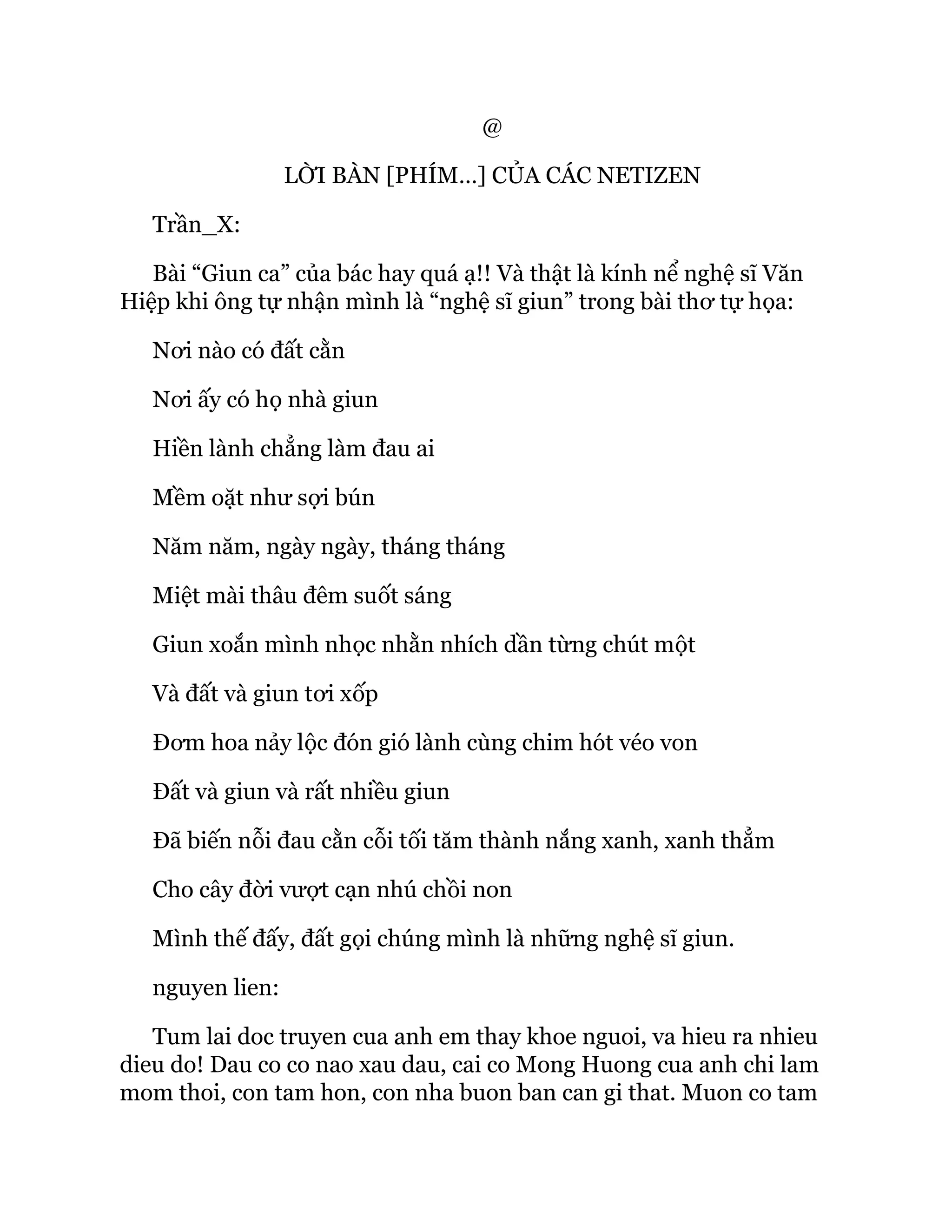 @
LỜI BÀN [PHÍM…] CỦA CÁC NETIZEN
Trần_X:
Bài “Giun ca” của bác hay quá ạ!! Và thật là kính nể nghệ sĩ Văn
Hiệp khi ông tự nhận mình là “nghệ sĩ giun” trong bài thơ tự họa:
Nơi nào có đất cằn
Nơi ấy có họ nhà giun
Hiền lành chẳng làm đau ai
Mềm oặt như sợi bún
Năm năm, ngày ngày, tháng tháng
Miệt mài thâu đêm suốt sáng
Giun xoắn mình nhọc nhằn nhích dần từng chút một
Và đất và giun tơi xốp
Đơm hoa nảy lộc đón gió lành cùng chim hót véo von
Đất và giun và rất nhiều giun
Đã biến nỗi đau cằn cỗi tối tăm thành nắng xanh, xanh thẳm
Cho cây đời vượt cạn nhú chồi non
Mình thế đấy, đất gọi chúng mình là những nghệ sĩ giun.
nguyen lien:
Tum lai doc truyen cua anh em thay khoe nguoi, va hieu ra nhieu
dieu do! Dau co co nao xau dau, cai co Mong Huong cua anh chi lam
mom thoi, con tam hon, con nha buon ban can gi that. Muon co tam
 