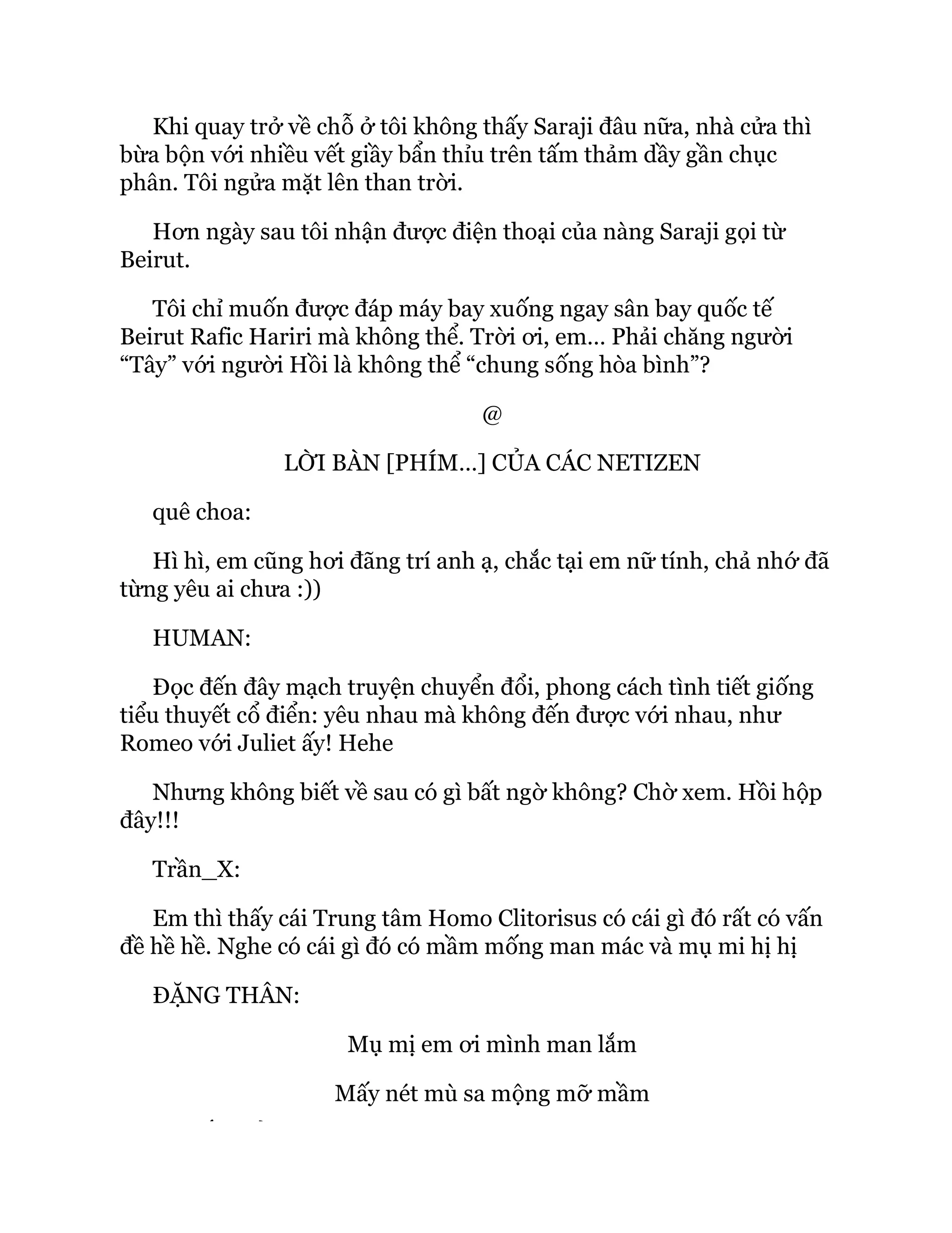 Khi quay trở về chỗ ở tôi không thấy Saraji đâu nữa, nhà cửa thì
bừa bộn với nhiều vết giầy bẩn thỉu trên tấm thảm dầy gần chục
phân. Tôi ngửa mặt lên than trời.
Hơn ngày sau tôi nhận được điện thoại của nàng Saraji gọi từ
Beirut.
Tôi chỉ muốn được đáp máy bay xuống ngay sân bay quốc tế
Beirut Rafic Hariri mà không thể. Trời ơi, em… Phải chăng người
“Tây” với người Hồi là không thể “chung sống hòa bình”?
@
LỜI BÀN [PHÍM…] CỦA CÁC NETIZEN
quê choa:
Hì hì, em cũng hơi đãng trí anh ạ, chắc tại em nữ tính, chả nhớ đã
từng yêu ai chưa :))
HUMAN:
Đọc đến đây mạch truyện chuyển đổi, phong cách tình tiết giống
tiểu thuyết cổ điển: yêu nhau mà không đến được với nhau, như
Romeo với Juliet ấy! Hehe
Nhưng không biết về sau có gì bất ngờ không? Chờ xem. Hồi hộp
đây!!!
Trần_X:
Em thì thấy cái Trung tâm Homo Clitorisus có cái gì đó rất có vấn
đề hề hề. Nghe có cái gì đó có mầm mống man mác và mụ mi hị hị
ĐẶNG THÂN:
Mụ mị em ơi mình man lắm
Mấy nét mù sa mộng mỡ mầm
Ế Ủ
 
