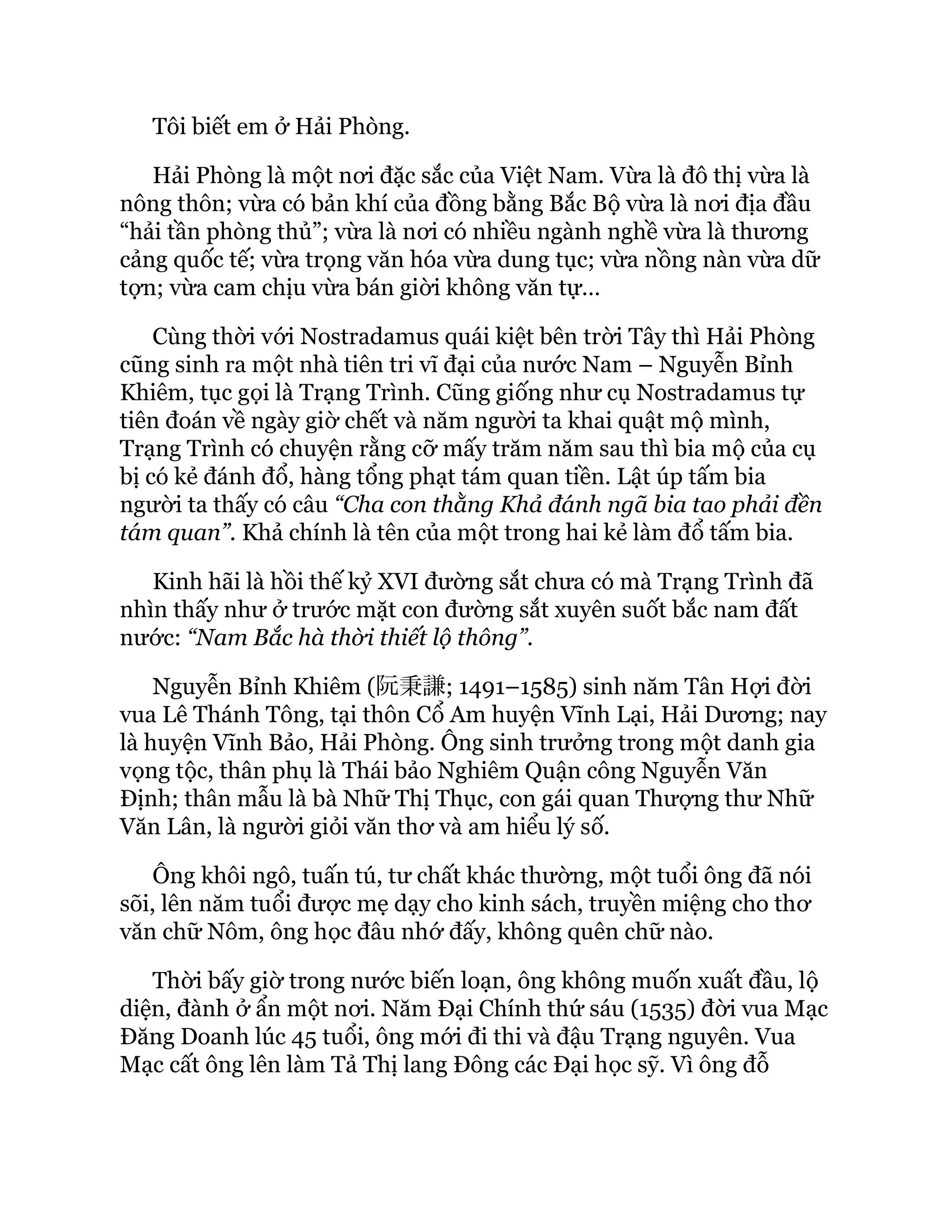 Tôi biết em ở Hải Phòng.
Hải Phòng là một nơi đặc sắc của Việt Nam. Vừa là đô thị vừa là
nông thôn; vừa có bản khí của đồng bằng Bắc Bộ vừa là nơi địa đầu
“hải tần phòng thủ”; vừa là nơi có nhiều ngành nghề vừa là thương
cảng quốc tế; vừa trọng văn hóa vừa dung tục; vừa nồng nàn vừa dữ
tợn; vừa cam chịu vừa bán giời không văn tự…
Cùng thời với Nostradamus quái kiệt bên trời Tây thì Hải Phòng
cũng sinh ra một nhà tiên tri vĩ đại của nước Nam – Nguyễn Bỉnh
Khiêm, tục gọi là Trạng Trình. Cũng giống như cụ Nostradamus tự
tiên đoán về ngày giờ chết và năm người ta khai quật mộ mình,
Trạng Trình có chuyện rằng cỡ mấy trăm năm sau thì bia mộ của cụ
bị có kẻ đánh đổ, hàng tổng phạt tám quan tiền. Lật úp tấm bia
người ta thấy có câu “Cha con thằng Khả đánh ngã bia tao phải đền
tám quan”. Khả chính là tên của một trong hai kẻ làm đổ tấm bia.
Kinh hãi là hồi thế kỷ XVI đường sắt chưa có mà Trạng Trình đã
nhìn thấy như ở trước mặt con đường sắt xuyên suốt bắc nam đất
nước: “Nam Bắc hà thời thiết lộ thông”.
Nguyễn Bỉnh Khiêm (阮秉謙; 1491–1585) sinh năm Tân Hợi đời
vua Lê Thánh Tông, tại thôn Cổ Am huyện Vĩnh Lại, Hải Dương; nay
là huyện Vĩnh Bảo, Hải Phòng. Ông sinh trưởng trong một danh gia
vọng tộc, thân phụ là Thái bảo Nghiêm Quận công Nguyễn Văn
Định; thân mẫu là bà Nhữ Thị Thục, con gái quan Thượng thư Nhữ
Văn Lân, là người giỏi văn thơ và am hiểu lý số.
Ông khôi ngô, tuấn tú, tư chất khác thường, một tuổi ông đã nói
sõi, lên năm tuổi được mẹ dạy cho kinh sách, truyền miệng cho thơ
văn chữ Nôm, ông học đâu nhớ đấy, không quên chữ nào.
Thời bấy giờ trong nước biến loạn, ông không muốn xuất đầu, lộ
diện, đành ở ẩn một nơi. Năm Đại Chính thứ sáu (1535) đời vua Mạc
Đăng Doanh lúc 45 tuổi, ông mới đi thi và đậu Trạng nguyên. Vua
Mạc cất ông lên làm Tả Thị lang Đông các Đại học sỹ. Vì ông đỗ
 
