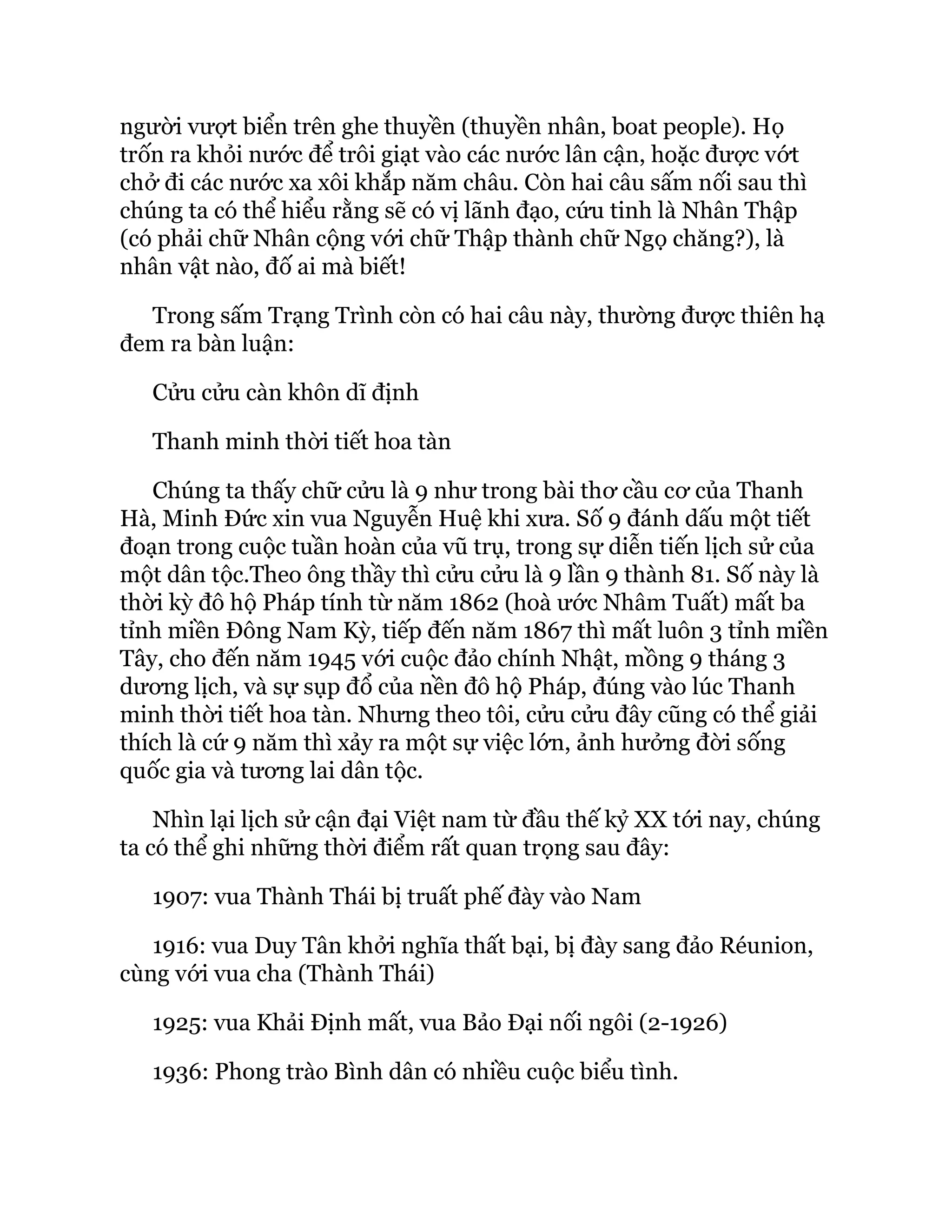 người vượt biển trên ghe thuyền (thuyền nhân, boat people). Họ
trốn ra khỏi nước để trôi giạt vào các nước lân cận, hoặc được vớt
chở đi các nước xa xôi khắp năm châu. Còn hai câu sấm nối sau thì
chúng ta có thể hiểu rằng sẽ có vị lãnh đạo, cứu tinh là Nhân Thập
(có phải chữ Nhân cộng với chữ Thập thành chữ Ngọ chăng?), là
nhân vật nào, đố ai mà biết!
Trong sấm Trạng Trình còn có hai câu này, thường được thiên hạ
đem ra bàn luận:
Cửu cửu càn khôn dĩ định
Thanh minh thời tiết hoa tàn
Chúng ta thấy chữ cửu là 9 như trong bài thơ cầu cơ của Thanh
Hà, Minh Ðức xin vua Nguyễn Huệ khi xưa. Số 9 đánh dấu một tiết
đoạn trong cuộc tuần hoàn của vũ trụ, trong sự diễn tiến lịch sử của
một dân tộc.Theo ông thầy thì cửu cửu là 9 lần 9 thành 81. Số này là
thời kỳ đô hộ Pháp tính từ năm 1862 (hoà ước Nhâm Tuất) mất ba
tỉnh miền Ðông Nam Kỳ, tiếp đến năm 1867 thì mất luôn 3 tỉnh miền
Tây, cho đến năm 1945 với cuộc đảo chính Nhật, mồng 9 tháng 3
dương lịch, và sự sụp đổ của nền đô hộ Pháp, đúng vào lúc Thanh
minh thời tiết hoa tàn. Nhưng theo tôi, cửu cửu đây cũng có thể giải
thích là cứ 9 năm thì xảy ra một sự việc lớn, ảnh hưởng đời sống
quốc gia và tương lai dân tộc.
Nhìn lại lịch sử cận đại Việt nam từ đầu thế kỷ XX tới nay, chúng
ta có thể ghi những thời điểm rất quan trọng sau đây:
1907: vua Thành Thái bị truất phế đày vào Nam
1916: vua Duy Tân khởi nghĩa thất bại, bị đày sang đảo Réunion,
cùng với vua cha (Thành Thái)
1925: vua Khải Ðịnh mất, vua Bảo Ðại nối ngôi (2-1926)
1936: Phong trào Bình dân có nhiều cuộc biểu tình.
 