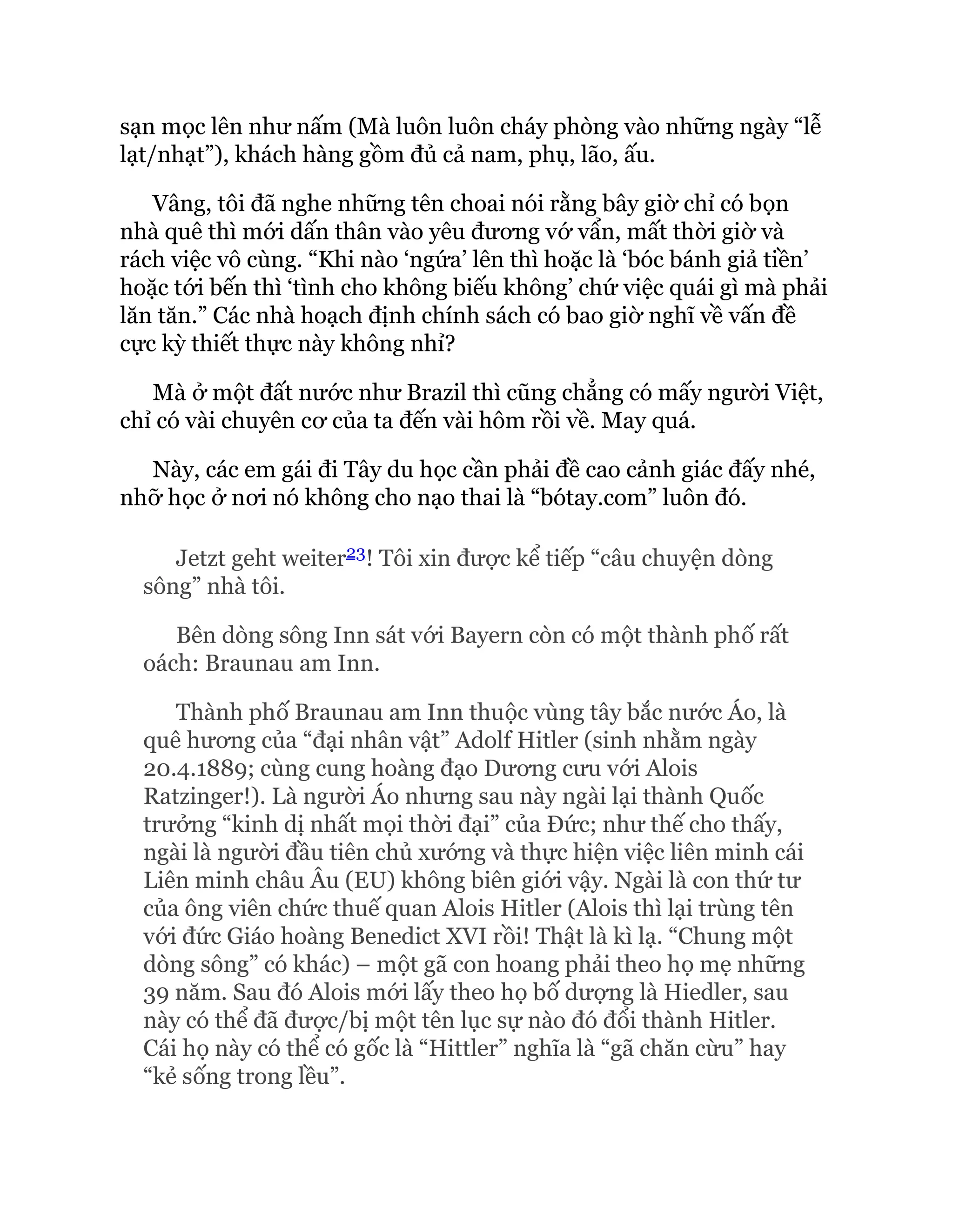 sạn mọc lên như nấm (Mà luôn luôn cháy phòng vào những ngày “lễ
lạt/nhạt”), khách hàng gồm đủ cả nam, phụ, lão, ấu.
Vâng, tôi đã nghe những tên choai nói rằng bây giờ chỉ có bọn
nhà quê thì mới dấn thân vào yêu đương vớ vẩn, mất thời giờ và
rách việc vô cùng. “Khi nào ‘ngứa’ lên thì hoặc là ‘bóc bánh giả tiền’
hoặc tới bến thì ‘tình cho không biếu không’ chứ việc quái gì mà phải
lăn tăn.” Các nhà hoạch định chính sách có bao giờ nghĩ về vấn đề
cực kỳ thiết thực này không nhỉ?
Mà ở một đất nước như Brazil thì cũng chẳng có mấy người Việt,
chỉ có vài chuyên cơ của ta đến vài hôm rồi về. May quá.
Này, các em gái đi Tây du học cần phải đề cao cảnh giác đấy nhé,
nhỡ học ở nơi nó không cho nạo thai là “bótay.com” luôn đó.
Jetzt geht weiter23! Tôi xin được kể tiếp “câu chuyện dòng
sông” nhà tôi.
Bên dòng sông Inn sát với Bayern còn có một thành phố rất
oách: Braunau am Inn.
Thành phố Braunau am Inn thuộc vùng tây bắc nước Áo, là
quê hương của “đại nhân vật” Adolf Hitler (sinh nhằm ngày
20.4.1889; cùng cung hoàng đạo Dương cưu với Alois
Ratzinger!). Là người Áo nhưng sau này ngài lại thành Quốc
trưởng “kinh dị nhất mọi thời đại” của Đức; như thế cho thấy,
ngài là người đầu tiên chủ xướng và thực hiện việc liên minh cái
Liên minh châu Âu (EU) không biên giới vậy. Ngài là con thứ tư
của ông viên chức thuế quan Alois Hitler (Alois thì lại trùng tên
với đức Giáo hoàng Benedict XVI rồi! Thật là kì lạ. “Chung một
dòng sông” có khác) – một gã con hoang phải theo họ mẹ những
39 năm. Sau đó Alois mới lấy theo họ bố dượng là Hiedler, sau
này có thể đã được/bị một tên lục sự nào đó đổi thành Hitler.
Cái họ này có thể có gốc là “Hittler” nghĩa là “gã chăn cừu” hay
“kẻ sống trong lều”.
 