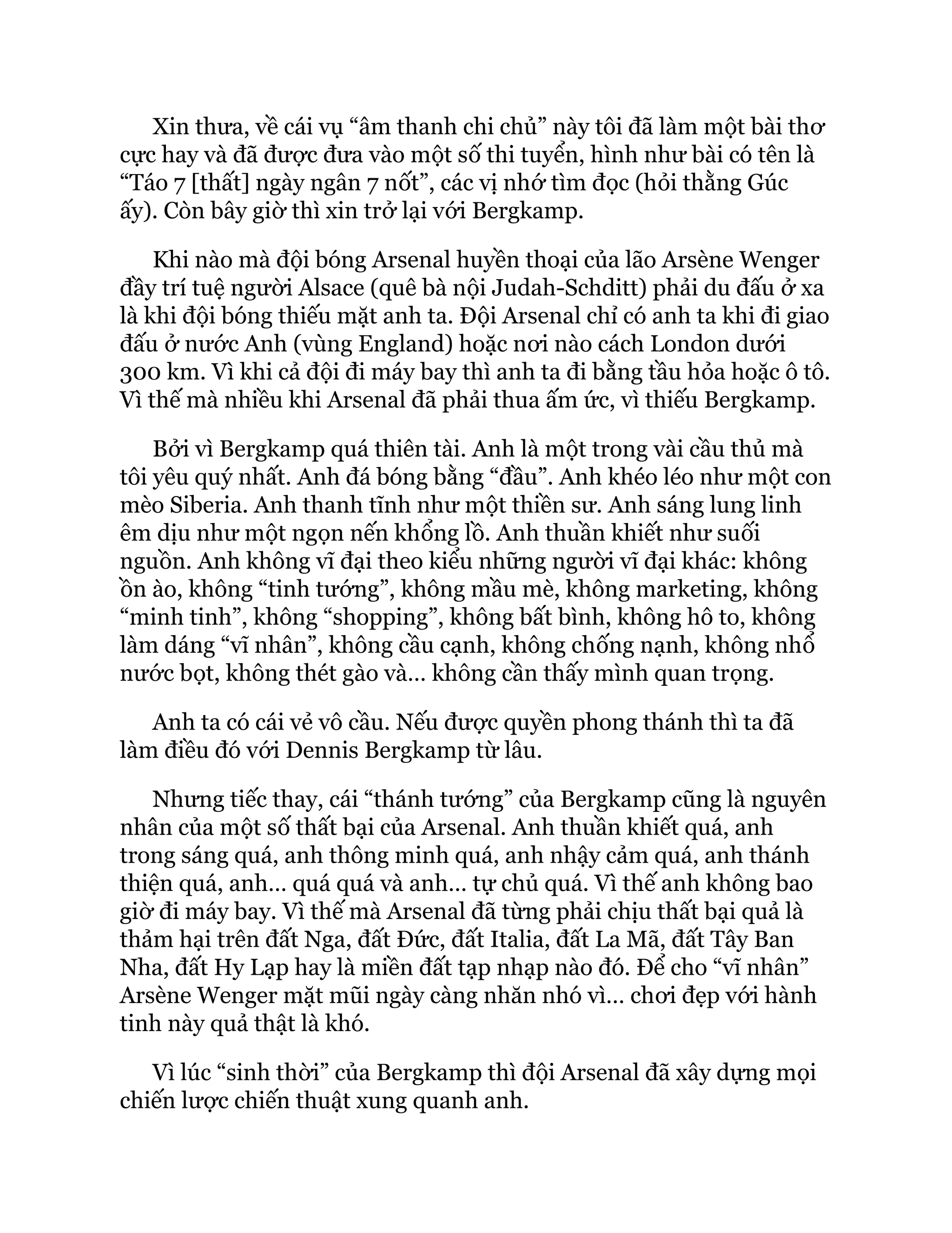 Xin thưa, về cái vụ “âm thanh chi chủ” này tôi đã làm một bài thơ
cực hay và đã được đưa vào một số thi tuyển, hình như bài có tên là
“Táo 7 [thất] ngày ngân 7 nốt”, các vị nhớ tìm đọc (hỏi thằng Gúc
ấy). Còn bây giờ thì xin trở lại với Bergkamp.
Khi nào mà đội bóng Arsenal huyền thoại của lão Arsène Wenger
đầy trí tuệ người Alsace (quê bà nội Judah-Schditt) phải du đấu ở xa
là khi đội bóng thiếu mặt anh ta. Đội Arsenal chỉ có anh ta khi đi giao
đấu ở nước Anh (vùng England) hoặc nơi nào cách London dưới
300 km. Vì khi cả đội đi máy bay thì anh ta đi bằng tầu hỏa hoặc ô tô.
Vì thế mà nhiều khi Arsenal đã phải thua ấm ức, vì thiếu Bergkamp.
Bởi vì Bergkamp quá thiên tài. Anh là một trong vài cầu thủ mà
tôi yêu quý nhất. Anh đá bóng bằng “đầu”. Anh khéo léo như một con
mèo Siberia. Anh thanh tĩnh như một thiền sư. Anh sáng lung linh
êm dịu như một ngọn nến khổng lồ. Anh thuần khiết như suối
nguồn. Anh không vĩ đại theo kiểu những người vĩ đại khác: không
ồn ào, không “tinh tướng”, không mầu mè, không marketing, không
“minh tinh”, không “shopping”, không bất bình, không hô to, không
làm dáng “vĩ nhân”, không cầu cạnh, không chống nạnh, không nhổ
nước bọt, không thét gào và… không cần thấy mình quan trọng.
Anh ta có cái vẻ vô cầu. Nếu được quyền phong thánh thì ta đã
làm điều đó với Dennis Bergkamp từ lâu.
Nhưng tiếc thay, cái “thánh tướng” của Bergkamp cũng là nguyên
nhân của một số thất bại của Arsenal. Anh thuần khiết quá, anh
trong sáng quá, anh thông minh quá, anh nhậy cảm quá, anh thánh
thiện quá, anh… quá quá và anh… tự chủ quá. Vì thế anh không bao
giờ đi máy bay. Vì thế mà Arsenal đã từng phải chịu thất bại quả là
thảm hại trên đất Nga, đất Đức, đất Italia, đất La Mã, đất Tây Ban
Nha, đất Hy Lạp hay là miền đất tạp nhạp nào đó. Để cho “vĩ nhân”
Arsène Wenger mặt mũi ngày càng nhăn nhó vì… chơi đẹp với hành
tinh này quả thật là khó.
Vì lúc “sinh thời” của Bergkamp thì đội Arsenal đã xây dựng mọi
chiến lược chiến thuật xung quanh anh.
 