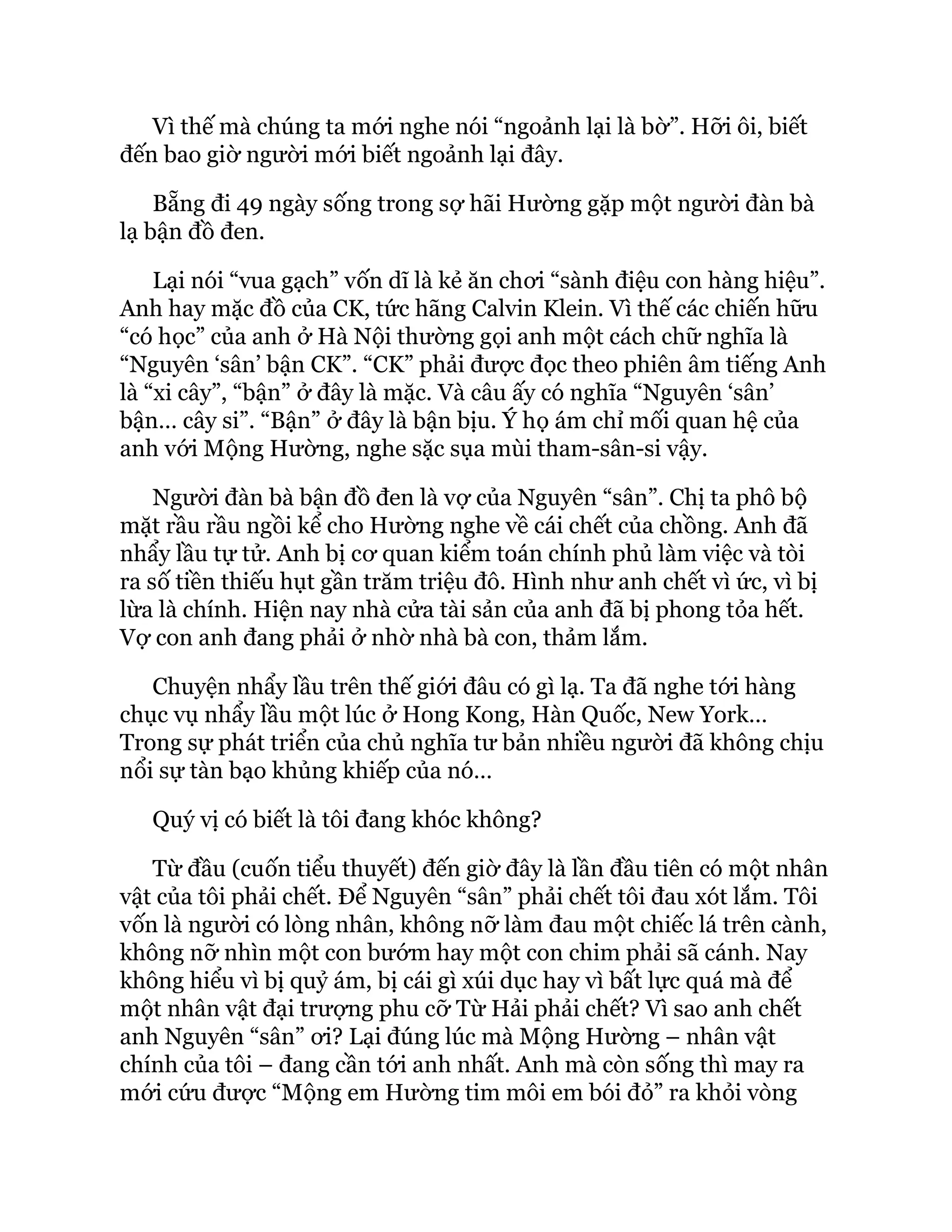 Vì thế mà chúng ta mới nghe nói “ngoảnh lại là bờ”. Hỡi ôi, biết
đến bao giờ người mới biết ngoảnh lại đây.
Bẵng đi 49 ngày sống trong sợ hãi Hường gặp một người đàn bà
lạ bận đồ đen.
Lại nói “vua gạch” vốn dĩ là kẻ ăn chơi “sành điệu con hàng hiệu”.
Anh hay mặc đồ của CK, tức hãng Calvin Klein. Vì thế các chiến hữu
“có học” của anh ở Hà Nội thường gọi anh một cách chữ nghĩa là
“Nguyên ‘sân’ bận CK”. “CK” phải được đọc theo phiên âm tiếng Anh
là “xi cây”, “bận” ở đây là mặc. Và câu ấy có nghĩa “Nguyên ‘sân’
bận… cây si”. “Bận” ở đây là bận bịu. Ý họ ám chỉ mối quan hệ của
anh với Mộng Hường, nghe sặc sụa mùi tham-sân-si vậy.
Người đàn bà bận đồ đen là vợ của Nguyên “sân”. Chị ta phô bộ
mặt rầu rầu ngồi kể cho Hường nghe về cái chết của chồng. Anh đã
nhẩy lầu tự tử. Anh bị cơ quan kiểm toán chính phủ làm việc và tòi
ra số tiền thiếu hụt gần trăm triệu đô. Hình như anh chết vì ức, vì bị
lừa là chính. Hiện nay nhà cửa tài sản của anh đã bị phong tỏa hết.
Vợ con anh đang phải ở nhờ nhà bà con, thảm lắm.
Chuyện nhẩy lầu trên thế giới đâu có gì lạ. Ta đã nghe tới hàng
chục vụ nhẩy lầu một lúc ở Hong Kong, Hàn Quốc, New York…
Trong sự phát triển của chủ nghĩa tư bản nhiều người đã không chịu
nổi sự tàn bạo khủng khiếp của nó…
Quý vị có biết là tôi đang khóc không?
Từ đầu (cuốn tiểu thuyết) đến giờ đây là lần đầu tiên có một nhân
vật của tôi phải chết. Để Nguyên “sân” phải chết tôi đau xót lắm. Tôi
vốn là người có lòng nhân, không nỡ làm đau một chiếc lá trên cành,
không nỡ nhìn một con bướm hay một con chim phải sã cánh. Nay
không hiểu vì bị quỷ ám, bị cái gì xúi dục hay vì bất lực quá mà để
một nhân vật đại trượng phu cỡ Từ Hải phải chết? Vì sao anh chết
anh Nguyên “sân” ơi? Lại đúng lúc mà Mộng Hường – nhân vật
chính của tôi – đang cần tới anh nhất. Anh mà còn sống thì may ra
mới cứu được “Mộng em Hường tim môi em bói đỏ” ra khỏi vòng
 