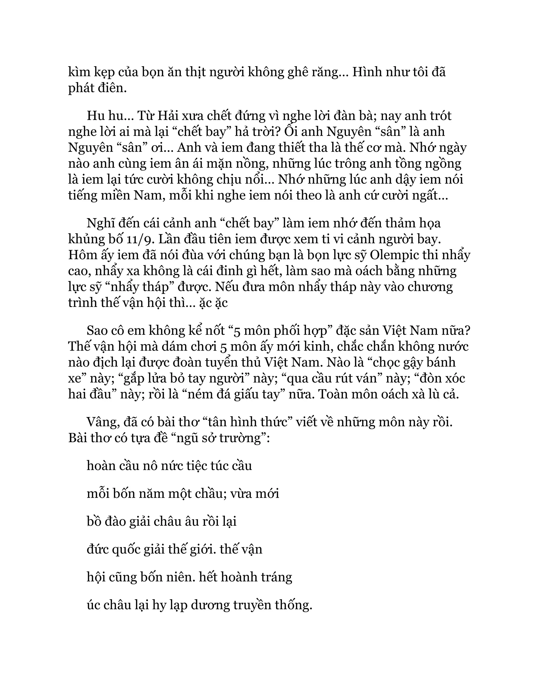 kìm kẹp của bọn ăn thịt người không ghê răng… Hình như tôi đã
phát điên.
Hu hu… Từ Hải xưa chết đứng vì nghe lời đàn bà; nay anh trót
nghe lời ai mà lại “chết bay” hả trời? Ối anh Nguyên “sân” là anh
Nguyên “sân” ơi… Anh và iem đang thiết tha là thế cơ mà. Nhớ ngày
nào anh cùng iem ân ái mặn nồng, những lúc trông anh tồng ngồng
là iem lại tức cười không chịu nổi… Nhớ những lúc anh dậy iem nói
tiếng miền Nam, mỗi khi nghe iem nói theo là anh cứ cười ngất…
Nghĩ đến cái cảnh anh “chết bay” làm iem nhớ đến thảm họa
khủng bố 11/9. Lần đầu tiên iem được xem ti vi cảnh người bay.
Hôm ấy iem đã nói đùa với chúng bạn là bọn lực sỹ Olempic thi nhẩy
cao, nhẩy xa không là cái đinh gì hết, làm sao mà oách bằng những
lực sỹ “nhẩy tháp” được. Nếu đưa môn nhẩy tháp này vào chương
trình thế vận hội thì… ặc ặc
Sao cô em không kể nốt “5 môn phối hợp” đặc sản Việt Nam nữa?
Thế vận hội mà dám chơi 5 môn ấy mới kinh, chắc chắn không nước
nào địch lại được đoàn tuyển thủ Việt Nam. Nào là “chọc gậy bánh
xe” này; “gắp lửa bỏ tay người” này; “qua cầu rút ván” này; “đòn xóc
hai đầu” này; rồi là “ném đá giấu tay” nữa. Toàn môn oách xà lù cả.
Vâng, đã có bài thơ “tân hình thức” viết về những môn này rồi.
Bài thơ có tựa đề “ngũ sở trường”:
hoàn cầu nô nức tiệc túc cầu
mỗi bốn năm một chầu; vừa mới
bồ đào giải châu âu rồi lại
đức quốc giải thế giới. thế vận
hội cũng bốn niên. hết hoành tráng
úc châu lại hy lạp dương truyền thống.
 