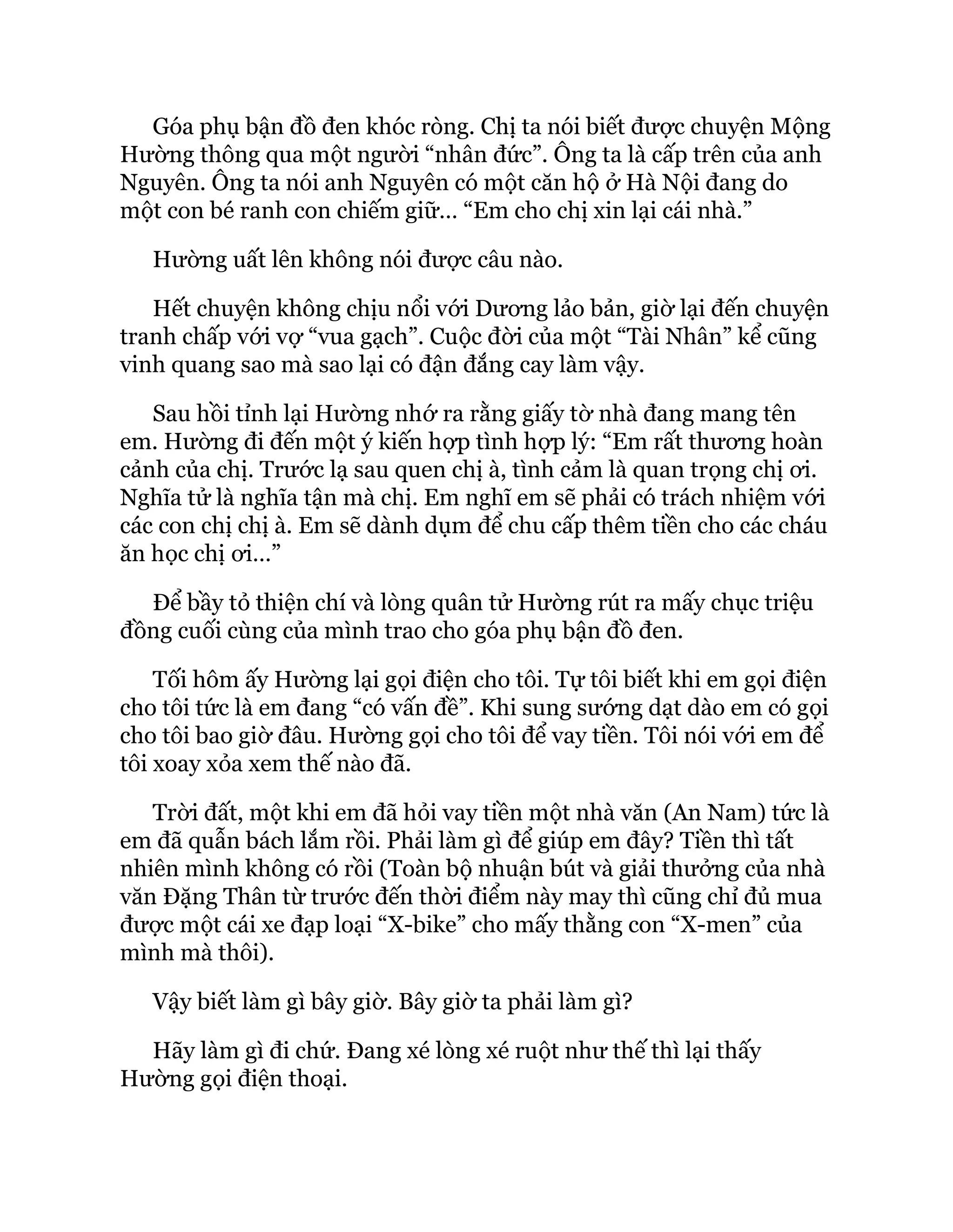 Góa phụ bận đồ đen khóc ròng. Chị ta nói biết được chuyện Mộng
Hường thông qua một người “nhân đức”. Ông ta là cấp trên của anh
Nguyên. Ông ta nói anh Nguyên có một căn hộ ở Hà Nội đang do
một con bé ranh con chiếm giữ… “Em cho chị xin lại cái nhà.”
Hường uất lên không nói được câu nào.
Hết chuyện không chịu nổi với Dương lảo bản, giờ lại đến chuyện
tranh chấp với vợ “vua gạch”. Cuộc đời của một “Tài Nhân” kể cũng
vinh quang sao mà sao lại có đận đắng cay làm vậy.
Sau hồi tỉnh lại Hường nhớ ra rằng giấy tờ nhà đang mang tên
em. Hường đi đến một ý kiến hợp tình hợp lý: “Em rất thương hoàn
cảnh của chị. Trước lạ sau quen chị à, tình cảm là quan trọng chị ơi.
Nghĩa tử là nghĩa tận mà chị. Em nghĩ em sẽ phải có trách nhiệm với
các con chị chị à. Em sẽ dành dụm để chu cấp thêm tiền cho các cháu
ăn học chị ơi…”
Để bầy tỏ thiện chí và lòng quân tử Hường rút ra mấy chục triệu
đồng cuối cùng của mình trao cho góa phụ bận đồ đen.
Tối hôm ấy Hường lại gọi điện cho tôi. Tự tôi biết khi em gọi điện
cho tôi tức là em đang “có vấn đề”. Khi sung sướng dạt dào em có gọi
cho tôi bao giờ đâu. Hường gọi cho tôi để vay tiền. Tôi nói với em để
tôi xoay xỏa xem thế nào đã.
Trời đất, một khi em đã hỏi vay tiền một nhà văn (An Nam) tức là
em đã quẫn bách lắm rồi. Phải làm gì để giúp em đây? Tiền thì tất
nhiên mình không có rồi (Toàn bộ nhuận bút và giải thưởng của nhà
văn Đặng Thân từ trước đến thời điểm này may thì cũng chỉ đủ mua
được một cái xe đạp loại “X-bike” cho mấy thằng con “X-men” của
mình mà thôi).
Vậy biết làm gì bây giờ. Bây giờ ta phải làm gì?
Hãy làm gì đi chứ. Đang xé lòng xé ruột như thế thì lại thấy
Hường gọi điện thoại.
 