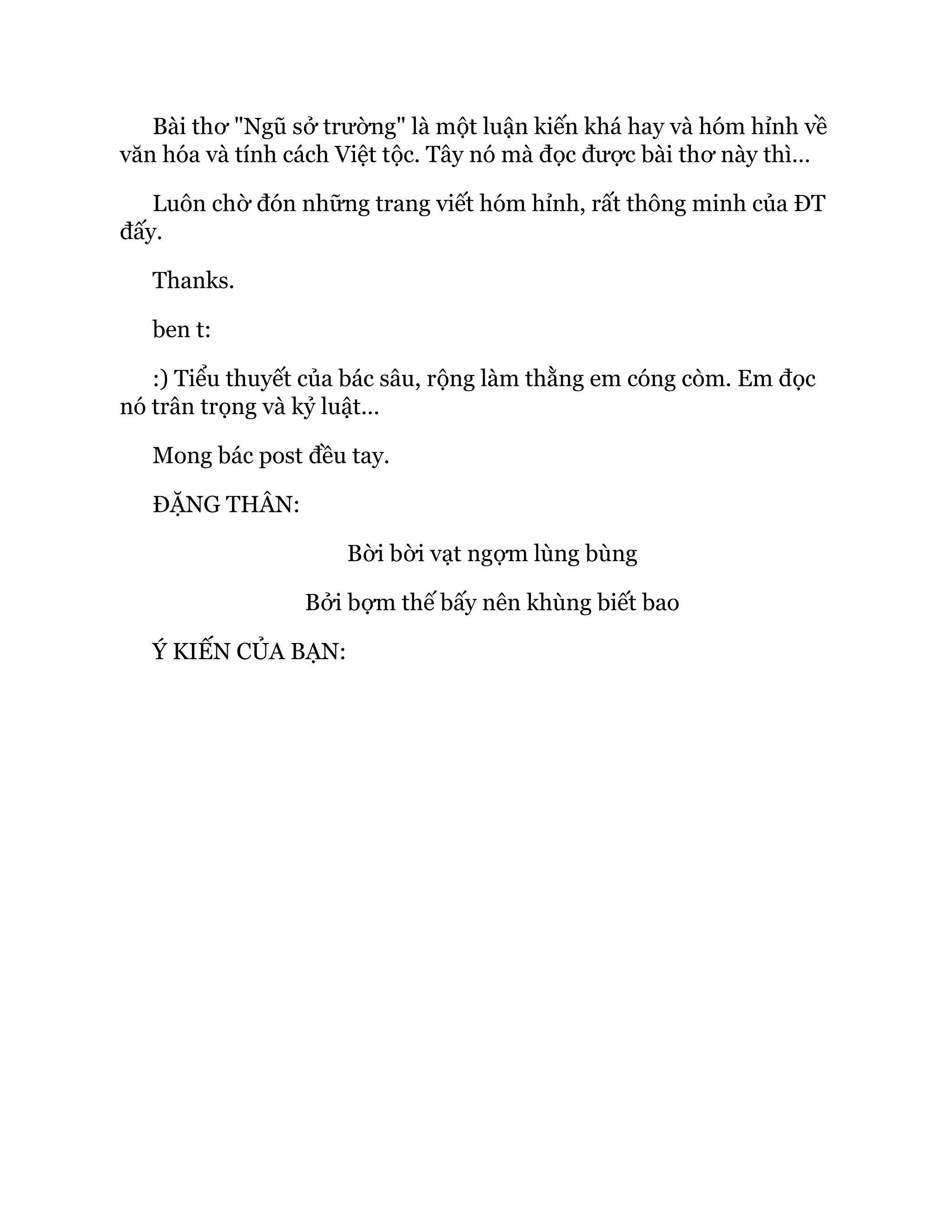 Bài thơ "Ngũ sở trường" là một luận kiến khá hay và hóm hỉnh về
văn hóa và tính cách Việt tộc. Tây nó mà đọc được bài thơ này thì…
Luôn chờ đón những trang viết hóm hỉnh, rất thông minh của ĐT
đấy.
Thanks.
ben t:
:) Tiểu thuyết của bác sâu, rộng làm thằng em cóng còm. Em đọc
nó trân trọng và kỷ luật…
Mong bác post đều tay.
ĐẶNG THÂN:
Bời bời vạt ngợm lùng bùng
Bởi bợm thế bấy nên khùng biết bao
Ý KIẾN CỦA BẠN:
 