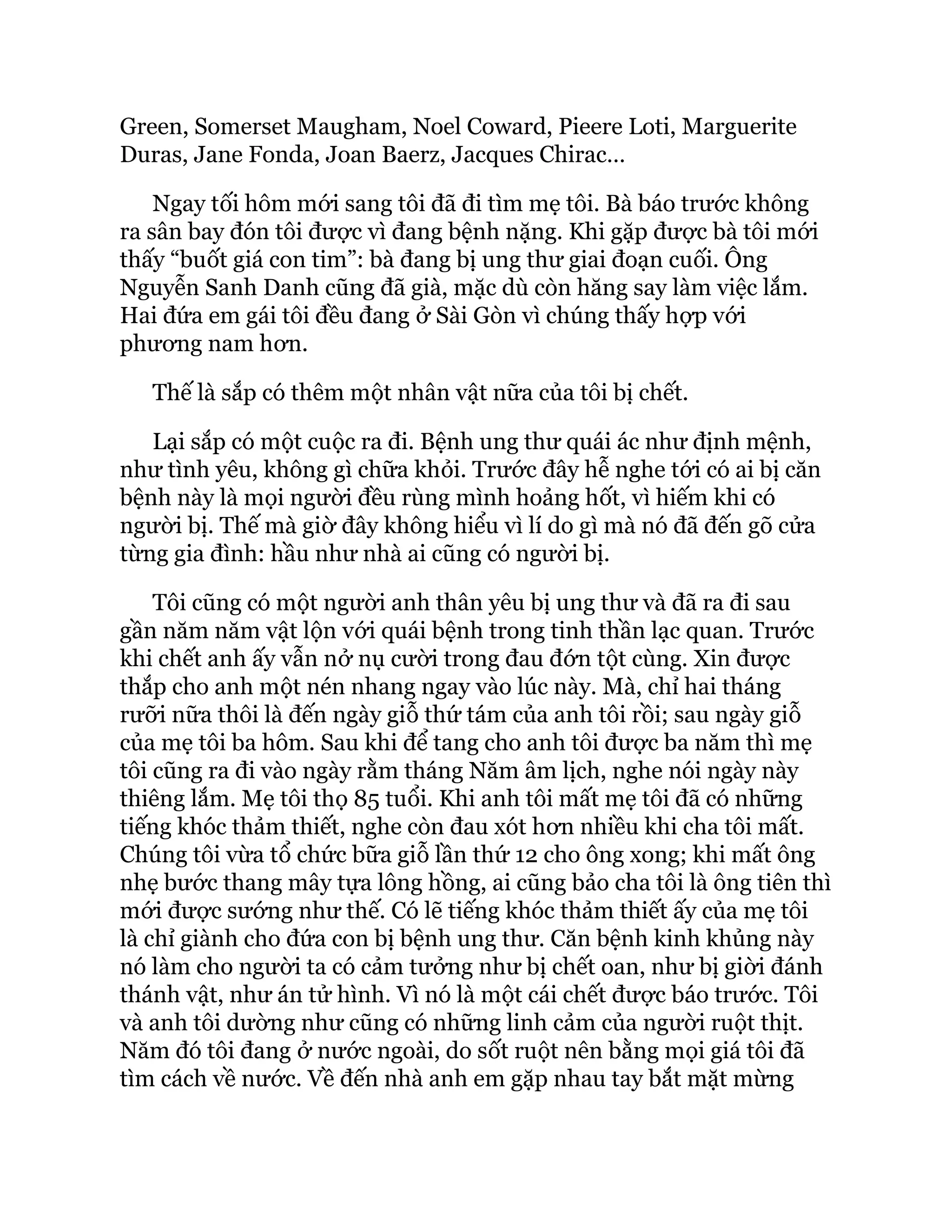 Green, Somerset Maugham, Noel Coward, Pieere Loti, Marguerite
Duras, Jane Fonda, Joan Baerz, Jacques Chirac…
Ngay tối hôm mới sang tôi đã đi tìm mẹ tôi. Bà báo trước không
ra sân bay đón tôi được vì đang bệnh nặng. Khi gặp được bà tôi mới
thấy “buốt giá con tim”: bà đang bị ung thư giai đoạn cuối. Ông
Nguyễn Sanh Danh cũng đã già, mặc dù còn hăng say làm việc lắm.
Hai đứa em gái tôi đều đang ở Sài Gòn vì chúng thấy hợp với
phương nam hơn.
Thế là sắp có thêm một nhân vật nữa của tôi bị chết.
Lại sắp có một cuộc ra đi. Bệnh ung thư quái ác như định mệnh,
như tình yêu, không gì chữa khỏi. Trước đây hễ nghe tới có ai bị căn
bệnh này là mọi người đều rùng mình hoảng hốt, vì hiếm khi có
người bị. Thế mà giờ đây không hiểu vì lí do gì mà nó đã đến gõ cửa
từng gia đình: hầu như nhà ai cũng có người bị.
Tôi cũng có một người anh thân yêu bị ung thư và đã ra đi sau
gần năm năm vật lộn với quái bệnh trong tinh thần lạc quan. Trước
khi chết anh ấy vẫn nở nụ cười trong đau đớn tột cùng. Xin được
thắp cho anh một nén nhang ngay vào lúc này. Mà, chỉ hai tháng
rưỡi nữa thôi là đến ngày giỗ thứ tám của anh tôi rồi; sau ngày giỗ
của mẹ tôi ba hôm. Sau khi để tang cho anh tôi được ba năm thì mẹ
tôi cũng ra đi vào ngày rằm tháng Năm âm lịch, nghe nói ngày này
thiêng lắm. Mẹ tôi thọ 85 tuổi. Khi anh tôi mất mẹ tôi đã có những
tiếng khóc thảm thiết, nghe còn đau xót hơn nhiều khi cha tôi mất.
Chúng tôi vừa tổ chức bữa giỗ lần thứ 12 cho ông xong; khi mất ông
nhẹ bước thang mây tựa lông hồng, ai cũng bảo cha tôi là ông tiên thì
mới được sướng như thế. Có lẽ tiếng khóc thảm thiết ấy của mẹ tôi
là chỉ giành cho đứa con bị bệnh ung thư. Căn bệnh kinh khủng này
nó làm cho người ta có cảm tưởng như bị chết oan, như bị giời đánh
thánh vật, như án tử hình. Vì nó là một cái chết được báo trước. Tôi
và anh tôi dường như cũng có những linh cảm của người ruột thịt.
Năm đó tôi đang ở nước ngoài, do sốt ruột nên bằng mọi giá tôi đã
tìm cách về nước. Về đến nhà anh em gặp nhau tay bắt mặt mừng
 