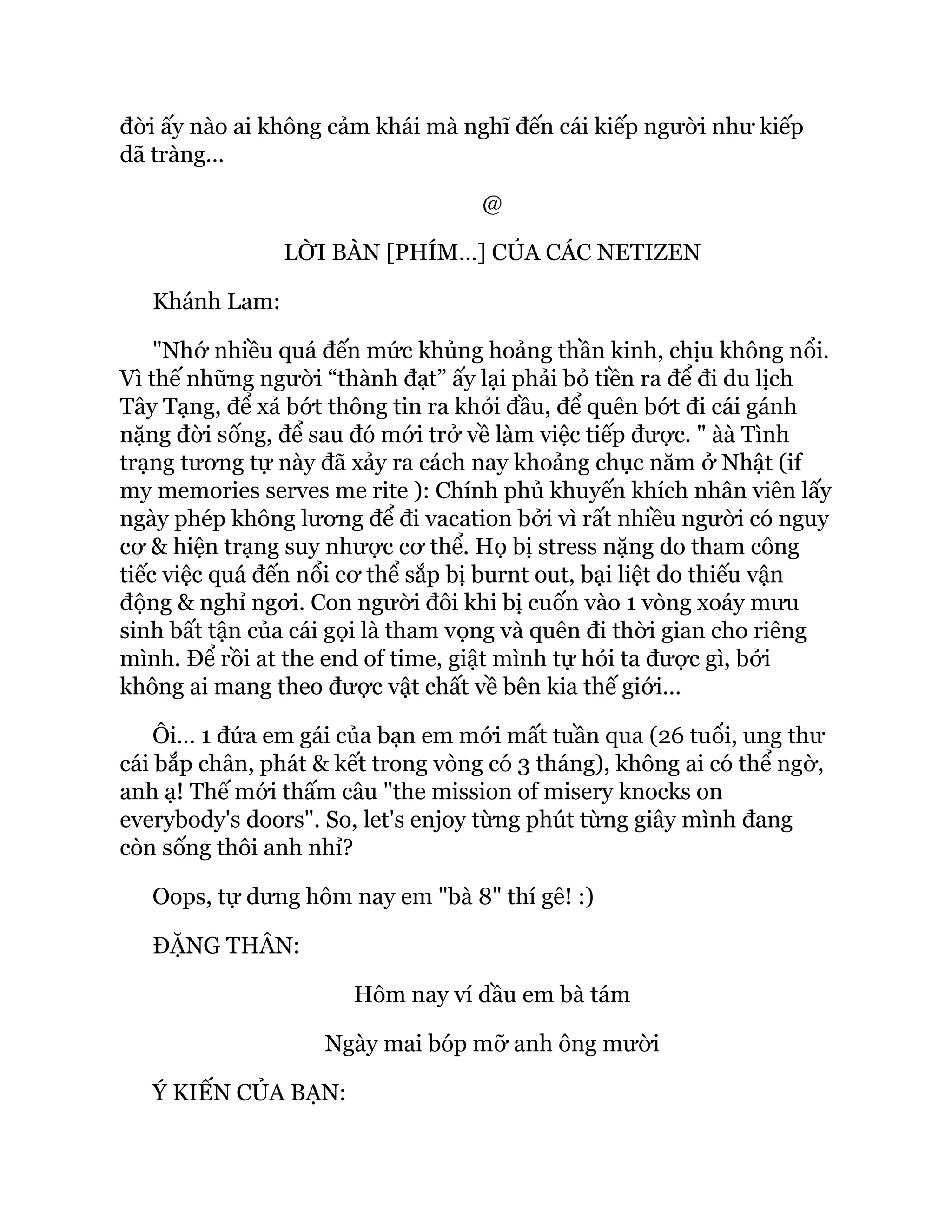 đời ấy nào ai không cảm khái mà nghĩ đến cái kiếp người như kiếp
dã tràng…
@
LỜI BÀN [PHÍM…] CỦA CÁC NETIZEN
Khánh Lam:
"Nhớ nhiều quá đến mức khủng hoảng thần kinh, chịu không nổi.
Vì thế những người “thành đạt” ấy lại phải bỏ tiền ra để đi du lịch
Tây Tạng, để xả bớt thông tin ra khỏi đầu, để quên bớt đi cái gánh
nặng đời sống, để sau đó mới trở về làm việc tiếp được. " àà Tình
trạng tương tự này đã xảy ra cách nay khoảng chục năm ở Nhật (if
my memories serves me rite ): Chính phủ khuyến khích nhân viên lấy
ngày phép không lương để đi vacation bởi vì rất nhiều người có nguy
cơ & hiện trạng suy nhược cơ thể. Họ bị stress nặng do tham công
tiếc việc quá đến nổi cơ thể sắp bị burnt out, bại liệt do thiếu vận
động & nghỉ ngơi. Con người đôi khi bị cuốn vào 1 vòng xoáy mưu
sinh bất tận của cái gọi là tham vọng và quên đi thời gian cho riêng
mình. Để rồi at the end of time, giật mình tự hỏi ta được gì, bởi
không ai mang theo được vật chất về bên kia thế giới…
Ôi… 1 đứa em gái của bạn em mới mất tuần qua (26 tuổi, ung thư
cái bắp chân, phát & kết trong vòng có 3 tháng), không ai có thể ngờ,
anh ạ! Thế mới thấm câu "the mission of misery knocks on
everybody's doors". So, let's enjoy từng phút từng giây mình đang
còn sống thôi anh nhỉ?
Oops, tự dưng hôm nay em "bà 8" thí gê! :)
ĐẶNG THÂN:
Hôm nay ví dầu em bà tám
Ngày mai bóp mỡ anh ông mười
Ý KIẾN CỦA BẠN:
 