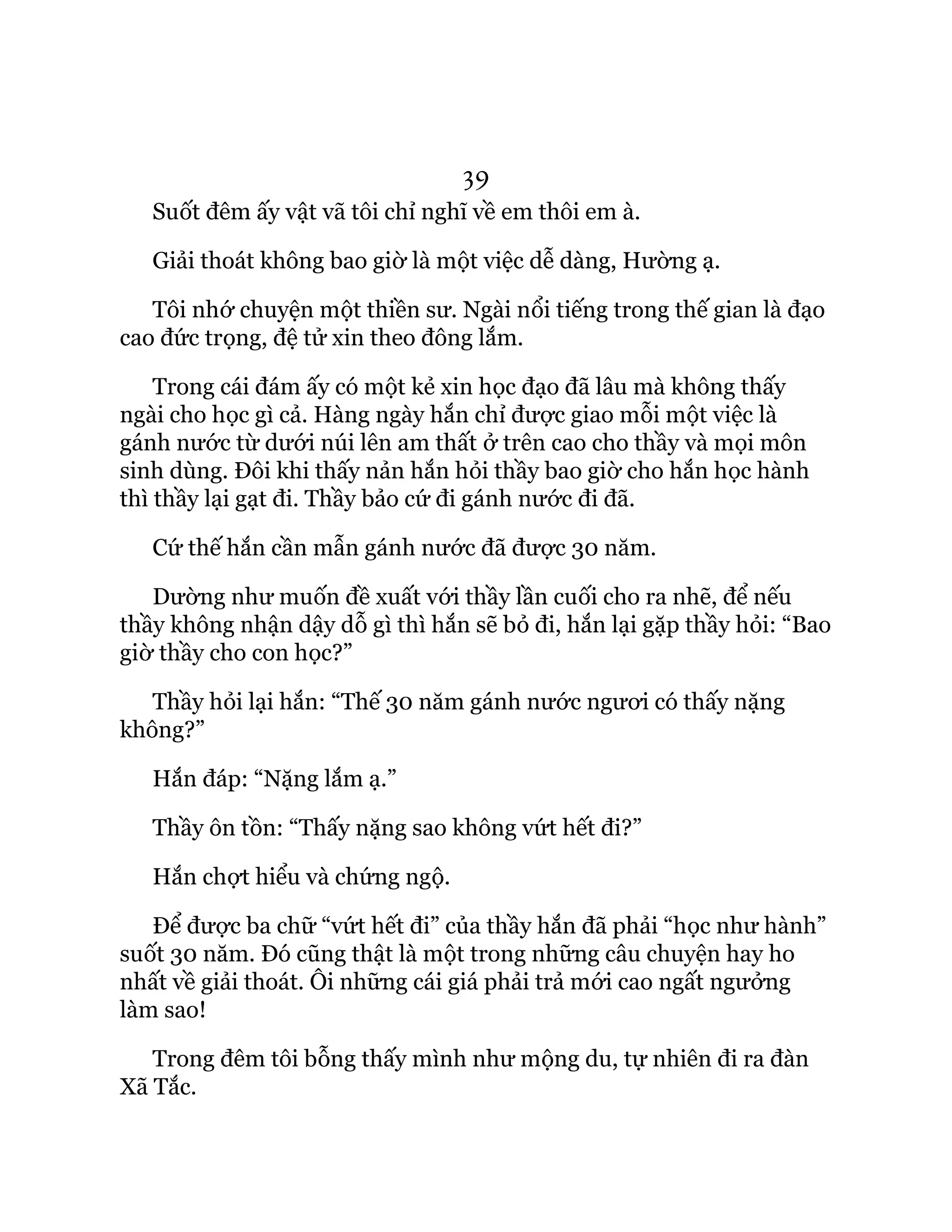 39
Suốt đêm ấy vật vã tôi chỉ nghĩ về em thôi em à.
Giải thoát không bao giờ là một việc dễ dàng, Hường ạ.
Tôi nhớ chuyện một thiền sư. Ngài nổi tiếng trong thế gian là đạo
cao đức trọng, đệ tử xin theo đông lắm.
Trong cái đám ấy có một kẻ xin học đạo đã lâu mà không thấy
ngài cho học gì cả. Hàng ngày hắn chỉ được giao mỗi một việc là
gánh nước từ dưới núi lên am thất ở trên cao cho thầy và mọi môn
sinh dùng. Đôi khi thấy nản hắn hỏi thầy bao giờ cho hắn học hành
thì thầy lại gạt đi. Thầy bảo cứ đi gánh nước đi đã.
Cứ thế hắn cần mẫn gánh nước đã được 30 năm.
Dường như muốn đề xuất với thầy lần cuối cho ra nhẽ, để nếu
thầy không nhận dậy dỗ gì thì hắn sẽ bỏ đi, hắn lại gặp thầy hỏi: “Bao
giờ thầy cho con học?”
Thầy hỏi lại hắn: “Thế 30 năm gánh nước ngươi có thấy nặng
không?”
Hắn đáp: “Nặng lắm ạ.”
Thầy ôn tồn: “Thấy nặng sao không vứt hết đi?”
Hắn chợt hiểu và chứng ngộ.
Để được ba chữ “vứt hết đi” của thầy hắn đã phải “học như hành”
suốt 30 năm. Đó cũng thật là một trong những câu chuyện hay ho
nhất về giải thoát. Ôi những cái giá phải trả mới cao ngất ngưởng
làm sao!
Trong đêm tôi bỗng thấy mình như mộng du, tự nhiên đi ra đàn
Xã Tắc.
 