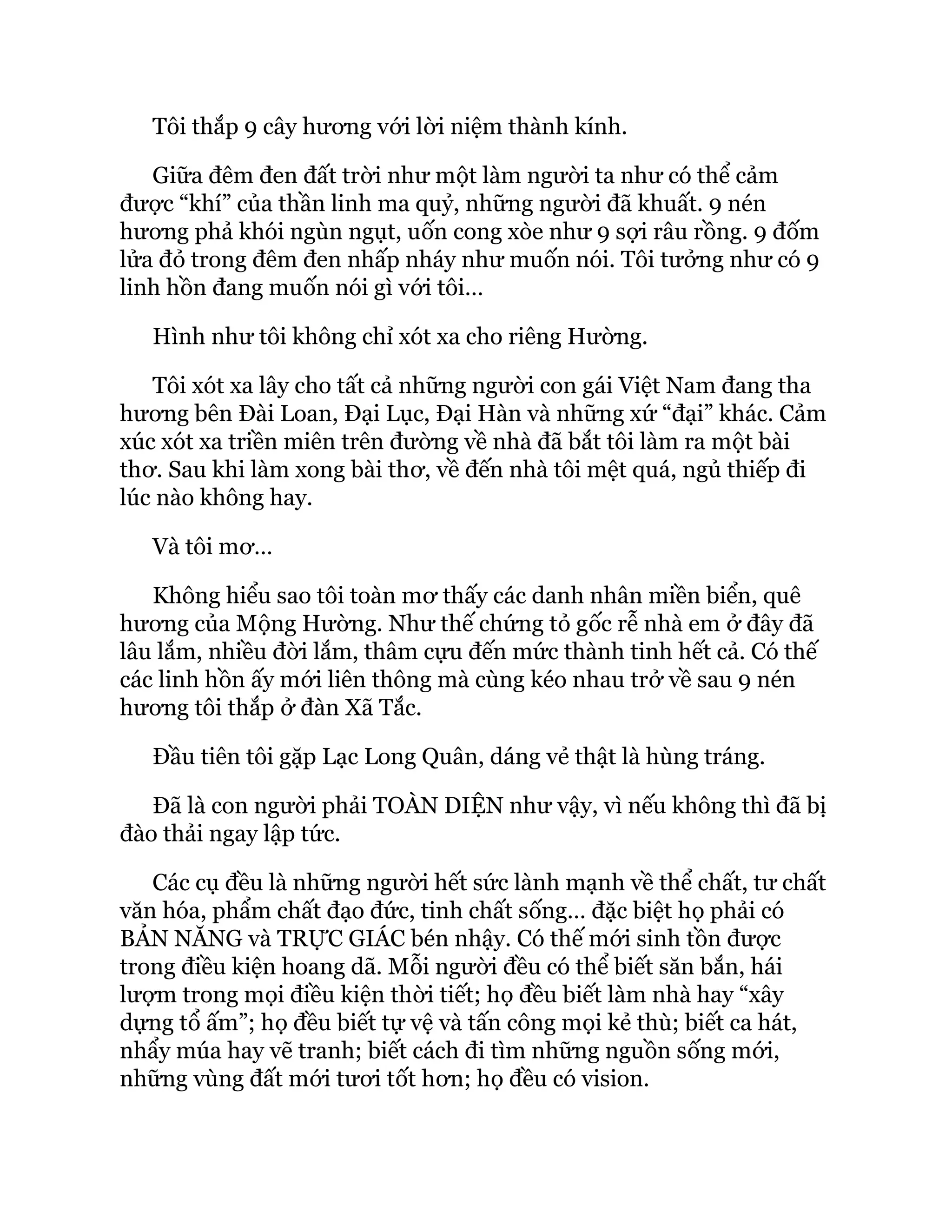 Tôi thắp 9 cây hương với lời niệm thành kính.
Giữa đêm đen đất trời như một làm người ta như có thể cảm
được “khí” của thần linh ma quỷ, những người đã khuất. 9 nén
hương phả khói ngùn ngụt, uốn cong xòe như 9 sợi râu rồng. 9 đốm
lửa đỏ trong đêm đen nhấp nháy như muốn nói. Tôi tưởng như có 9
linh hồn đang muốn nói gì với tôi…
Hình như tôi không chỉ xót xa cho riêng Hường.
Tôi xót xa lây cho tất cả những người con gái Việt Nam đang tha
hương bên Đài Loan, Đại Lục, Đại Hàn và những xứ “đại” khác. Cảm
xúc xót xa triền miên trên đường về nhà đã bắt tôi làm ra một bài
thơ. Sau khi làm xong bài thơ, về đến nhà tôi mệt quá, ngủ thiếp đi
lúc nào không hay.
Và tôi mơ…
Không hiểu sao tôi toàn mơ thấy các danh nhân miền biển, quê
hương của Mộng Hường. Như thế chứng tỏ gốc rễ nhà em ở đây đã
lâu lắm, nhiều đời lắm, thâm cựu đến mức thành tinh hết cả. Có thế
các linh hồn ấy mới liên thông mà cùng kéo nhau trở về sau 9 nén
hương tôi thắp ở đàn Xã Tắc.
Đầu tiên tôi gặp Lạc Long Quân, dáng vẻ thật là hùng tráng.
Đã là con người phải TOÀN DIỆN như vậy, vì nếu không thì đã bị
đào thải ngay lập tức.
Các cụ đều là những người hết sức lành mạnh về thể chất, tư chất
văn hóa, phẩm chất đạo đức, tinh chất sống… đặc biệt họ phải có
BẢN NĂNG và TRỰC GIÁC bén nhậy. Có thế mới sinh tồn được
trong điều kiện hoang dã. Mỗi người đều có thể biết săn bắn, hái
lượm trong mọi điều kiện thời tiết; họ đều biết làm nhà hay “xây
dựng tổ ấm”; họ đều biết tự vệ và tấn công mọi kẻ thù; biết ca hát,
nhẩy múa hay vẽ tranh; biết cách đi tìm những nguồn sống mới,
những vùng đất mới tươi tốt hơn; họ đều có vision.
 