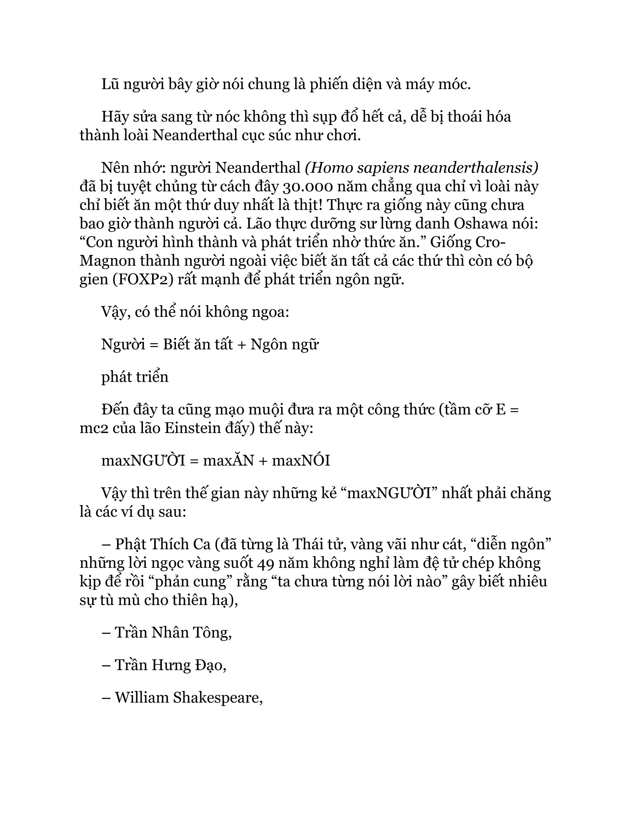 Lũ người bây giờ nói chung là phiến diện và máy móc.
Hãy sửa sang từ nóc không thì sụp đổ hết cả, dễ bị thoái hóa
thành loài Neanderthal cục súc như chơi.
Nên nhớ: người Neanderthal (Homo sapiens neanderthalensis)
đã bị tuyệt chủng từ cách đây 30.000 năm chẳng qua chỉ vì loài này
chỉ biết ăn một thứ duy nhất là thịt! Thực ra giống này cũng chưa
bao giờ thành người cả. Lão thực dưỡng sư lừng danh Oshawa nói:
“Con người hình thành và phát triển nhờ thức ăn.” Giống Cro-
Magnon thành người ngoài việc biết ăn tất cả các thứ thì còn có bộ
gien (FOXP2) rất mạnh để phát triển ngôn ngữ.
Vậy, có thể nói không ngoa:
Người = Biết ăn tất + Ngôn ngữ
phát triển
Đến đây ta cũng mạo muội đưa ra một công thức (tầm cỡ E =
mc2 của lão Einstein đấy) thế này:
maxNGƯỜI = maxĂN + maxNÓI
Vậy thì trên thế gian này những kẻ “maxNGƯỜI” nhất phải chăng
là các ví dụ sau:
– Phật Thích Ca (đã từng là Thái tử, vàng vãi như cát, “diễn ngôn”
những lời ngọc vàng suốt 49 năm không nghỉ làm đệ tử chép không
kịp để rồi “phản cung” rằng “ta chưa từng nói lời nào” gây biết nhiêu
sự tù mù cho thiên hạ),
– Trần Nhân Tông,
– Trần Hưng Đạo,
– William Shakespeare,
 
