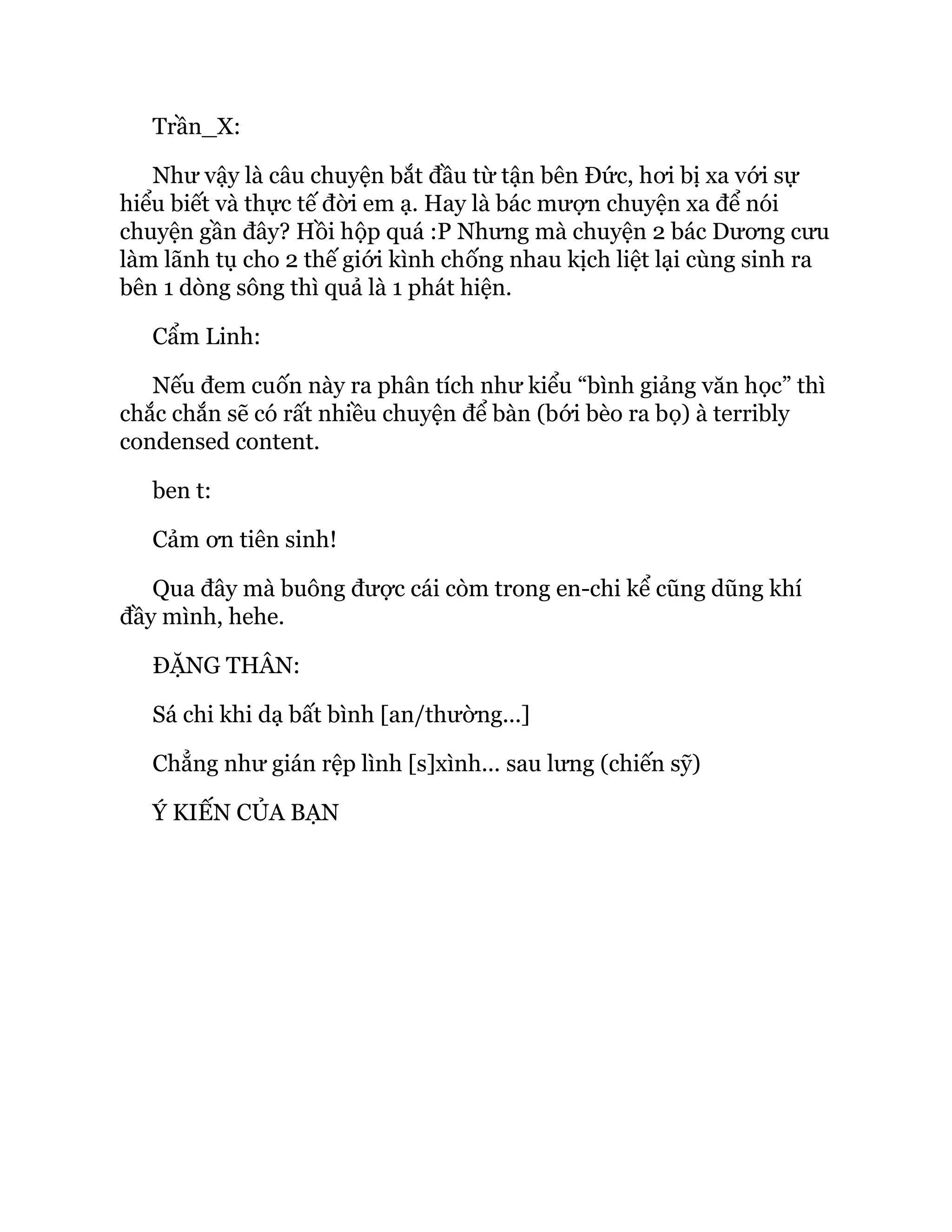 Trần_X:
Như vậy là câu chuyện bắt đầu từ tận bên Đức, hơi bị xa với sự
hiểu biết và thực tế đời em ạ. Hay là bác mượn chuyện xa để nói
chuyện gần đây? Hồi hộp quá :P Nhưng mà chuyện 2 bác Dương cưu
làm lãnh tụ cho 2 thế giới kình chống nhau kịch liệt lại cùng sinh ra
bên 1 dòng sông thì quả là 1 phát hiện.
Cẩm Linh:
Nếu đem cuốn này ra phân tích như kiểu “bình giảng văn học” thì
chắc chắn sẽ có rất nhiều chuyện để bàn (bới bèo ra bọ) à terribly
condensed content.
ben t:
Cảm ơn tiên sinh!
Qua đây mà buông được cái còm trong en-chi kể cũng dũng khí
đầy mình, hehe.
ĐẶNG THÂN:
Sá chi khi dạ bất bình [an/thường...]
Chẳng như gián rệp lình [s]xình... sau lưng (chiến sỹ)
Ý KIẾN CỦA BẠN
 