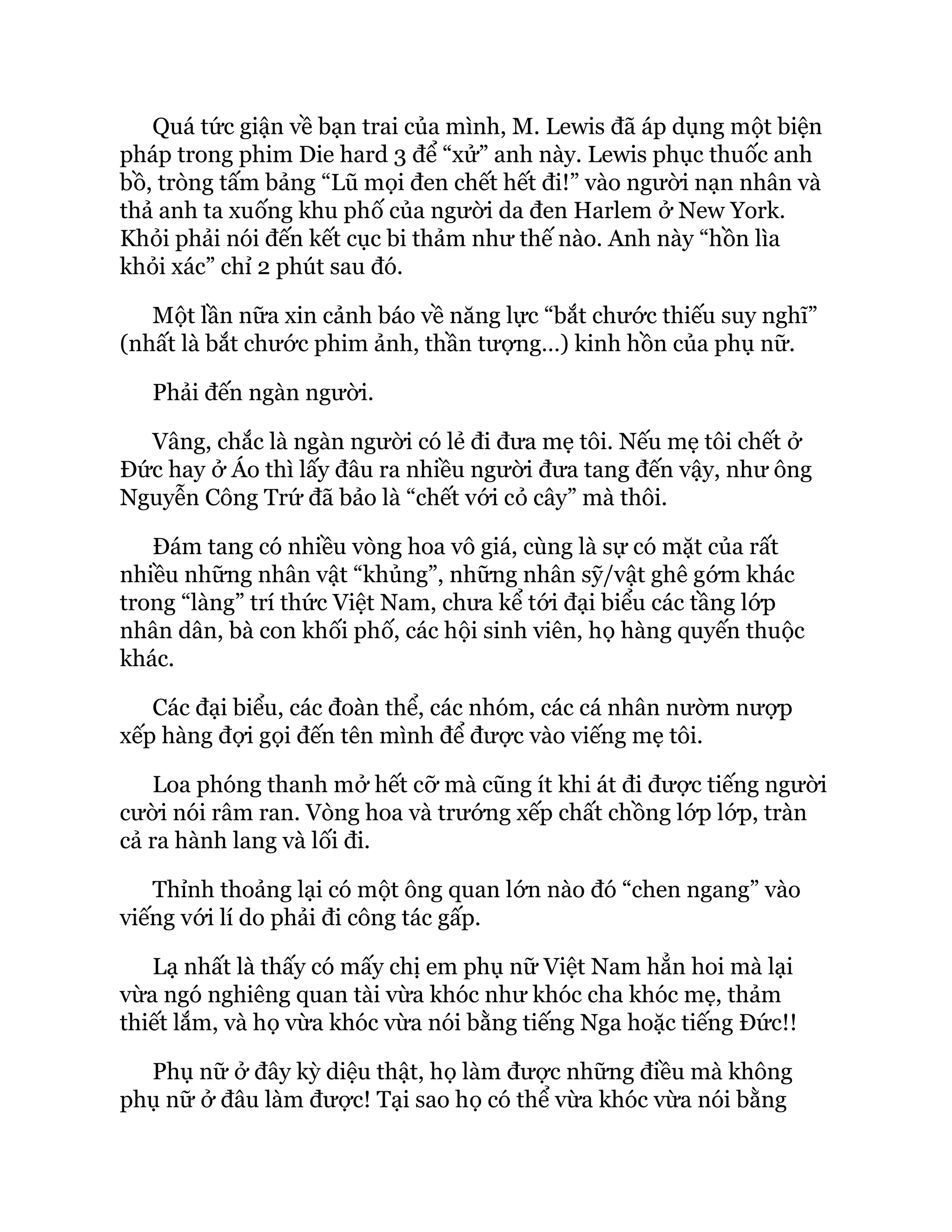 Quá tức giận về bạn trai của mình, M. Lewis đã áp dụng một biện
pháp trong phim Die hard 3 để “xử” anh này. Lewis phục thuốc anh
bồ, tròng tấm bảng “Lũ mọi đen chết hết đi!” vào người nạn nhân và
thả anh ta xuống khu phố của người da đen Harlem ở New York.
Khỏi phải nói đến kết cục bi thảm như thế nào. Anh này “hồn lìa
khỏi xác” chỉ 2 phút sau đó.
Một lần nữa xin cảnh báo về năng lực “bắt chước thiếu suy nghĩ”
(nhất là bắt chước phim ảnh, thần tượng…) kinh hồn của phụ nữ.
Phải đến ngàn người.
Vâng, chắc là ngàn người có lẻ đi đưa mẹ tôi. Nếu mẹ tôi chết ở
Đức hay ở Áo thì lấy đâu ra nhiều người đưa tang đến vậy, như ông
Nguyễn Công Trứ đã bảo là “chết với cỏ cây” mà thôi.
Đám tang có nhiều vòng hoa vô giá, cùng là sự có mặt của rất
nhiều những nhân vật “khủng”, những nhân sỹ/vật ghê gớm khác
trong “làng” trí thức Việt Nam, chưa kể tới đại biểu các tầng lớp
nhân dân, bà con khối phố, các hội sinh viên, họ hàng quyến thuộc
khác.
Các đại biểu, các đoàn thể, các nhóm, các cá nhân nườm nượp
xếp hàng đợi gọi đến tên mình để được vào viếng mẹ tôi.
Loa phóng thanh mở hết cỡ mà cũng ít khi át đi được tiếng người
cười nói râm ran. Vòng hoa và trướng xếp chất chồng lớp lớp, tràn
cả ra hành lang và lối đi.
Thỉnh thoảng lại có một ông quan lớn nào đó “chen ngang” vào
viếng với lí do phải đi công tác gấp.
Lạ nhất là thấy có mấy chị em phụ nữ Việt Nam hẳn hoi mà lại
vừa ngó nghiêng quan tài vừa khóc như khóc cha khóc mẹ, thảm
thiết lắm, và họ vừa khóc vừa nói bằng tiếng Nga hoặc tiếng Đức!!
Phụ nữ ở đây kỳ diệu thật, họ làm được những điều mà không
phụ nữ ở đâu làm được! Tại sao họ có thể vừa khóc vừa nói bằng
 