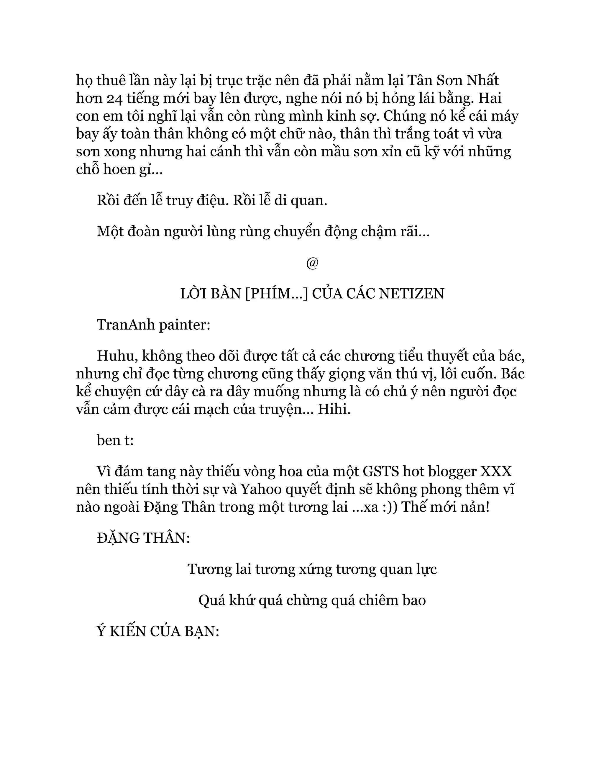 họ thuê lần này lại bị trục trặc nên đã phải nằm lại Tân Sơn Nhất
hơn 24 tiếng mới bay lên được, nghe nói nó bị hỏng lái bằng. Hai
con em tôi nghĩ lại vẫn còn rùng mình kinh sợ. Chúng nó kể cái máy
bay ấy toàn thân không có một chữ nào, thân thì trắng toát vì vừa
sơn xong nhưng hai cánh thì vẫn còn mầu sơn xỉn cũ kỹ với những
chỗ hoen gỉ…
Rồi đến lễ truy điệu. Rồi lễ di quan.
Một đoàn người lùng rùng chuyển động chậm rãi…
@
LỜI BÀN [PHÍM…] CỦA CÁC NETIZEN
TranAnh painter:
Huhu, không theo dõi được tất cả các chương tiểu thuyết của bác,
nhưng chỉ đọc từng chương cũng thấy giọng văn thú vị, lôi cuốn. Bác
kể chuyện cứ dây cà ra dây muống nhưng là có chủ ý nên người đọc
vẫn cảm được cái mạch của truyện... Hihi.
ben t:
Vì đám tang này thiếu vòng hoa của một GSTS hot blogger XXX
nên thiếu tính thời sự và Yahoo quyết định sẽ không phong thêm vĩ
nào ngoài Đặng Thân trong một tương lai ...xa :)) Thế mới nản!
ĐẶNG THÂN:
Tương lai tương xứng tương quan lực
Quá khứ quá chừng quá chiêm bao
Ý KIẾN CỦA BẠN:
 