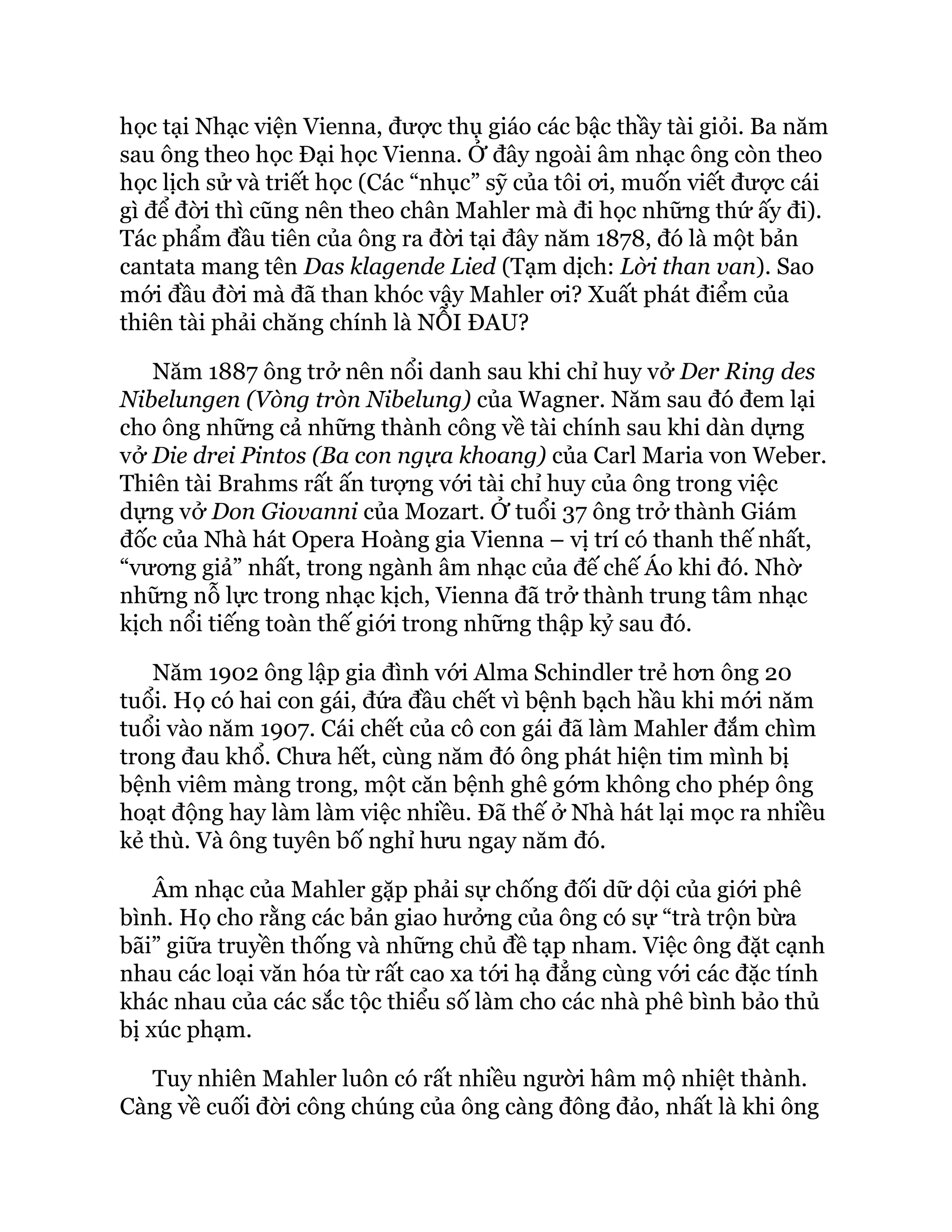 học tại Nhạc viện Vienna, được thụ giáo các bậc thầy tài giỏi. Ba năm
sau ông theo học Đại học Vienna. Ở đây ngoài âm nhạc ông còn theo
học lịch sử và triết học (Các “nhục” sỹ của tôi ơi, muốn viết được cái
gì để đời thì cũng nên theo chân Mahler mà đi học những thứ ấy đi).
Tác phẩm đầu tiên của ông ra đời tại đây năm 1878, đó là một bản
cantata mang tên Das klagende Lied (Tạm dịch: Lời than van). Sao
mới đầu đời mà đã than khóc vậy Mahler ơi? Xuất phát điểm của
thiên tài phải chăng chính là NỖI ĐAU?
Năm 1887 ông trở nên nổi danh sau khi chỉ huy vở Der Ring des
Nibelungen (Vòng tròn Nibelung) của Wagner. Năm sau đó đem lại
cho ông những cả những thành công về tài chính sau khi dàn dựng
vở Die drei Pintos (Ba con ngựa khoang) của Carl Maria von Weber.
Thiên tài Brahms rất ấn tượng với tài chỉ huy của ông trong việc
dựng vở Don Giovanni của Mozart. Ở tuổi 37 ông trở thành Giám
đốc của Nhà hát Opera Hoàng gia Vienna – vị trí có thanh thế nhất,
“vương giả” nhất, trong ngành âm nhạc của đế chế Áo khi đó. Nhờ
những nỗ lực trong nhạc kịch, Vienna đã trở thành trung tâm nhạc
kịch nổi tiếng toàn thế giới trong những thập kỷ sau đó.
Năm 1902 ông lập gia đình với Alma Schindler trẻ hơn ông 20
tuổi. Họ có hai con gái, đứa đầu chết vì bệnh bạch hầu khi mới năm
tuổi vào năm 1907. Cái chết của cô con gái đã làm Mahler đắm chìm
trong đau khổ. Chưa hết, cùng năm đó ông phát hiện tim mình bị
bệnh viêm màng trong, một căn bệnh ghê gớm không cho phép ông
hoạt động hay làm làm việc nhiều. Đã thế ở Nhà hát lại mọc ra nhiều
kẻ thù. Và ông tuyên bố nghỉ hưu ngay năm đó.
Âm nhạc của Mahler gặp phải sự chống đối dữ dội của giới phê
bình. Họ cho rằng các bản giao hưởng của ông có sự “trà trộn bừa
bãi” giữa truyền thống và những chủ đề tạp nham. Việc ông đặt cạnh
nhau các loại văn hóa từ rất cao xa tới hạ đẳng cùng với các đặc tính
khác nhau của các sắc tộc thiểu số làm cho các nhà phê bình bảo thủ
bị xúc phạm.
Tuy nhiên Mahler luôn có rất nhiều người hâm mộ nhiệt thành.
Càng về cuối đời công chúng của ông càng đông đảo, nhất là khi ông
 