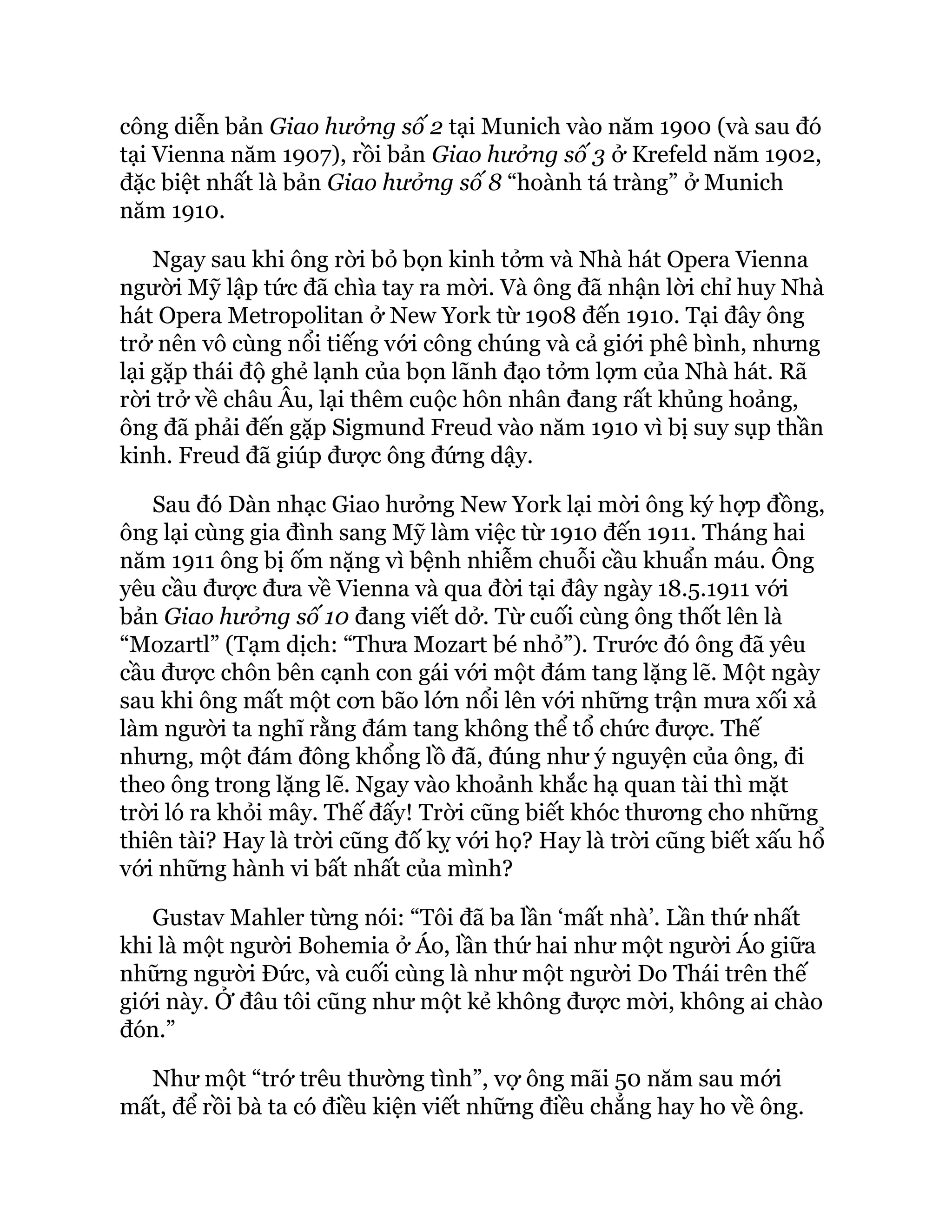 công diễn bản Giao hưởng số 2 tại Munich vào năm 1900 (và sau đó
tại Vienna năm 1907), rồi bản Giao hưởng số 3 ở Krefeld năm 1902,
đặc biệt nhất là bản Giao hưởng số 8 “hoành tá tràng” ở Munich
năm 1910.
Ngay sau khi ông rời bỏ bọn kinh tởm và Nhà hát Opera Vienna
người Mỹ lập tức đã chìa tay ra mời. Và ông đã nhận lời chỉ huy Nhà
hát Opera Metropolitan ở New York từ 1908 đến 1910. Tại đây ông
trở nên vô cùng nổi tiếng với công chúng và cả giới phê bình, nhưng
lại gặp thái độ ghẻ lạnh của bọn lãnh đạo tởm lợm của Nhà hát. Rã
rời trở về châu Âu, lại thêm cuộc hôn nhân đang rất khủng hoảng,
ông đã phải đến gặp Sigmund Freud vào năm 1910 vì bị suy sụp thần
kinh. Freud đã giúp được ông đứng dậy.
Sau đó Dàn nhạc Giao hưởng New York lại mời ông ký hợp đồng,
ông lại cùng gia đình sang Mỹ làm việc từ 1910 đến 1911. Tháng hai
năm 1911 ông bị ốm nặng vì bệnh nhiễm chuỗi cầu khuẩn máu. Ông
yêu cầu được đưa về Vienna và qua đời tại đây ngày 18.5.1911 với
bản Giao hưởng số 10 đang viết dở. Từ cuối cùng ông thốt lên là
“Mozartl” (Tạm dịch: “Thưa Mozart bé nhỏ”). Trước đó ông đã yêu
cầu được chôn bên cạnh con gái với một đám tang lặng lẽ. Một ngày
sau khi ông mất một cơn bão lớn nổi lên với những trận mưa xối xả
làm người ta nghĩ rằng đám tang không thể tổ chức được. Thế
nhưng, một đám đông khổng lồ đã, đúng như ý nguyện của ông, đi
theo ông trong lặng lẽ. Ngay vào khoảnh khắc hạ quan tài thì mặt
trời ló ra khỏi mây. Thế đấy! Trời cũng biết khóc thương cho những
thiên tài? Hay là trời cũng đố kỵ với họ? Hay là trời cũng biết xấu hổ
với những hành vi bất nhất của mình?
Gustav Mahler từng nói: “Tôi đã ba lần ‘mất nhà’. Lần thứ nhất
khi là một người Bohemia ở Áo, lần thứ hai như một người Áo giữa
những người Đức, và cuối cùng là như một người Do Thái trên thế
giới này. Ở đâu tôi cũng như một kẻ không được mời, không ai chào
đón.”
Như một “trớ trêu thường tình”, vợ ông mãi 50 năm sau mới
mất, để rồi bà ta có điều kiện viết những điều chẳng hay ho về ông.
 