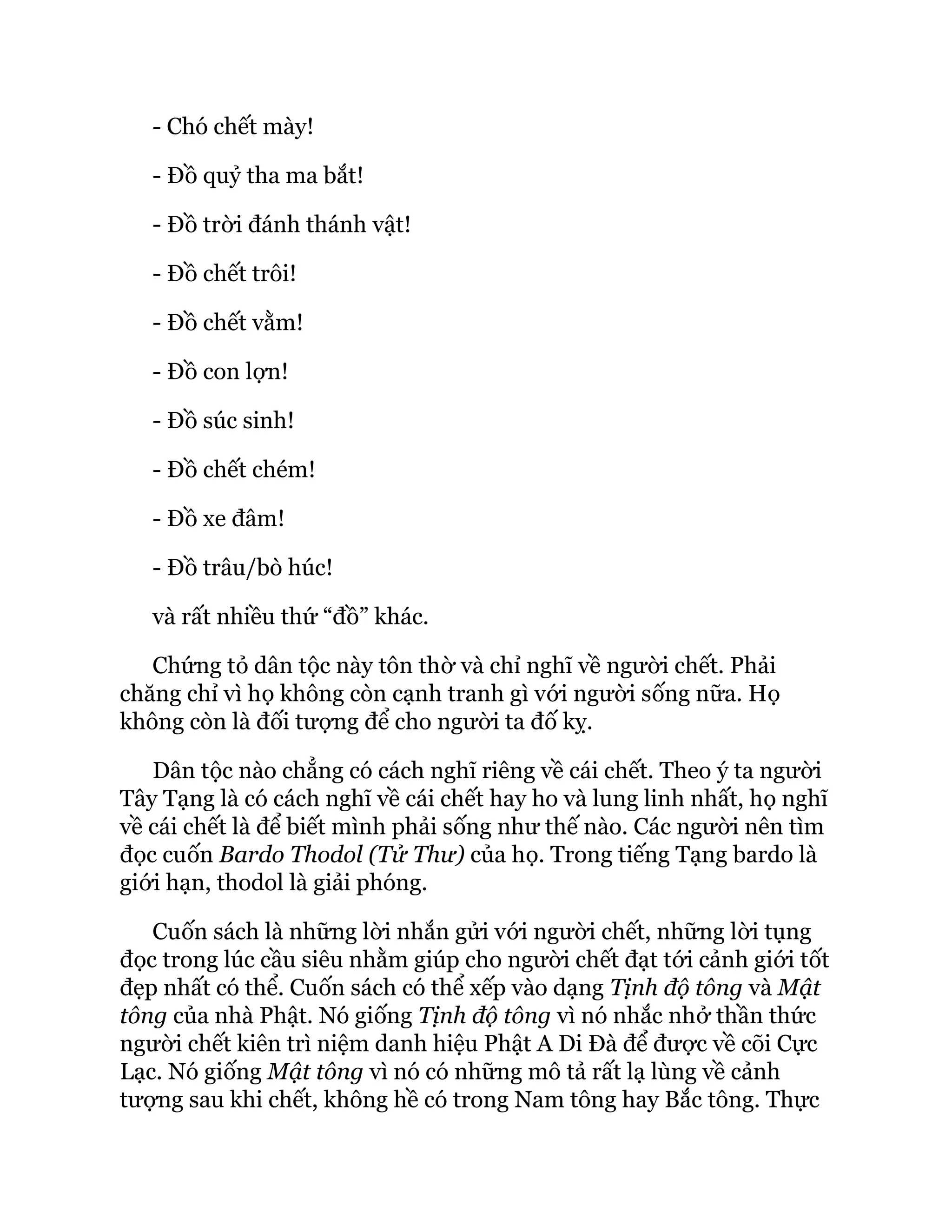 - Chó chết mày!
- Đồ quỷ tha ma bắt!
- Đồ trời đánh thánh vật!
- Đồ chết trôi!
- Đồ chết vằm!
- Đồ con lợn!
- Đồ súc sinh!
- Đồ chết chém!
- Đồ xe đâm!
- Đồ trâu/bò húc!
và rất nhiều thứ “đồ” khác.
Chứng tỏ dân tộc này tôn thờ và chỉ nghĩ về người chết. Phải
chăng chỉ vì họ không còn cạnh tranh gì với người sống nữa. Họ
không còn là đối tượng để cho người ta đố kỵ.
Dân tộc nào chẳng có cách nghĩ riêng về cái chết. Theo ý ta người
Tây Tạng là có cách nghĩ về cái chết hay ho và lung linh nhất, họ nghĩ
về cái chết là để biết mình phải sống như thế nào. Các người nên tìm
đọc cuốn Bardo Thodol (Tử Thư) của họ. Trong tiếng Tạng bardo là
giới hạn, thodol là giải phóng.
Cuốn sách là những lời nhắn gửi với người chết, những lời tụng
đọc trong lúc cầu siêu nhằm giúp cho người chết đạt tới cảnh giới tốt
đẹp nhất có thể. Cuốn sách có thể xếp vào dạng Tịnh độ tông và Mật
tông của nhà Phật. Nó giống Tịnh độ tông vì nó nhắc nhở thần thức
người chết kiên trì niệm danh hiệu Phật A Di Đà để được về cõi Cực
Lạc. Nó giống Mật tông vì nó có những mô tả rất lạ lùng về cảnh
tượng sau khi chết, không hề có trong Nam tông hay Bắc tông. Thực
 