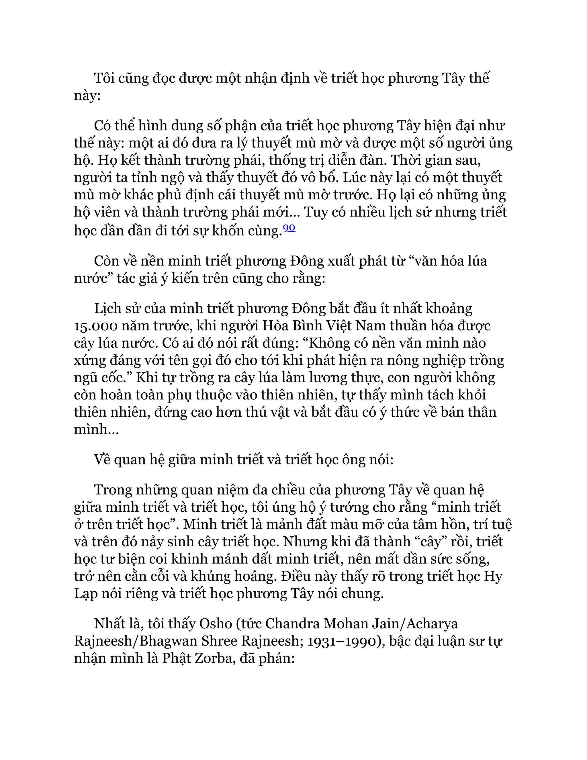Tôi cũng đọc được một nhận định về triết học phương Tây thế
này:
Có thể hình dung số phận của triết học phương Tây hiện đại như
thế này: một ai đó đưa ra lý thuyết mù mờ và được một số người ủng
hộ. Họ kết thành trường phái, thống trị diễn đàn. Thời gian sau,
người ta tỉnh ngộ và thấy thuyết đó vô bổ. Lúc này lại có một thuyết
mù mờ khác phủ định cái thuyết mù mờ trước. Họ lại có những ủng
hộ viên và thành trường phái mới... Tuy có nhiều lịch sử nhưng triết
học dần dần đi tới sự khốn cùng.90
Còn về nền minh triết phương Đông xuất phát từ “văn hóa lúa
nước” tác giả ý kiến trên cũng cho rằng:
Lịch sử của minh triết phương Đông bắt đầu ít nhất khoảng
15.000 năm trước, khi người Hòa Bình Việt Nam thuần hóa được
cây lúa nước. Có ai đó nói rất đúng: “Không có nền văn minh nào
xứng đáng với tên gọi đó cho tới khi phát hiện ra nông nghiệp trồng
ngũ cốc.” Khi tự trồng ra cây lúa làm lương thực, con người không
còn hoàn toàn phụ thuộc vào thiên nhiên, tự thấy mình tách khỏi
thiên nhiên, đứng cao hơn thú vật và bắt đầu có ý thức về bản thân
mình…
Về quan hệ giữa minh triết và triết học ông nói:
Trong những quan niệm đa chiều của phương Tây về quan hệ
giữa minh triết và triết học, tôi ủng hộ ý tưởng cho rằng “minh triết
ở trên triết học”. Minh triết là mảnh đất màu mỡ của tâm hồn, trí tuệ
và trên đó nảy sinh cây triết học. Nhưng khi đã thành “cây” rồi, triết
học tư biện coi khinh mảnh đất minh triết, nên mất dần sức sống,
trở nên cằn cỗi và khủng hoảng. Điều này thấy rõ trong triết học Hy
Lạp nói riêng và triết học phương Tây nói chung.
Nhất là, tôi thấy Osho (tức Chandra Mohan Jain/Acharya
Rajneesh/Bhagwan Shree Rajneesh; 1931–1990), bậc đại luận sư tự
nhận mình là Phật Zorba, đã phán:
 
