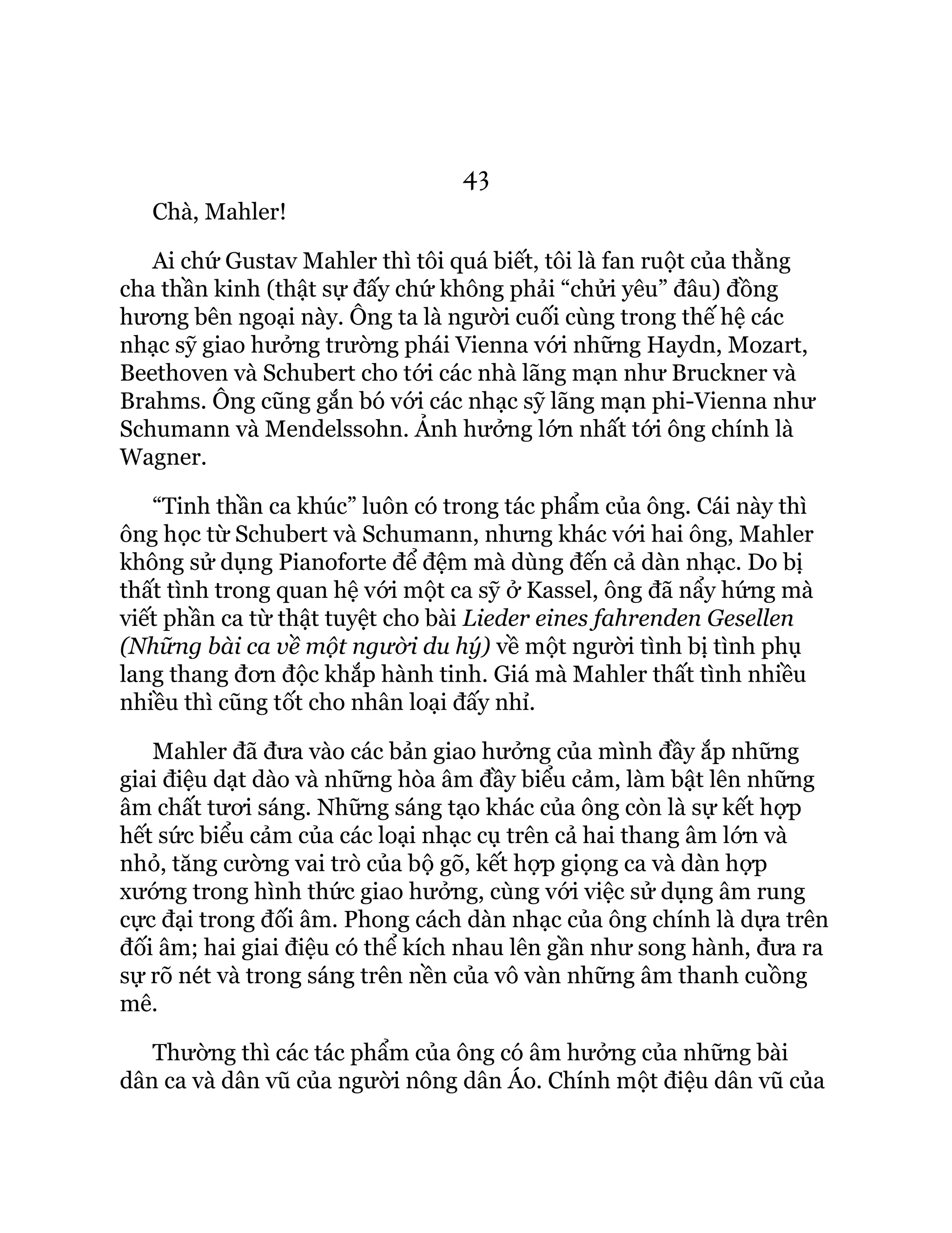 43
Chà, Mahler!
Ai chứ Gustav Mahler thì tôi quá biết, tôi là fan ruột của thằng
cha thần kinh (thật sự đấy chứ không phải “chửi yêu” đâu) đồng
hương bên ngoại này. Ông ta là người cuối cùng trong thế hệ các
nhạc sỹ giao hưởng trường phái Vienna với những Haydn, Mozart,
Beethoven và Schubert cho tới các nhà lãng mạn như Bruckner và
Brahms. Ông cũng gắn bó với các nhạc sỹ lãng mạn phi-Vienna như
Schumann và Mendelssohn. Ảnh hưởng lớn nhất tới ông chính là
Wagner.
“Tinh thần ca khúc” luôn có trong tác phẩm của ông. Cái này thì
ông học từ Schubert và Schumann, nhưng khác với hai ông, Mahler
không sử dụng Pianoforte để đệm mà dùng đến cả dàn nhạc. Do bị
thất tình trong quan hệ với một ca sỹ ở Kassel, ông đã nẩy hứng mà
viết phần ca từ thật tuyệt cho bài Lieder eines fahrenden Gesellen
(Những bài ca về một người du hý) về một người tình bị tình phụ
lang thang đơn độc khắp hành tinh. Giá mà Mahler thất tình nhiều
nhiều thì cũng tốt cho nhân loại đấy nhỉ.
Mahler đã đưa vào các bản giao hưởng của mình đầy ắp những
giai điệu dạt dào và những hòa âm đầy biểu cảm, làm bật lên những
âm chất tươi sáng. Những sáng tạo khác của ông còn là sự kết hợp
hết sức biểu cảm của các loại nhạc cụ trên cả hai thang âm lớn và
nhỏ, tăng cường vai trò của bộ gõ, kết hợp giọng ca và dàn hợp
xướng trong hình thức giao hưởng, cùng với việc sử dụng âm rung
cực đại trong đối âm. Phong cách dàn nhạc của ông chính là dựa trên
đối âm; hai giai điệu có thể kích nhau lên gần như song hành, đưa ra
sự rõ nét và trong sáng trên nền của vô vàn những âm thanh cuồng
mê.
Thường thì các tác phẩm của ông có âm hưởng của những bài
dân ca và dân vũ của người nông dân Áo. Chính một điệu dân vũ của
 