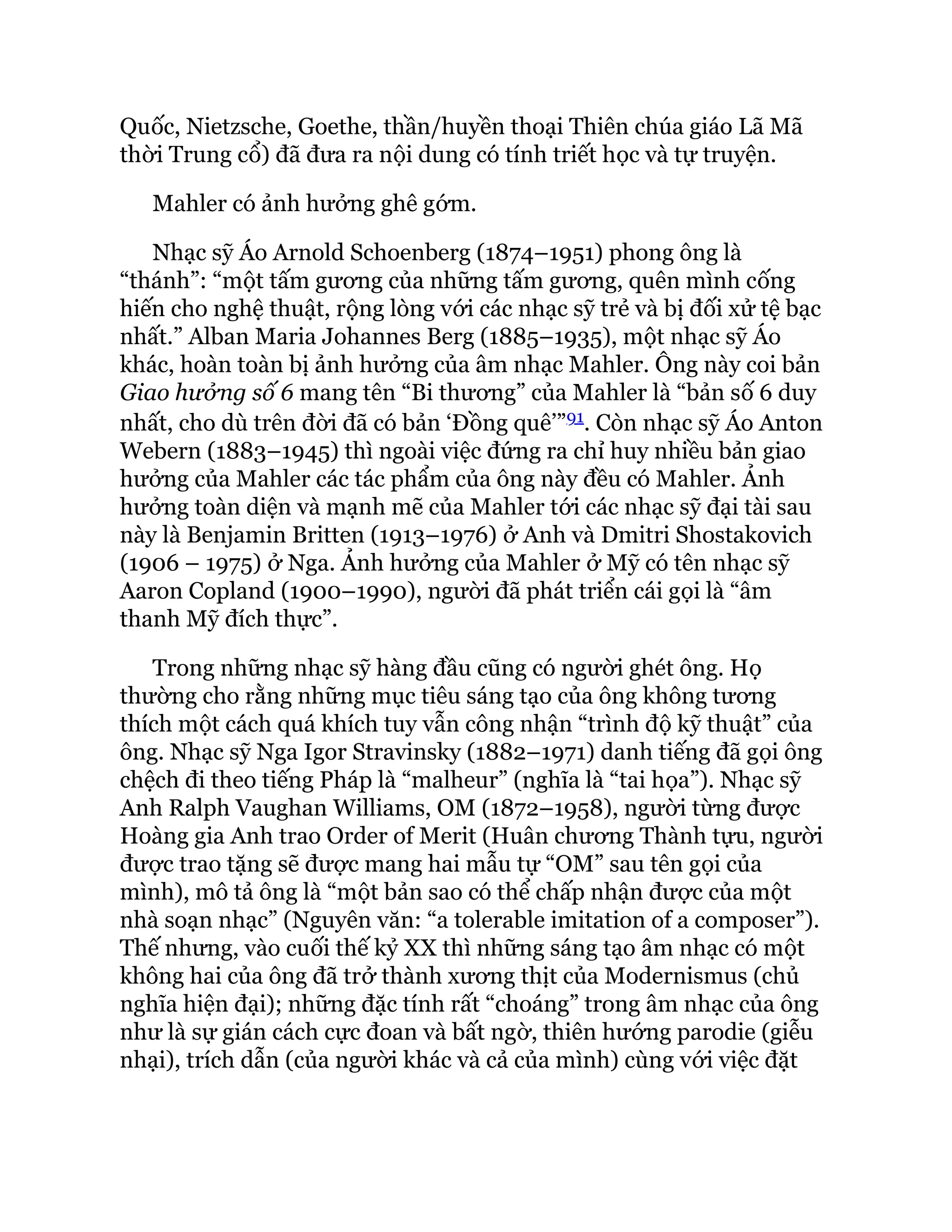 Quốc, Nietzsche, Goethe, thần/huyền thoại Thiên chúa giáo Lã Mã
thời Trung cổ) đã đưa ra nội dung có tính triết học và tự truyện.
Mahler có ảnh hưởng ghê gớm.
Nhạc sỹ Áo Arnold Schoenberg (1874–1951) phong ông là
“thánh”: “một tấm gương của những tấm gương, quên mình cống
hiến cho nghệ thuật, rộng lòng với các nhạc sỹ trẻ và bị đối xử tệ bạc
nhất.” Alban Maria Johannes Berg (1885–1935), một nhạc sỹ Áo
khác, hoàn toàn bị ảnh hưởng của âm nhạc Mahler. Ông này coi bản
Giao hưởng số 6 mang tên “Bi thương” của Mahler là “bản số 6 duy
nhất, cho dù trên đời đã có bản ‘Đồng quê’”91. Còn nhạc sỹ Áo Anton
Webern (1883–1945) thì ngoài việc đứng ra chỉ huy nhiều bản giao
hưởng của Mahler các tác phẩm của ông này đều có Mahler. Ảnh
hưởng toàn diện và mạnh mẽ của Mahler tới các nhạc sỹ đại tài sau
này là Benjamin Britten (1913–1976) ở Anh và Dmitri Shostakovich
(1906 – 1975) ở Nga. Ảnh hưởng của Mahler ở Mỹ có tên nhạc sỹ
Aaron Copland (1900–1990), người đã phát triển cái gọi là “âm
thanh Mỹ đích thực”.
Trong những nhạc sỹ hàng đầu cũng có người ghét ông. Họ
thường cho rằng những mục tiêu sáng tạo của ông không tương
thích một cách quá khích tuy vẫn công nhận “trình độ kỹ thuật” của
ông. Nhạc sỹ Nga Igor Stravinsky (1882–1971) danh tiếng đã gọi ông
chệch đi theo tiếng Pháp là “malheur” (nghĩa là “tai họa”). Nhạc sỹ
Anh Ralph Vaughan Williams, OM (1872–1958), người từng được
Hoàng gia Anh trao Order of Merit (Huân chương Thành tựu, người
được trao tặng sẽ được mang hai mẫu tự “OM” sau tên gọi của
mình), mô tả ông là “một bản sao có thể chấp nhận được của một
nhà soạn nhạc” (Nguyên văn: “a tolerable imitation of a composer”).
Thế nhưng, vào cuối thế kỷ XX thì những sáng tạo âm nhạc có một
không hai của ông đã trở thành xương thịt của Modernismus (chủ
nghĩa hiện đại); những đặc tính rất “choáng” trong âm nhạc của ông
như là sự gián cách cực đoan và bất ngờ, thiên hướng parodie (giễu
nhại), trích dẫn (của người khác và cả của mình) cùng với việc đặt
 