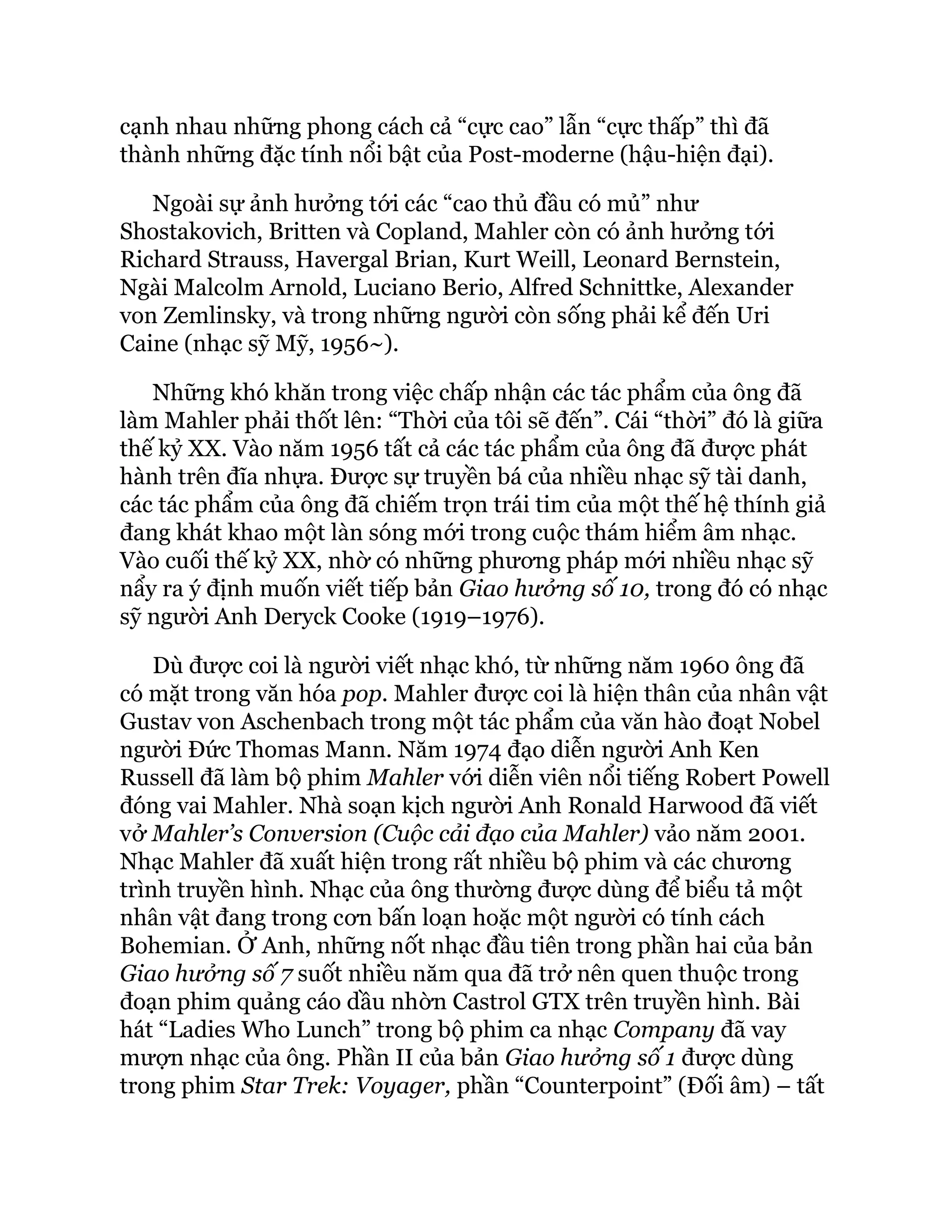 cạnh nhau những phong cách cả “cực cao” lẫn “cực thấp” thì đã
thành những đặc tính nổi bật của Post-moderne (hậu-hiện đại).
Ngoài sự ảnh hưởng tới các “cao thủ đầu có mủ” như
Shostakovich, Britten và Copland, Mahler còn có ảnh hưởng tới
Richard Strauss, Havergal Brian, Kurt Weill, Leonard Bernstein,
Ngài Malcolm Arnold, Luciano Berio, Alfred Schnittke, Alexander
von Zemlinsky, và trong những người còn sống phải kể đến Uri
Caine (nhạc sỹ Mỹ, 1956~).
Những khó khăn trong việc chấp nhận các tác phẩm của ông đã
làm Mahler phải thốt lên: “Thời của tôi sẽ đến”. Cái “thời” đó là giữa
thế kỷ XX. Vào năm 1956 tất cả các tác phẩm của ông đã được phát
hành trên đĩa nhựa. Được sự truyền bá của nhiều nhạc sỹ tài danh,
các tác phẩm của ông đã chiếm trọn trái tim của một thế hệ thính giả
đang khát khao một làn sóng mới trong cuộc thám hiểm âm nhạc.
Vào cuối thế kỷ XX, nhờ có những phương pháp mới nhiều nhạc sỹ
nẩy ra ý định muốn viết tiếp bản Giao hưởng số 10, trong đó có nhạc
sỹ người Anh Deryck Cooke (1919–1976).
Dù được coi là người viết nhạc khó, từ những năm 1960 ông đã
có mặt trong văn hóa pop. Mahler được coi là hiện thân của nhân vật
Gustav von Aschenbach trong một tác phẩm của văn hào đoạt Nobel
người Đức Thomas Mann. Năm 1974 đạo diễn người Anh Ken
Russell đã làm bộ phim Mahler với diễn viên nổi tiếng Robert Powell
đóng vai Mahler. Nhà soạn kịch người Anh Ronald Harwood đã viết
vở Mahler’s Conversion (Cuộc cải đạo của Mahler) vảo năm 2001.
Nhạc Mahler đã xuất hiện trong rất nhiều bộ phim và các chương
trình truyền hình. Nhạc của ông thường được dùng để biểu tả một
nhân vật đang trong cơn bấn loạn hoặc một người có tính cách
Bohemian. Ở Anh, những nốt nhạc đầu tiên trong phần hai của bản
Giao hưởng số 7 suốt nhiều năm qua đã trở nên quen thuộc trong
đoạn phim quảng cáo dầu nhờn Castrol GTX trên truyền hình. Bài
hát “Ladies Who Lunch” trong bộ phim ca nhạc Company đã vay
mượn nhạc của ông. Phần II của bản Giao hưởng số 1 được dùng
trong phim Star Trek: Voyager, phần “Counterpoint” (Đối âm) – tất
 