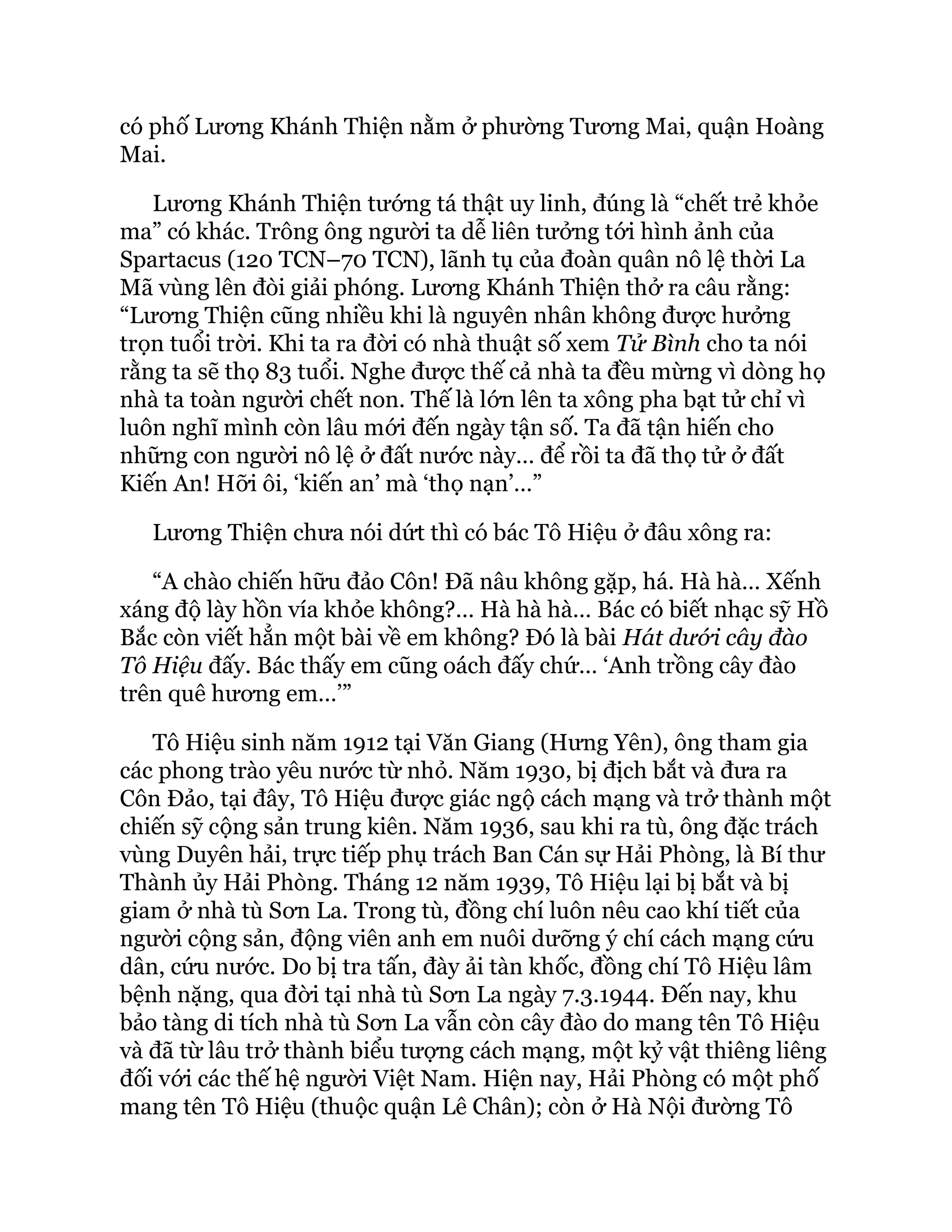 có phố Lương Khánh Thiện nằm ở phường Tương Mai, quận Hoàng
Mai.
Lương Khánh Thiện tướng tá thật uy linh, đúng là “chết trẻ khỏe
ma” có khác. Trông ông người ta dễ liên tưởng tới hình ảnh của
Spartacus (120 TCN–70 TCN), lãnh tụ của đoàn quân nô lệ thời La
Mã vùng lên đòi giải phóng. Lương Khánh Thiện thở ra câu rằng:
“Lương Thiện cũng nhiều khi là nguyên nhân không được hưởng
trọn tuổi trời. Khi ta ra đời có nhà thuật số xem Tử Bình cho ta nói
rằng ta sẽ thọ 83 tuổi. Nghe được thế cả nhà ta đều mừng vì dòng họ
nhà ta toàn người chết non. Thế là lớn lên ta xông pha bạt tử chỉ vì
luôn nghĩ mình còn lâu mới đến ngày tận số. Ta đã tận hiến cho
những con người nô lệ ở đất nước này… để rồi ta đã thọ tử ở đất
Kiến An! Hỡi ôi, ‘kiến an’ mà ‘thọ nạn’…”
Lương Thiện chưa nói dứt thì có bác Tô Hiệu ở đâu xông ra:
“A chào chiến hữu đảo Côn! Đã nâu không gặp, há. Hà hà… Xếnh
xáng độ lày hồn vía khỏe không?… Hà hà hà… Bác có biết nhạc sỹ Hồ
Bắc còn viết hẳn một bài về em không? Đó là bài Hát dưới cây đào
Tô Hiệu đấy. Bác thấy em cũng oách đấy chứ… ‘Anh trồng cây đào
trên quê hương em…’”
Tô Hiệu sinh năm 1912 tại Văn Giang (Hưng Yên), ông tham gia
các phong trào yêu nước từ nhỏ. Năm 1930, bị địch bắt và đưa ra
Côn Đảo, tại đây, Tô Hiệu được giác ngộ cách mạng và trở thành một
chiến sỹ cộng sản trung kiên. Năm 1936, sau khi ra tù, ông đặc trách
vùng Duyên hải, trực tiếp phụ trách Ban Cán sự Hải Phòng, là Bí thư
Thành ủy Hải Phòng. Tháng 12 năm 1939, Tô Hiệu lại bị bắt và bị
giam ở nhà tù Sơn La. Trong tù, đồng chí luôn nêu cao khí tiết của
người cộng sản, động viên anh em nuôi dưỡng ý chí cách mạng cứu
dân, cứu nước. Do bị tra tấn, đày ải tàn khốc, đồng chí Tô Hiệu lâm
bệnh nặng, qua đời tại nhà tù Sơn La ngày 7.3.1944. Đến nay, khu
bảo tàng di tích nhà tù Sơn La vẫn còn cây đào do mang tên Tô Hiệu
và đã từ lâu trở thành biểu tượng cách mạng, một kỷ vật thiêng liêng
đối với các thế hệ người Việt Nam. Hiện nay, Hải Phòng có một phố
mang tên Tô Hiệu (thuộc quận Lê Chân); còn ở Hà Nội đường Tô
 