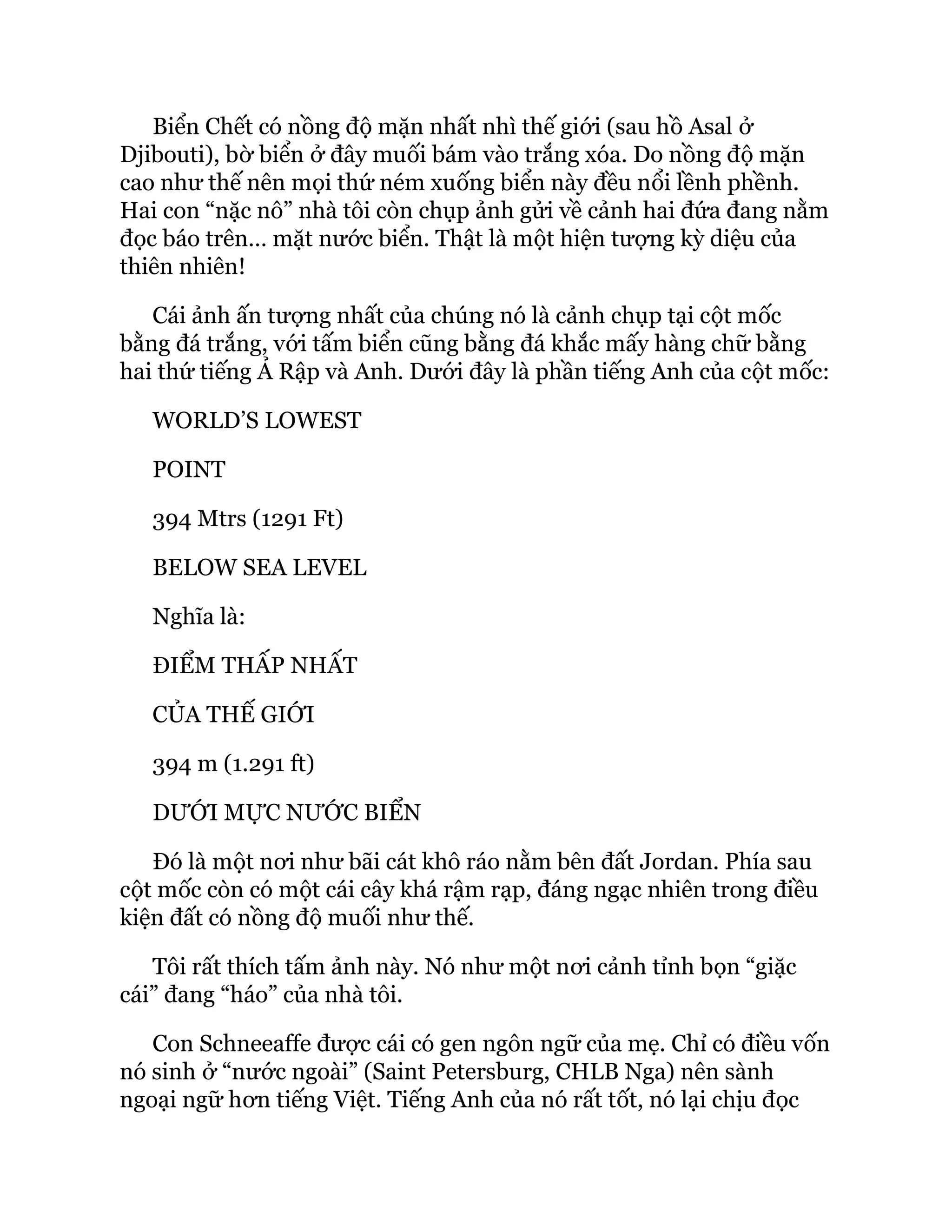 Biển Chết có nồng độ mặn nhất nhì thế giới (sau hồ Asal ở
Djibouti), bờ biển ở đây muối bám vào trắng xóa. Do nồng độ mặn
cao như thế nên mọi thứ ném xuống biển này đều nổi lềnh phềnh.
Hai con “nặc nô” nhà tôi còn chụp ảnh gửi về cảnh hai đứa đang nằm
đọc báo trên… mặt nước biển. Thật là một hiện tượng kỳ diệu của
thiên nhiên!
Cái ảnh ấn tượng nhất của chúng nó là cảnh chụp tại cột mốc
bằng đá trắng, với tấm biển cũng bằng đá khắc mấy hàng chữ bằng
hai thứ tiếng Ả Rập và Anh. Dưới đây là phần tiếng Anh của cột mốc:
WORLD’S LOWEST
POINT
394 Mtrs (1291 Ft)
BELOW SEA LEVEL
Nghĩa là:
ĐIỂM THẤP NHẤT
CỦA THẾ GIỚI
394 m (1.291 ft)
DƯỚI MỰC NƯỚC BIỂN
Đó là một nơi như bãi cát khô ráo nằm bên đất Jordan. Phía sau
cột mốc còn có một cái cây khá rậm rạp, đáng ngạc nhiên trong điều
kiện đất có nồng độ muối như thế.
Tôi rất thích tấm ảnh này. Nó như một nơi cảnh tỉnh bọn “giặc
cái” đang “háo” của nhà tôi.
Con Schneeaffe được cái có gen ngôn ngữ của mẹ. Chỉ có điều vốn
nó sinh ở “nước ngoài” (Saint Petersburg, CHLB Nga) nên sành
ngoại ngữ hơn tiếng Việt. Tiếng Anh của nó rất tốt, nó lại chịu đọc
 