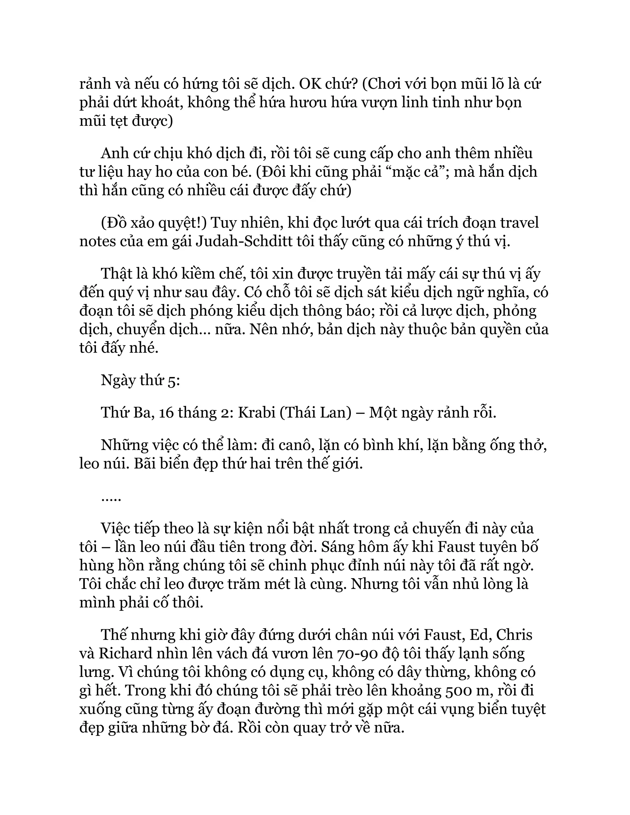 rảnh và nếu có hứng tôi sẽ dịch. OK chứ? (Chơi với bọn mũi lõ là cứ
phải dứt khoát, không thể hứa hươu hứa vượn linh tinh như bọn
mũi tẹt được)
Anh cứ chịu khó dịch đi, rồi tôi sẽ cung cấp cho anh thêm nhiều
tư liệu hay ho của con bé. (Đôi khi cũng phải “mặc cả”; mà hắn dịch
thì hắn cũng có nhiều cái được đấy chứ)
(Đồ xảo quyệt!) Tuy nhiên, khi đọc lướt qua cái trích đoạn travel
notes của em gái Judah-Schditt tôi thấy cũng có những ý thú vị.
Thật là khó kiềm chế, tôi xin được truyền tải mấy cái sự thú vị ấy
đến quý vị như sau đây. Có chỗ tôi sẽ dịch sát kiểu dịch ngữ nghĩa, có
đoạn tôi sẽ dịch phóng kiểu dịch thông báo; rồi cả lược dịch, phỏng
dịch, chuyển dịch… nữa. Nên nhớ, bản dịch này thuộc bản quyền của
tôi đấy nhé.
Ngày thứ 5:
Thứ Ba, 16 tháng 2: Krabi (Thái Lan) – Một ngày rảnh rỗi.
Những việc có thể làm: đi canô, lặn có bình khí, lặn bằng ống thở,
leo núi. Bãi biển đẹp thứ hai trên thế giới.
…..
Việc tiếp theo là sự kiện nổi bật nhất trong cả chuyến đi này của
tôi – lần leo núi đầu tiên trong đời. Sáng hôm ấy khi Faust tuyên bố
hùng hồn rằng chúng tôi sẽ chinh phục đỉnh núi này tôi đã rất ngờ.
Tôi chắc chỉ leo được trăm mét là cùng. Nhưng tôi vẫn nhủ lòng là
mình phải cố thôi.
Thế nhưng khi giờ đây đứng dưới chân núi với Faust, Ed, Chris
và Richard nhìn lên vách đá vươn lên 70-90 độ tôi thấy lạnh sống
lưng. Vì chúng tôi không có dụng cụ, không có dây thừng, không có
gì hết. Trong khi đó chúng tôi sẽ phải trèo lên khoảng 500 m, rồi đi
xuống cũng từng ấy đoạn đường thì mới gặp một cái vụng biển tuyệt
đẹp giữa những bờ đá. Rồi còn quay trở về nữa.
 