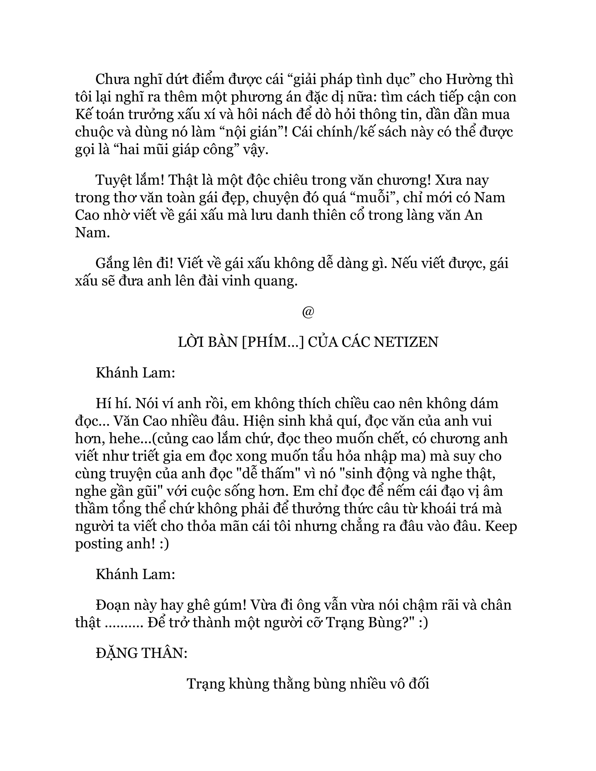 Chưa nghĩ dứt điểm được cái “giải pháp tình dục” cho Hường thì
tôi lại nghĩ ra thêm một phương án đặc dị nữa: tìm cách tiếp cận con
Kế toán trưởng xấu xí và hôi nách để dò hỏi thông tin, dần dần mua
chuộc và dùng nó làm “nội gián”! Cái chính/kế sách này có thể được
gọi là “hai mũi giáp công” vậy.
Tuyệt lắm! Thật là một độc chiêu trong văn chương! Xưa nay
trong thơ văn toàn gái đẹp, chuyện đó quá “muỗi”, chỉ mới có Nam
Cao nhờ viết về gái xấu mà lưu danh thiên cổ trong làng văn An
Nam.
Gắng lên đi! Viết về gái xấu không dễ dàng gì. Nếu viết được, gái
xấu sẽ đưa anh lên đài vinh quang.
@
LỜI BÀN [PHÍM…] CỦA CÁC NETIZEN
Khánh Lam:
Hí hí. Nói ví anh rồi, em không thích chiều cao nên không dám
đọc… Văn Cao nhiều đâu. Hiện sinh khả quí, đọc văn của anh vui
hơn, hehe...(củng cao lắm chứ, đọc theo muốn chết, có chương anh
viết như triết gia em đọc xong muốn tẩu hỏa nhập ma) mà suy cho
cùng truyện của anh đọc "dễ thấm" vì nó "sinh động và nghe thật,
nghe gần gũi" với cuộc sống hơn. Em chỉ đọc để nếm cái đạo vị âm
thầm tổng thể chứ không phải để thưởng thức câu từ khoái trá mà
người ta viết cho thỏa mãn cái tôi nhưng chẳng ra đâu vào đâu. Keep
posting anh! :)
Khánh Lam:
Đoạn này hay ghê gúm! Vừa đi ông vẫn vừa nói chậm rãi và chân
thật ………. Để trở thành một người cỡ Trạng Bùng?" :)
ĐẶNG THÂN:
Trạng khùng thằng bùng nhiều vô đối
 