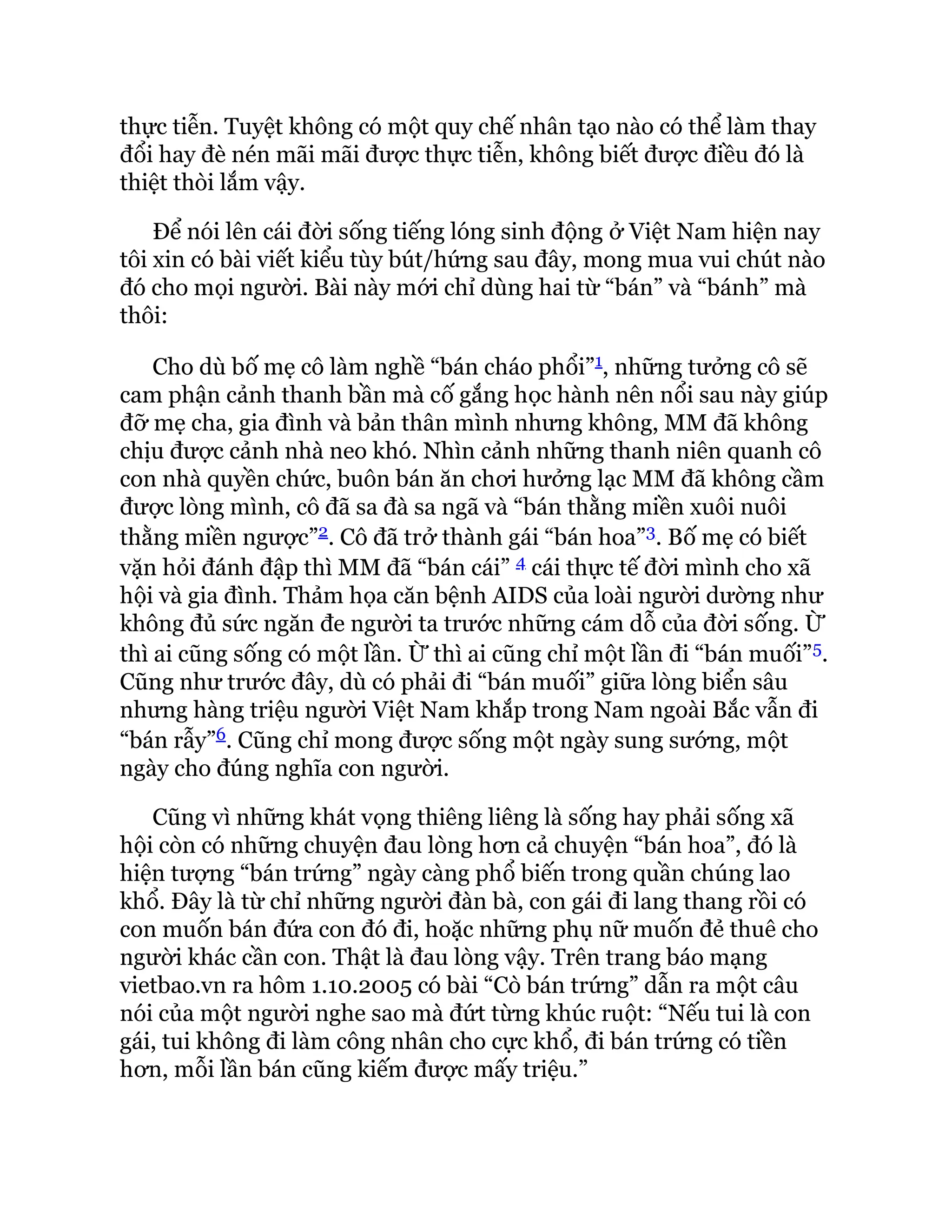 thực tiễn. Tuyệt không có một quy chế nhân tạo nào có thể làm thay
đổi hay đè nén mãi mãi được thực tiễn, không biết được điều đó là
thiệt thòi lắm vậy.
Để nói lên cái đời sống tiếng lóng sinh động ở Việt Nam hiện nay
tôi xin có bài viết kiểu tùy bút/hứng sau đây, mong mua vui chút nào
đó cho mọi người. Bài này mới chỉ dùng hai từ “bán” và “bánh” mà
thôi:
Cho dù bố mẹ cô làm nghề “bán cháo phổi”1, những tưởng cô sẽ
cam phận cảnh thanh bần mà cố gắng học hành nên nổi sau này giúp
đỡ mẹ cha, gia đình và bản thân mình nhưng không, MM đã không
chịu được cảnh nhà neo khó. Nhìn cảnh những thanh niên quanh cô
con nhà quyền chức, buôn bán ăn chơi hưởng lạc MM đã không cầm
được lòng mình, cô đã sa đà sa ngã và “bán thằng miền xuôi nuôi
thằng miền ngược”2. Cô đã trở thành gái “bán hoa”3. Bố mẹ có biết
vặn hỏi đánh đập thì MM đã “bán cái” 4 cái thực tế đời mình cho xã
hội và gia đình. Thảm họa căn bệnh AIDS của loài người dường như
không đủ sức ngăn đe người ta trước những cám dỗ của đời sống. Ừ
thì ai cũng sống có một lần. Ừ thì ai cũng chỉ một lần đi “bán muối”5.
Cũng như trước đây, dù có phải đi “bán muối” giữa lòng biển sâu
nhưng hàng triệu người Việt Nam khắp trong Nam ngoài Bắc vẫn đi
“bán rẫy”6. Cũng chỉ mong được sống một ngày sung sướng, một
ngày cho đúng nghĩa con người.
Cũng vì những khát vọng thiêng liêng là sống hay phải sống xã
hội còn có những chuyện đau lòng hơn cả chuyện “bán hoa”, đó là
hiện tượng “bán trứng” ngày càng phổ biến trong quần chúng lao
khổ. Đây là từ chỉ những người đàn bà, con gái đi lang thang rồi có
con muốn bán đứa con đó đi, hoặc những phụ nữ muốn đẻ thuê cho
người khác cần con. Thật là đau lòng vậy. Trên trang báo mạng
vietbao.vn ra hôm 1.10.2005 có bài “Cò bán trứng” dẫn ra một câu
nói của một người nghe sao mà đứt từng khúc ruột: “Nếu tui là con
gái, tui không đi làm công nhân cho cực khổ, đi bán trứng có tiền
hơn, mỗi lần bán cũng kiếm được mấy triệu.”
 