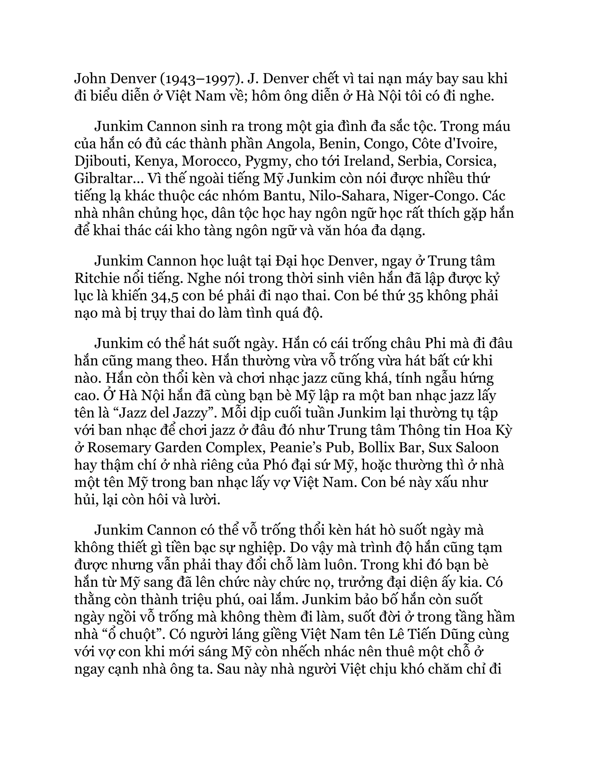 John Denver (1943–1997). J. Denver chết vì tai nạn máy bay sau khi
đi biểu diễn ở Việt Nam về; hôm ông diễn ở Hà Nội tôi có đi nghe.
Junkim Cannon sinh ra trong một gia đình đa sắc tộc. Trong máu
của hắn có đủ các thành phần Angola, Benin, Congo, Côte d'Ivoire,
Djibouti, Kenya, Morocco, Pygmy, cho tới Ireland, Serbia, Corsica,
Gibraltar… Vì thế ngoài tiếng Mỹ Junkim còn nói được nhiều thứ
tiếng lạ khác thuộc các nhóm Bantu, Nilo-Sahara, Niger-Congo. Các
nhà nhân chủng học, dân tộc học hay ngôn ngữ học rất thích gặp hắn
để khai thác cái kho tàng ngôn ngữ và văn hóa đa dạng.
Junkim Cannon học luật tại Đại học Denver, ngay ở Trung tâm
Ritchie nổi tiếng. Nghe nói trong thời sinh viên hắn đã lập được kỷ
lục là khiến 34,5 con bé phải đi nạo thai. Con bé thứ 35 không phải
nạo mà bị trụy thai do làm tình quá độ.
Junkim có thể hát suốt ngày. Hắn có cái trống châu Phi mà đi đâu
hắn cũng mang theo. Hắn thường vừa vỗ trống vừa hát bất cứ khi
nào. Hắn còn thổi kèn và chơi nhạc jazz cũng khá, tính ngẫu hứng
cao. Ở Hà Nội hắn đã cùng bạn bè Mỹ lập ra một ban nhạc jazz lấy
tên là “Jazz del Jazzy”. Mỗi dịp cuối tuần Junkim lại thường tụ tập
với ban nhạc để chơi jazz ở đâu đó như Trung tâm Thông tin Hoa Kỳ
ở Rosemary Garden Complex, Peanie’s Pub, Bollix Bar, Sux Saloon
hay thậm chí ở nhà riêng của Phó đại sứ Mỹ, hoặc thường thì ở nhà
một tên Mỹ trong ban nhạc lấy vợ Việt Nam. Con bé này xấu như
hủi, lại còn hôi và lười.
Junkim Cannon có thể vỗ trống thổi kèn hát hò suốt ngày mà
không thiết gì tiền bạc sự nghiệp. Do vậy mà trình độ hắn cũng tạm
được nhưng vẫn phải thay đổi chỗ làm luôn. Trong khi đó bạn bè
hắn từ Mỹ sang đã lên chức này chức nọ, trưởng đại diện ấy kia. Có
thằng còn thành triệu phú, oai lắm. Junkim bảo bố hắn còn suốt
ngày ngồi vỗ trống mà không thèm đi làm, suốt đời ở trong tầng hầm
nhà “ổ chuột”. Có người láng giềng Việt Nam tên Lê Tiến Dũng cùng
với vợ con khi mới sáng Mỹ còn nhếch nhác nên thuê một chỗ ở
ngay cạnh nhà ông ta. Sau này nhà người Việt chịu khó chăm chỉ đi
 