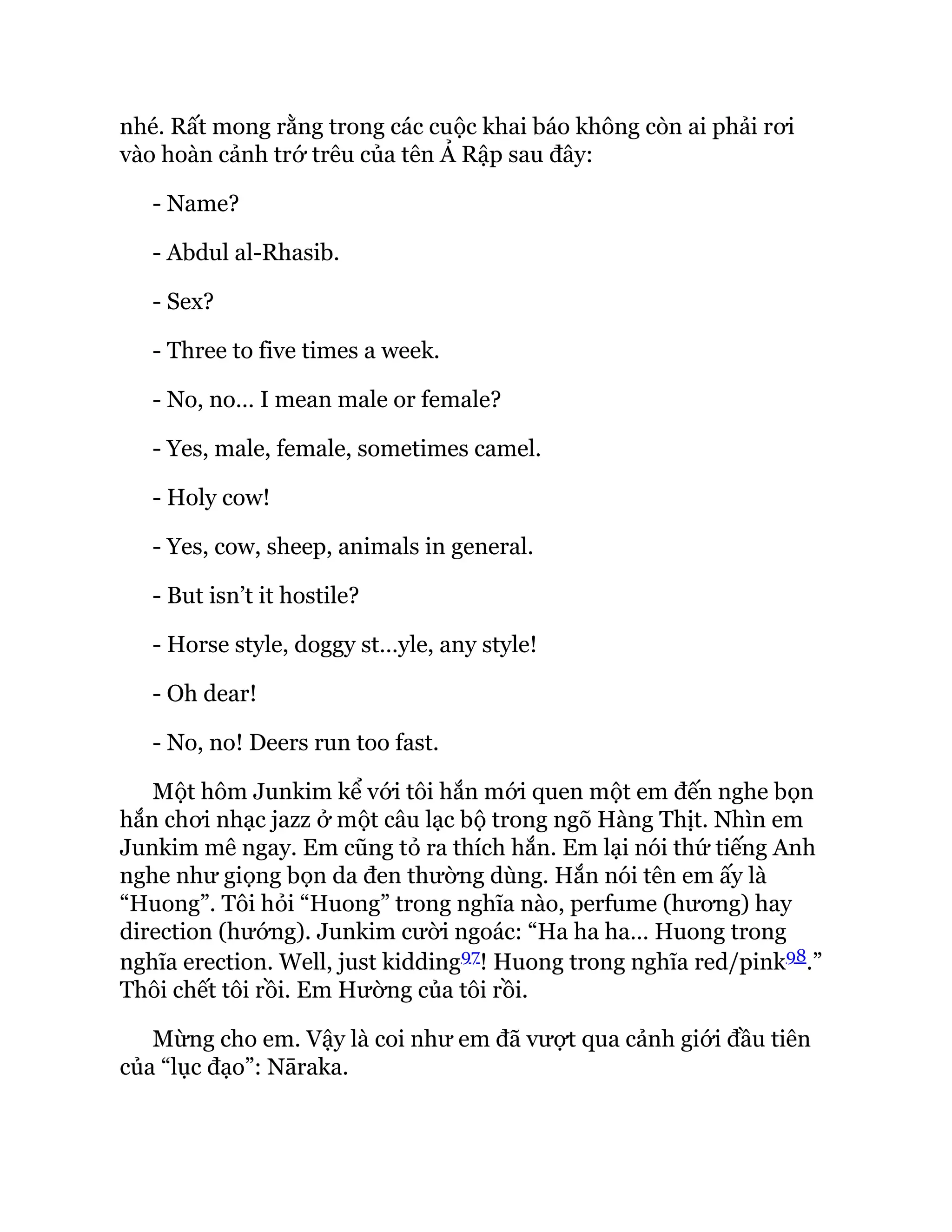 nhé. Rất mong rằng trong các cuộc khai báo không còn ai phải rơi
vào hoàn cảnh trớ trêu của tên Ả Rập sau đây:
- Name?
- Abdul al-Rhasib.
- Sex?
- Three to five times a week.
- No, no… I mean male or female?
- Yes, male, female, sometimes camel.
- Holy cow!
- Yes, cow, sheep, animals in general.
- But isn’t it hostile?
- Horse style, doggy st…yle, any style!
- Oh dear!
- No, no! Deers run too fast.
Một hôm Junkim kể với tôi hắn mới quen một em đến nghe bọn
hắn chơi nhạc jazz ở một câu lạc bộ trong ngõ Hàng Thịt. Nhìn em
Junkim mê ngay. Em cũng tỏ ra thích hắn. Em lại nói thứ tiếng Anh
nghe như giọng bọn da đen thường dùng. Hắn nói tên em ấy là
“Huong”. Tôi hỏi “Huong” trong nghĩa nào, perfume (hương) hay
direction (hướng). Junkim cười ngoác: “Ha ha ha… Huong trong
nghĩa erection. Well, just kidding97! Huong trong nghĩa red/pink98.”
Thôi chết tôi rồi. Em Hường của tôi rồi.
Mừng cho em. Vậy là coi như em đã vượt qua cảnh giới đầu tiên
của “lục đạo”: Nāraka.
 