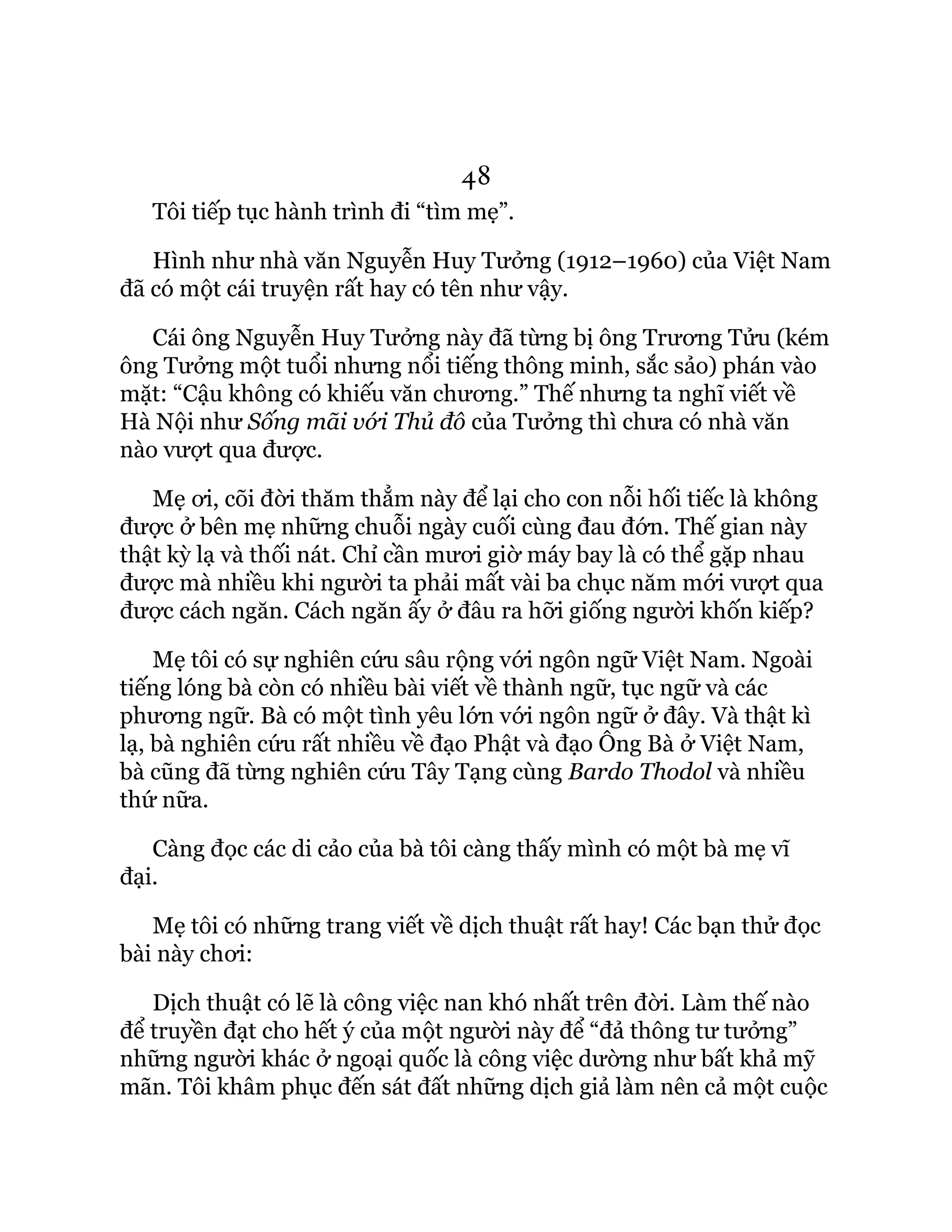 48
Tôi tiếp tục hành trình đi “tìm mẹ”.
Hình như nhà văn Nguyễn Huy Tưởng (1912–1960) của Việt Nam
đã có một cái truyện rất hay có tên như vậy.
Cái ông Nguyễn Huy Tưởng này đã từng bị ông Trương Tửu (kém
ông Tưởng một tuổi nhưng nổi tiếng thông minh, sắc sảo) phán vào
mặt: “Cậu không có khiếu văn chương.” Thế nhưng ta nghĩ viết về
Hà Nội như Sống mãi với Thủ đô của Tưởng thì chưa có nhà văn
nào vượt qua được.
Mẹ ơi, cõi đời thăm thẳm này để lại cho con nỗi hối tiếc là không
được ở bên mẹ những chuỗi ngày cuối cùng đau đớn. Thế gian này
thật kỳ lạ và thối nát. Chỉ cần mươi giờ máy bay là có thể gặp nhau
được mà nhiều khi người ta phải mất vài ba chục năm mới vượt qua
được cách ngăn. Cách ngăn ấy ở đâu ra hỡi giống người khốn kiếp?
Mẹ tôi có sự nghiên cứu sâu rộng với ngôn ngữ Việt Nam. Ngoài
tiếng lóng bà còn có nhiều bài viết về thành ngữ, tục ngữ và các
phương ngữ. Bà có một tình yêu lớn với ngôn ngữ ở đây. Và thật kì
lạ, bà nghiên cứu rất nhiều về đạo Phật và đạo Ông Bà ở Việt Nam,
bà cũng đã từng nghiên cứu Tây Tạng cùng Bardo Thodol và nhiều
thứ nữa.
Càng đọc các di cảo của bà tôi càng thấy mình có một bà mẹ vĩ
đại.
Mẹ tôi có những trang viết về dịch thuật rất hay! Các bạn thử đọc
bài này chơi:
Dịch thuật có lẽ là công việc nan khó nhất trên đời. Làm thế nào
để truyền đạt cho hết ý của một người này để “đả thông tư tưởng”
những người khác ở ngoại quốc là công việc dường như bất khả mỹ
mãn. Tôi khâm phục đến sát đất những dịch giả làm nên cả một cuộc
 