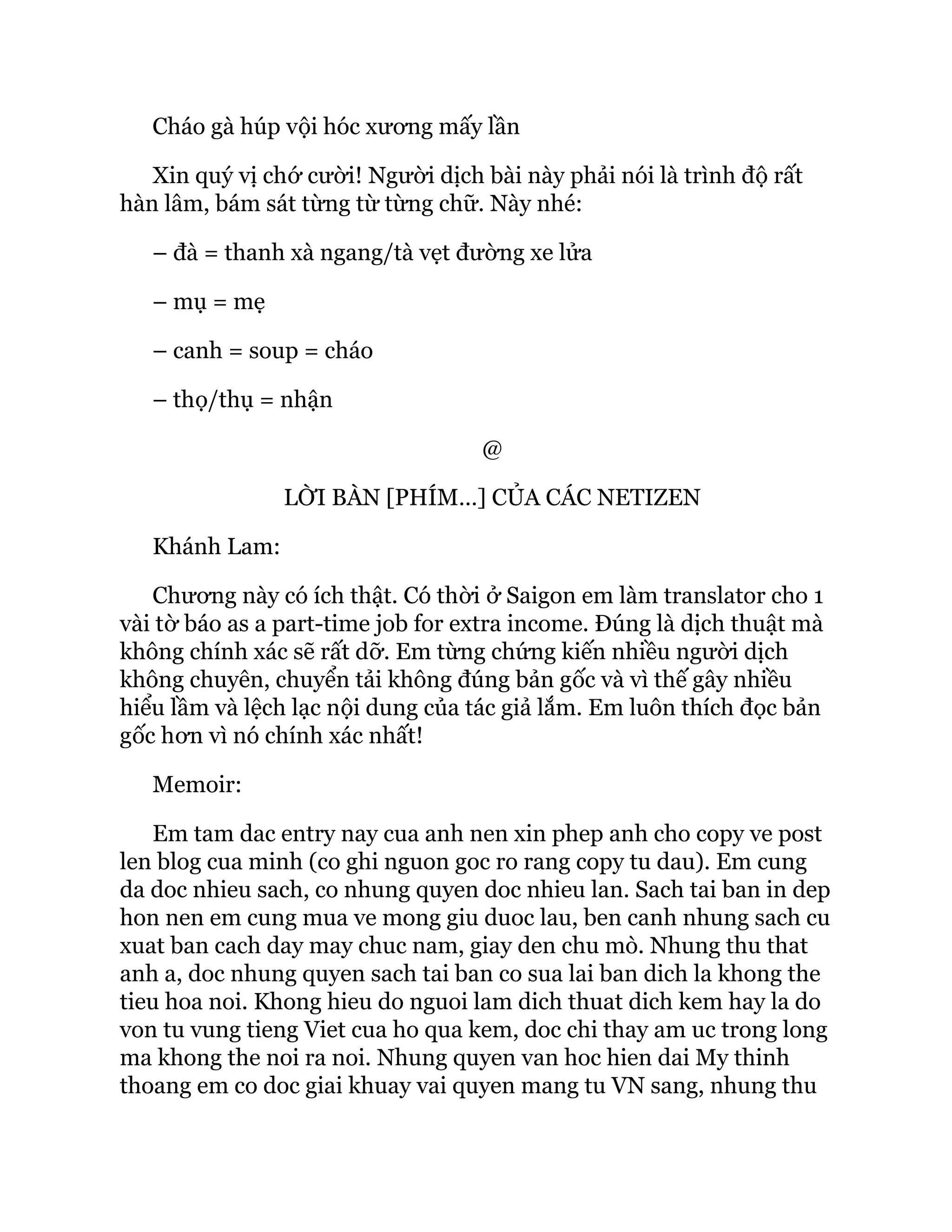 Cháo gà húp vội hóc xương mấy lần
Xin quý vị chớ cười! Người dịch bài này phải nói là trình độ rất
hàn lâm, bám sát từng từ từng chữ. Này nhé:
– đà = thanh xà ngang/tà vẹt đường xe lửa
– mụ = mẹ
– canh = soup = cháo
– thọ/thụ = nhận
@
LỜI BÀN [PHÍM…] CỦA CÁC NETIZEN
Khánh Lam:
Chương này có ích thật. Có thời ở Saigon em làm translator cho 1
vài tờ báo as a part-time job for extra income. Đúng là dịch thuật mà
không chính xác sẽ rất dỡ. Em từng chứng kiến nhiều người dịch
không chuyên, chuyển tải không đúng bản gốc và vì thế gây nhiều
hiểu lầm và lệch lạc nội dung của tác giả lắm. Em luôn thích đọc bản
gốc hơn vì nó chính xác nhất!
Memoir:
Em tam dac entry nay cua anh nen xin phep anh cho copy ve post
len blog cua minh (co ghi nguon goc ro rang copy tu dau). Em cung
da doc nhieu sach, co nhung quyen doc nhieu lan. Sach tai ban in dep
hon nen em cung mua ve mong giu duoc lau, ben canh nhung sach cu
xuat ban cach day may chuc nam, giay den chu mò. Nhung thu that
anh a, doc nhung quyen sach tai ban co sua lai ban dich la khong the
tieu hoa noi. Khong hieu do nguoi lam dich thuat dich kem hay la do
von tu vung tieng Viet cua ho qua kem, doc chi thay am uc trong long
ma khong the noi ra noi. Nhung quyen van hoc hien dai My thinh
thoang em co doc giai khuay vai quyen mang tu VN sang, nhung thu
 