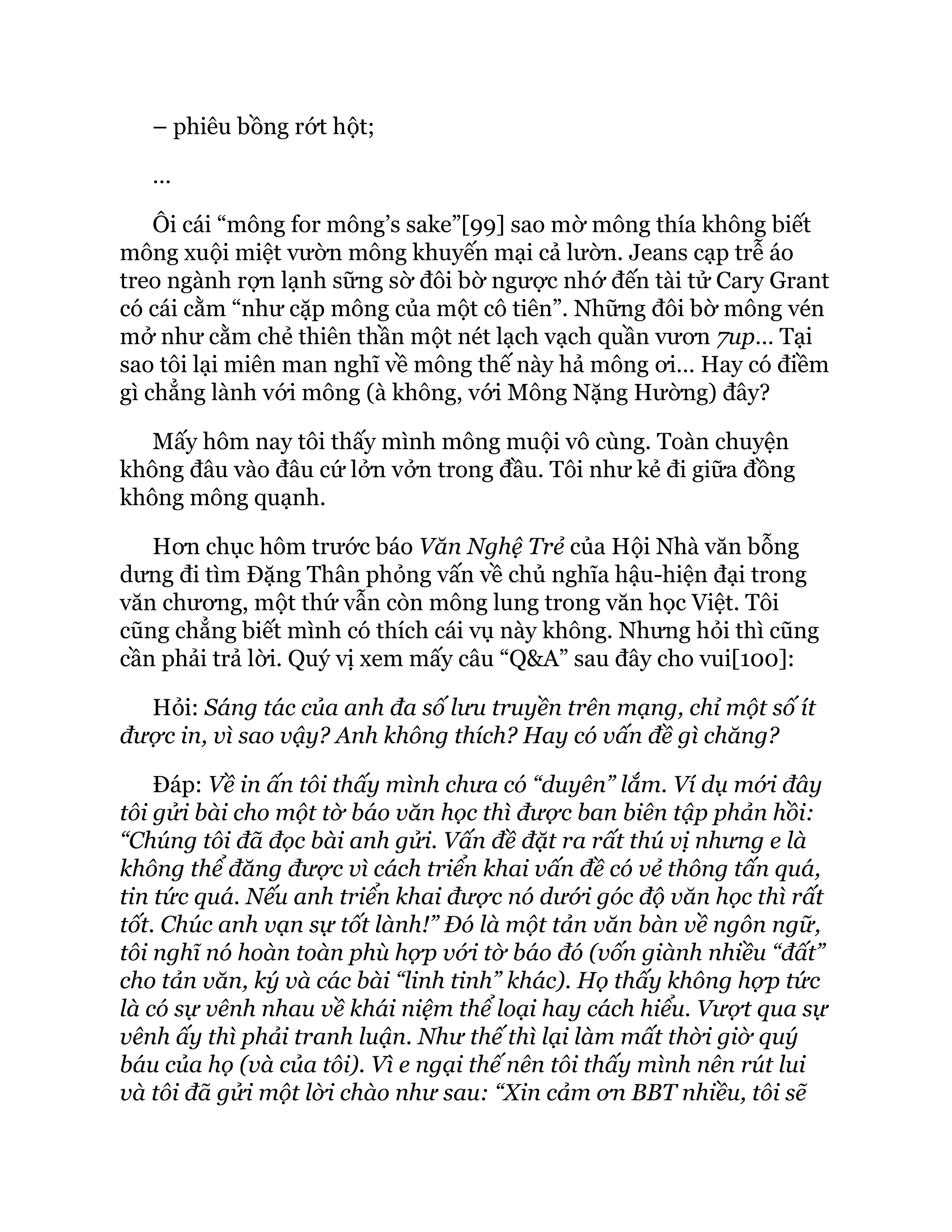 – phiêu bồng rớt hột;
…
Ôi cái “mông for mông’s sake”[99] sao mờ mông thía không biết
mông xuội miệt vườn mông khuyến mại cả lườn. Jeans cạp trễ áo
treo ngành rợn lạnh sững sờ đôi bờ ngược nhớ đến tài tử Cary Grant
có cái cằm “như cặp mông của một cô tiên”. Những đôi bờ mông vén
mở như cằm chẻ thiên thần một nét lạch vạch quần vươn 7up… Tại
sao tôi lại miên man nghĩ về mông thế này hả mông ơi… Hay có điềm
gì chẳng lành với mông (à không, với Mông Nặng Hường) đây?
Mấy hôm nay tôi thấy mình mông muội vô cùng. Toàn chuyện
không đâu vào đâu cứ lởn vởn trong đầu. Tôi như kẻ đi giữa đồng
không mông quạnh.
Hơn chục hôm trước báo Văn Nghệ Trẻ của Hội Nhà văn bỗng
dưng đi tìm Đặng Thân phỏng vấn về chủ nghĩa hậu-hiện đại trong
văn chương, một thứ vẫn còn mông lung trong văn học Việt. Tôi
cũng chẳng biết mình có thích cái vụ này không. Nhưng hỏi thì cũng
cần phải trả lời. Quý vị xem mấy câu “Q&A” sau đây cho vui[100]:
Hỏi: Sáng tác của anh đa số lưu truyền trên mạng, chỉ một số ít
được in, vì sao vậy? Anh không thích? Hay có vấn đề gì chăng?
Đáp: Về in ấn tôi thấy mình chưa có “duyên” lắm. Ví dụ mới đây
tôi gửi bài cho một tờ báo văn học thì được ban biên tập phản hồi:
“Chúng tôi đã đọc bài anh gửi. Vấn đề đặt ra rất thú vị nhưng e là
không thể đăng được vì cách triển khai vấn đề có vẻ thông tấn quá,
tin tức quá. Nếu anh triển khai được nó dưới góc độ văn học thì rất
tốt. Chúc anh vạn sự tốt lành!” Đó là một tản văn bàn về ngôn ngữ,
tôi nghĩ nó hoàn toàn phù hợp với tờ báo đó (vốn giành nhiều “đất”
cho tản văn, ký và các bài “linh tinh” khác). Họ thấy không hợp tức
là có sự vênh nhau về khái niệm thể loại hay cách hiểu. Vượt qua sự
vênh ấy thì phải tranh luận. Như thế thì lại làm mất thời giờ quý
báu của họ (và của tôi). Vì e ngại thế nên tôi thấy mình nên rút lui
và tôi đã gửi một lời chào như sau: “Xin cảm ơn BBT nhiều, tôi sẽ
 