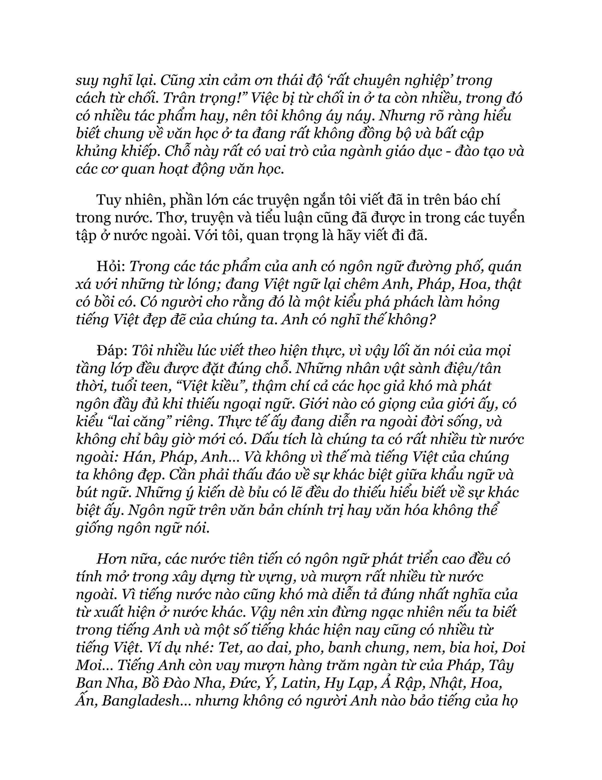 suy nghĩ lại. Cũng xin cảm ơn thái độ ‘rất chuyên nghiệp’ trong
cách từ chối. Trân trọng!” Việc bị từ chối in ở ta còn nhiều, trong đó
có nhiều tác phẩm hay, nên tôi không áy náy. Nhưng rõ ràng hiểu
biết chung về văn học ở ta đang rất không đồng bộ và bất cập
khủng khiếp. Chỗ này rất có vai trò của ngành giáo dục - đào tạo và
các cơ quan hoạt động văn học.
Tuy nhiên, phần lớn các truyện ngắn tôi viết đã in trên báo chí
trong nước. Thơ, truyện và tiểu luận cũng đã được in trong các tuyển
tập ở nước ngoài. Với tôi, quan trọng là hãy viết đi đã.
Hỏi: Trong các tác phẩm của anh có ngôn ngữ đường phố, quán
xá với những từ lóng; đang Việt ngữ lại chêm Anh, Pháp, Hoa, thật
có bồi có. Có người cho rằng đó là một kiểu phá phách làm hỏng
tiếng Việt đẹp đẽ của chúng ta. Anh có nghĩ thế không?
Đáp: Tôi nhiều lúc viết theo hiện thực, vì vậy lối ăn nói của mọi
tầng lớp đều được đặt đúng chỗ. Những nhân vật sành điệu/tân
thời, tuổi teen, “Việt kiều”, thậm chí cả các học giả khó mà phát
ngôn đầy đủ khi thiếu ngoại ngữ. Giới nào có giọng của giới ấy, có
kiểu “lai căng” riêng. Thực tế ấy đang diễn ra ngoài đời sống, và
không chỉ bây giờ mới có. Dấu tích là chúng ta có rất nhiều từ nước
ngoài: Hán, Pháp, Anh… Và không vì thế mà tiếng Việt của chúng
ta không đẹp. Cần phải thấu đáo về sự khác biệt giữa khẩu ngữ và
bút ngữ. Những ý kiến dè bỉu có lẽ đều do thiếu hiểu biết về sự khác
biệt ấy. Ngôn ngữ trên văn bản chính trị hay văn hóa không thể
giống ngôn ngữ nói.
Hơn nữa, các nước tiên tiến có ngôn ngữ phát triển cao đều có
tính mở trong xây dựng từ vựng, và mượn rất nhiều từ nước
ngoài. Vì tiếng nước nào cũng khó mà diễn tả đúng nhất nghĩa của
từ xuất hiện ở nước khác. Vậy nên xin đừng ngạc nhiên nếu ta biết
trong tiếng Anh và một số tiếng khác hiện nay cũng có nhiều từ
tiếng Việt. Ví dụ nhé: Tet, ao dai, pho, banh chung, nem, bia hoi, Doi
Moi… Tiếng Anh còn vay mượn hàng trăm ngàn từ của Pháp, Tây
Ban Nha, Bồ Đào Nha, Đức, Ý, Latin, Hy Lạp, Ả Rập, Nhật, Hoa,
Ấn, Bangladesh… nhưng không có người Anh nào bảo tiếng của họ
 