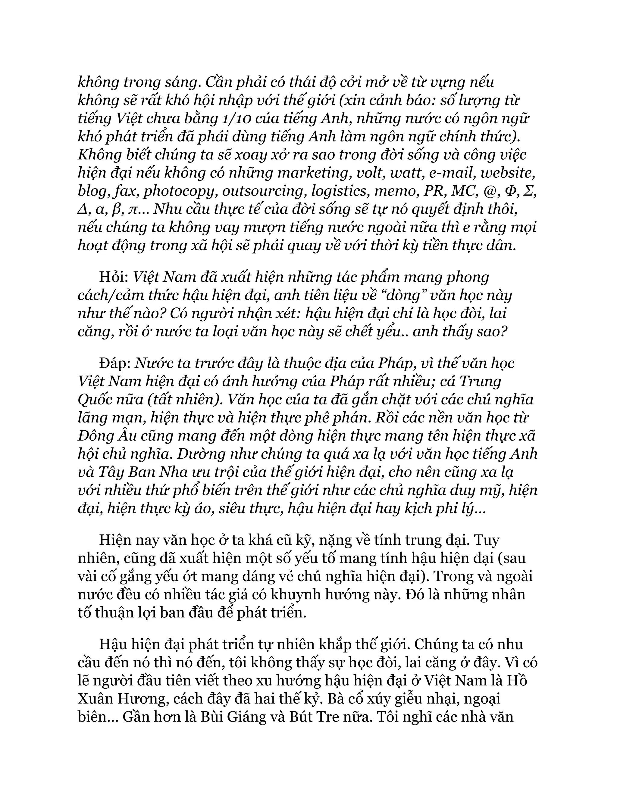 không trong sáng. Cần phải có thái độ cởi mở về từ vựng nếu
không sẽ rất khó hội nhập với thế giới (xin cảnh báo: số lượng từ
tiếng Việt chưa bằng 1/10 của tiếng Anh, những nước có ngôn ngữ
khó phát triển đã phải dùng tiếng Anh làm ngôn ngữ chính thức).
Không biết chúng ta sẽ xoay xở ra sao trong đời sống và công việc
hiện đại nếu không có những marketing, volt, watt, e-mail, website,
blog, fax, photocopy, outsourcing, logistics, memo, PR, MC, @, Φ, Σ,
Δ, α, β, π... Nhu cầu thực tế của đời sống sẽ tự nó quyết định thôi,
nếu chúng ta không vay mượn tiếng nước ngoài nữa thì e rằng mọi
hoạt động trong xã hội sẽ phải quay về với thời kỳ tiền thực dân.
Hỏi: Việt Nam đã xuất hiện những tác phẩm mang phong
cách/cảm thức hậu hiện đại, anh tiên liệu về “dòng” văn học này
như thế nào? Có người nhận xét: hậu hiện đại chỉ là học đòi, lai
căng, rồi ở nước ta loại văn học này sẽ chết yểu.. anh thấy sao?
Đáp: Nước ta trước đây là thuộc địa của Pháp, vì thế văn học
Việt Nam hiện đại có ảnh hưởng của Pháp rất nhiều; cả Trung
Quốc nữa (tất nhiên). Văn học của ta đã gắn chặt với các chủ nghĩa
lãng mạn, hiện thực và hiện thực phê phán. Rồi các nền văn học từ
Đông Âu cũng mang đến một dòng hiện thực mang tên hiện thực xã
hội chủ nghĩa. Dường như chúng ta quá xa lạ với văn học tiếng Anh
và Tây Ban Nha ưu trội của thế giới hiện đại, cho nên cũng xa lạ
với nhiều thứ phổ biến trên thế giới như các chủ nghĩa duy mỹ, hiện
đại, hiện thực kỳ ảo, siêu thực, hậu hiện đại hay kịch phi lý…
Hiện nay văn học ở ta khá cũ kỹ, nặng về tính trung đại. Tuy
nhiên, cũng đã xuất hiện một số yếu tố mang tính hậu hiện đại (sau
vài cố gắng yếu ớt mang dáng vẻ chủ nghĩa hiện đại). Trong và ngoài
nước đều có nhiều tác giả có khuynh hướng này. Đó là những nhân
tố thuận lợi ban đầu để phát triển.
Hậu hiện đại phát triển tự nhiên khắp thế giới. Chúng ta có nhu
cầu đến nó thì nó đến, tôi không thấy sự học đòi, lai căng ở đây. Vì có
lẽ người đầu tiên viết theo xu hướng hậu hiện đại ở Việt Nam là Hồ
Xuân Hương, cách đây đã hai thế kỷ. Bà cổ xúy giễu nhại, ngoại
biên… Gần hơn là Bùi Giáng và Bút Tre nữa. Tôi nghĩ các nhà văn
 