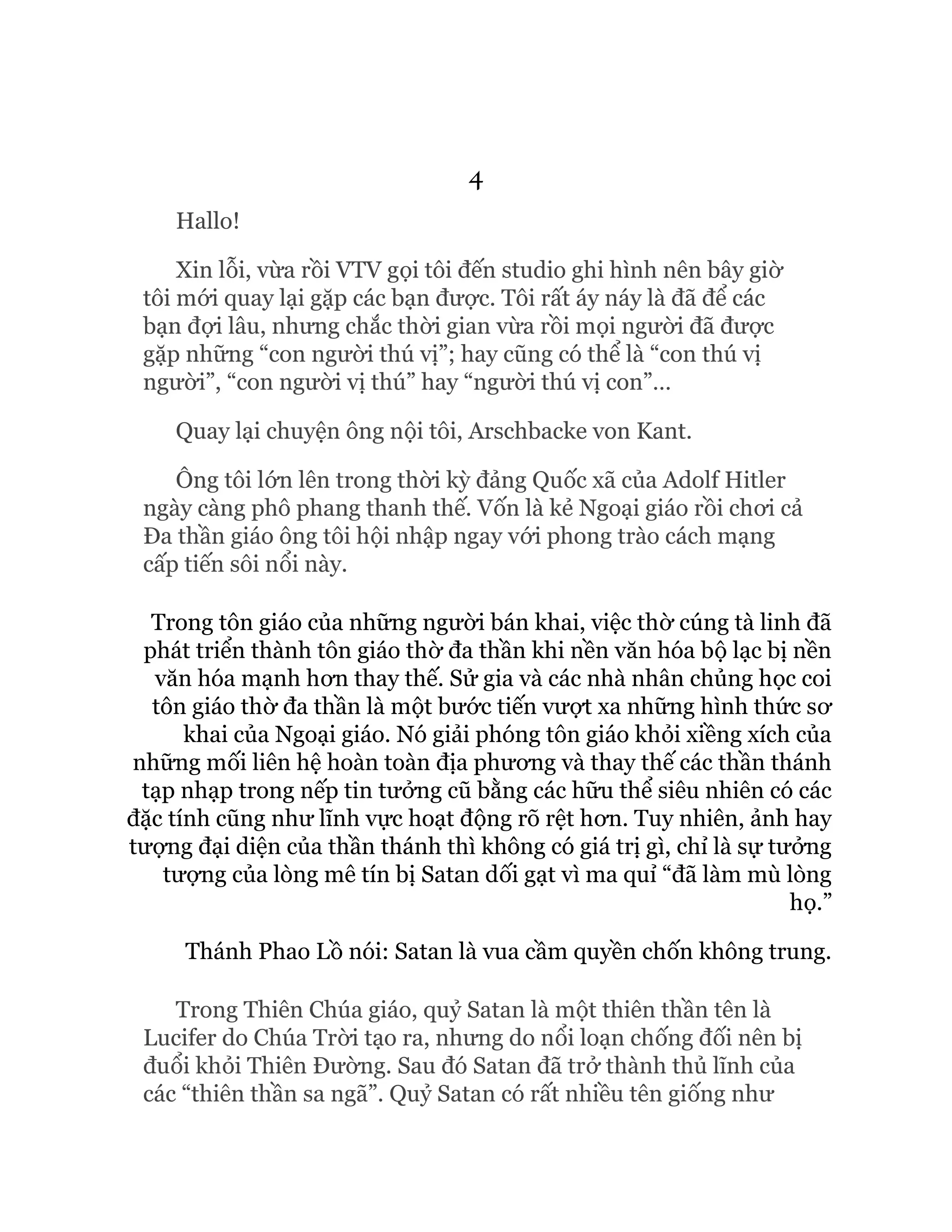 4
Hallo!
Xin lỗi, vừa rồi VTV gọi tôi đến studio ghi hình nên bây giờ
tôi mới quay lại gặp các bạn được. Tôi rất áy náy là đã để các
bạn đợi lâu, nhưng chắc thời gian vừa rồi mọi người đã được
gặp những “con người thú vị”; hay cũng có thể là “con thú vị
người”, “con người vị thú” hay “người thú vị con”…
Quay lại chuyện ông nội tôi, Arschbacke von Kant.
Ông tôi lớn lên trong thời kỳ đảng Quốc xã của Adolf Hitler
ngày càng phô phang thanh thế. Vốn là kẻ Ngoại giáo rồi chơi cả
Đa thần giáo ông tôi hội nhập ngay với phong trào cách mạng
cấp tiến sôi nổi này.
Trong tôn giáo của những người bán khai, việc thờ cúng tà linh đã
phát triển thành tôn giáo thờ đa thần khi nền văn hóa bộ lạc bị nền
văn hóa mạnh hơn thay thế. Sử gia và các nhà nhân chủng học coi
tôn giáo thờ đa thần là một bước tiến vượt xa những hình thức sơ
khai của Ngoại giáo. Nó giải phóng tôn giáo khỏi xiềng xích của
những mối liên hệ hoàn toàn địa phương và thay thế các thần thánh
tạp nhạp trong nếp tin tưởng cũ bằng các hữu thể siêu nhiên có các
đặc tính cũng như lĩnh vực hoạt động rõ rệt hơn. Tuy nhiên, ảnh hay
tượng đại diện của thần thánh thì không có giá trị gì, chỉ là sự tưởng
tượng của lòng mê tín bị Satan dối gạt vì ma quỉ “đã làm mù lòng
họ.”
Thánh Phao Lồ nói: Satan là vua cầm quyền chốn không trung.
Trong Thiên Chúa giáo, quỷ Satan là một thiên thần tên là
Lucifer do Chúa Trời tạo ra, nhưng do nổi loạn chống đối nên bị
đuổi khỏi Thiên Đường. Sau đó Satan đã trở thành thủ lĩnh của
các “thiên thần sa ngã”. Quỷ Satan có rất nhiều tên giống như
 