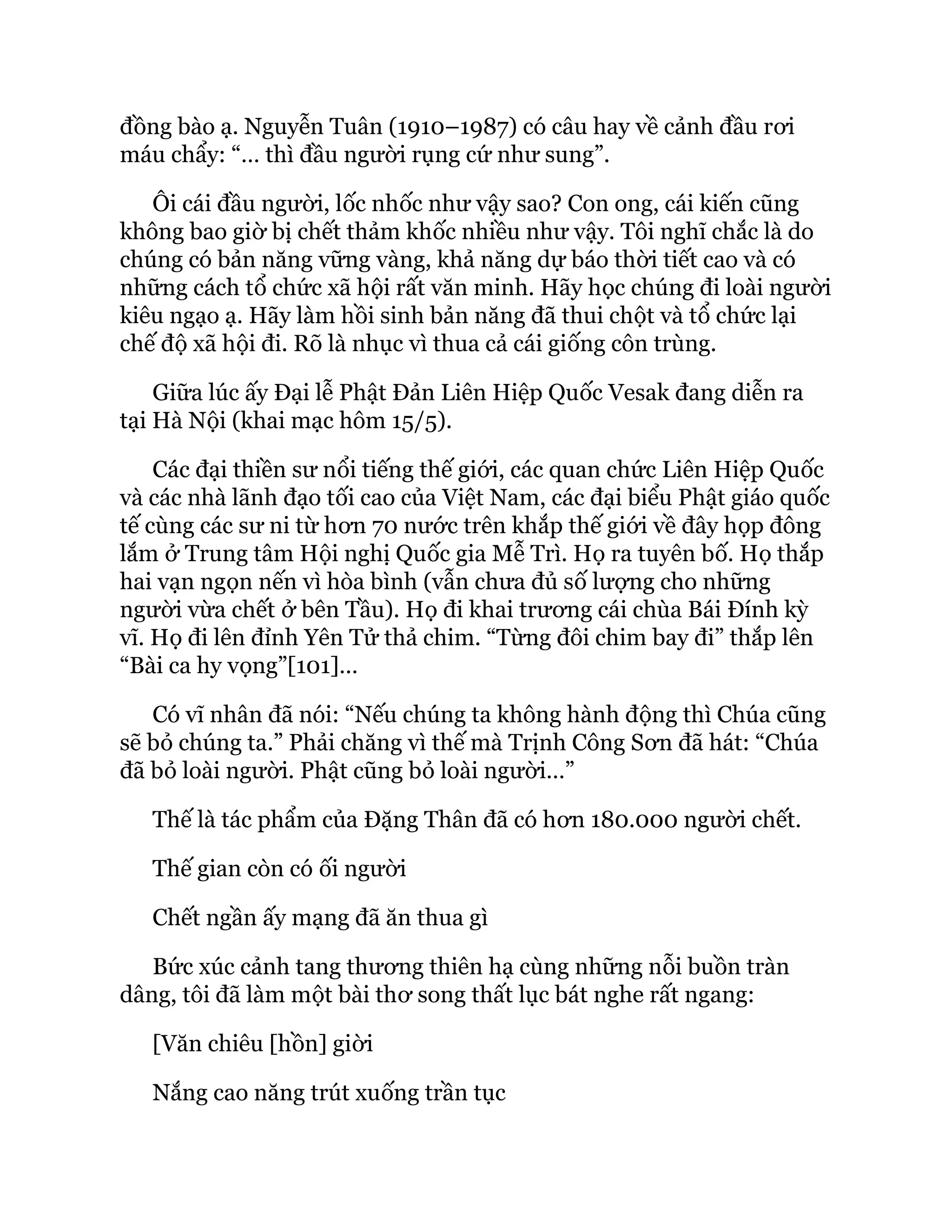 đồng bào ạ. Nguyễn Tuân (1910–1987) có câu hay về cảnh đầu rơi
máu chẩy: “… thì đầu người rụng cứ như sung”.
Ôi cái đầu người, lốc nhốc như vậy sao? Con ong, cái kiến cũng
không bao giờ bị chết thảm khốc nhiều như vậy. Tôi nghĩ chắc là do
chúng có bản năng vững vàng, khả năng dự báo thời tiết cao và có
những cách tổ chức xã hội rất văn minh. Hãy học chúng đi loài người
kiêu ngạo ạ. Hãy làm hồi sinh bản năng đã thui chột và tổ chức lại
chế độ xã hội đi. Rõ là nhục vì thua cả cái giống côn trùng.
Giữa lúc ấy Đại lễ Phật Đản Liên Hiệp Quốc Vesak đang diễn ra
tại Hà Nội (khai mạc hôm 15/5).
Các đại thiền sư nổi tiếng thế giới, các quan chức Liên Hiệp Quốc
và các nhà lãnh đạo tối cao của Việt Nam, các đại biểu Phật giáo quốc
tế cùng các sư ni từ hơn 70 nước trên khắp thế giới về đây họp đông
lắm ở Trung tâm Hội nghị Quốc gia Mễ Trì. Họ ra tuyên bố. Họ thắp
hai vạn ngọn nến vì hòa bình (vẫn chưa đủ số lượng cho những
người vừa chết ở bên Tầu). Họ đi khai trương cái chùa Bái Đính kỳ
vĩ. Họ đi lên đỉnh Yên Tử thả chim. “Từng đôi chim bay đi” thắp lên
“Bài ca hy vọng”[101]…
Có vĩ nhân đã nói: “Nếu chúng ta không hành động thì Chúa cũng
sẽ bỏ chúng ta.” Phải chăng vì thế mà Trịnh Công Sơn đã hát: “Chúa
đã bỏ loài người. Phật cũng bỏ loài người…”
Thế là tác phẩm của Đặng Thân đã có hơn 180.000 người chết.
Thế gian còn có ối người
Chết ngần ấy mạng đã ăn thua gì
Bức xúc cảnh tang thương thiên hạ cùng những nỗi buồn tràn
dâng, tôi đã làm một bài thơ song thất lục bát nghe rất ngang:
[Văn chiêu [hồn] giời
Nắng cao năng trút xuống trần tục
 