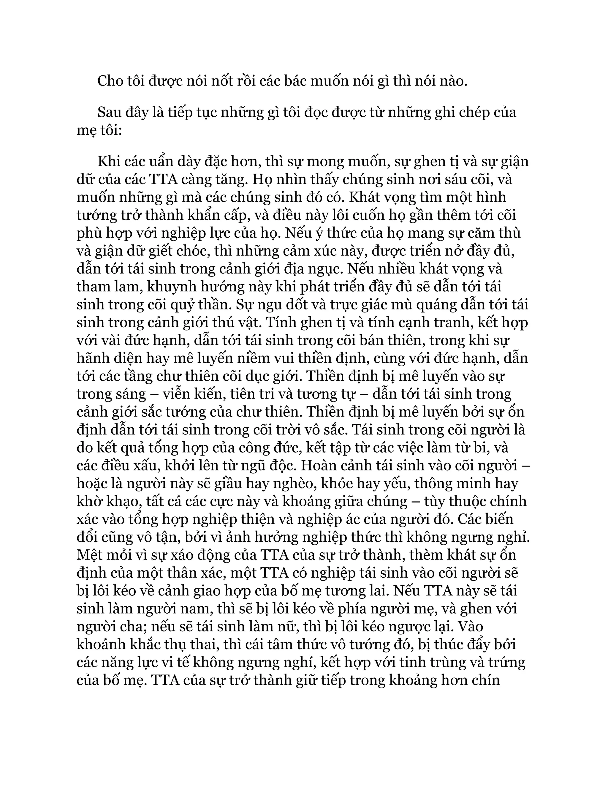 Cho tôi được nói nốt rồi các bác muốn nói gì thì nói nào.
Sau đây là tiếp tục những gì tôi đọc được từ những ghi chép của
mẹ tôi:
Khi các uẩn dày đặc hơn, thì sự mong muốn, sự ghen tị và sự giận
dữ của các TTA càng tăng. Họ nhìn thấy chúng sinh nơi sáu cõi, và
muốn những gì mà các chúng sinh đó có. Khát vọng tìm một hình
tướng trở thành khẩn cấp, và điều này lôi cuốn họ gần thêm tới cõi
phù hợp với nghiệp lực của họ. Nếu ý thức của họ mang sự căm thù
và giận dữ giết chóc, thì những cảm xúc này, được triển nở đầy đủ,
dẫn tới tái sinh trong cảnh giới địa ngục. Nếu nhiều khát vọng và
tham lam, khuynh hướng này khi phát triển đầy đủ sẽ dẫn tới tái
sinh trong cõi quỷ thần. Sự ngu dốt và trực giác mù quáng dẫn tới tái
sinh trong cảnh giới thú vật. Tính ghen tị và tính cạnh tranh, kết hợp
với vài đức hạnh, dẫn tới tái sinh trong cõi bán thiên, trong khi sự
hãnh diện hay mê luyến niềm vui thiền định, cùng với đức hạnh, dẫn
tới các tầng chư thiên cõi dục giới. Thiền định bị mê luyến vào sự
trong sáng – viễn kiến, tiên tri và tương tự – dẫn tới tái sinh trong
cảnh giới sắc tướng của chư thiên. Thiền định bị mê luyến bởi sự ổn
định dẫn tới tái sinh trong cõi trời vô sắc. Tái sinh trong cõi người là
do kết quả tổng hợp của công đức, kết tập từ các việc làm từ bi, và
các điều xấu, khởi lên từ ngũ độc. Hoàn cảnh tái sinh vào cõi người –
hoặc là người này sẽ giầu hay nghèo, khỏe hay yếu, thông minh hay
khờ khạo, tất cả các cực này và khoảng giữa chúng – tùy thuộc chính
xác vào tổng hợp nghiệp thiện và nghiệp ác của người đó. Các biến
đổi cũng vô tận, bởi vì ảnh hưởng nghiệp thức thì không ngưng nghỉ.
Mệt mỏi vì sự xáo động của TTA của sự trở thành, thèm khát sự ổn
định của một thân xác, một TTA có nghiệp tái sinh vào cõi người sẽ
bị lôi kéo về cảnh giao hợp của bố mẹ tương lai. Nếu TTA này sẽ tái
sinh làm người nam, thì sẽ bị lôi kéo về phía người mẹ, và ghen với
người cha; nếu sẽ tái sinh làm nữ, thì bị lôi kéo ngược lại. Vào
khoảnh khắc thụ thai, thì cái tâm thức vô tướng đó, bị thúc đẩy bởi
các năng lực vi tế không ngưng nghỉ, kết hợp với tinh trùng và trứng
của bố mẹ. TTA của sự trở thành giữ tiếp trong khoảng hơn chín
 