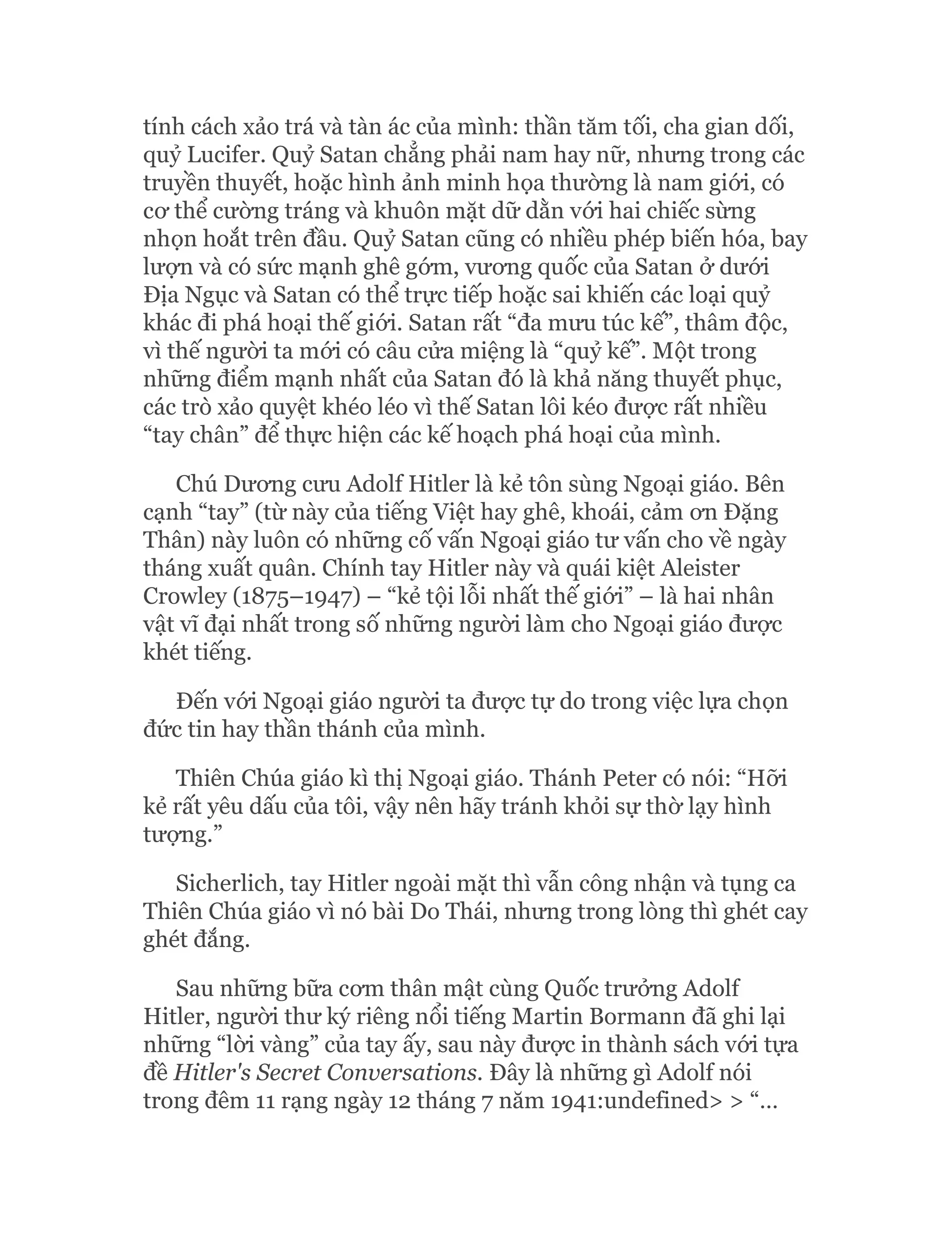 tính cách xảo trá và tàn ác của mình: thần tăm tối, cha gian dối,
quỷ Lucifer. Quỷ Satan chẳng phải nam hay nữ, nhưng trong các
truyền thuyết, hoặc hình ảnh minh họa thường là nam giới, có
cơ thể cường tráng và khuôn mặt dữ dằn với hai chiếc sừng
nhọn hoắt trên đầu. Quỷ Satan cũng có nhiều phép biến hóa, bay
lượn và có sức mạnh ghê gớm, vương quốc của Satan ở dưới
Địa Ngục và Satan có thể trực tiếp hoặc sai khiến các loại quỷ
khác đi phá hoại thế giới. Satan rất “đa mưu túc kế”, thâm độc,
vì thế người ta mới có câu cửa miệng là “quỷ kế”. Một trong
những điểm mạnh nhất của Satan đó là khả năng thuyết phục,
các trò xảo quyệt khéo léo vì thế Satan lôi kéo được rất nhiều
“tay chân” để thực hiện các kế hoạch phá hoại của mình.
Chú Dương cưu Adolf Hitler là kẻ tôn sùng Ngoại giáo. Bên
cạnh “tay” (từ này của tiếng Việt hay ghê, khoái, cảm ơn Đặng
Thân) này luôn có những cố vấn Ngoại giáo tư vấn cho về ngày
tháng xuất quân. Chính tay Hitler này và quái kiệt Aleister
Crowley (1875–1947) – “kẻ tội lỗi nhất thế giới” – là hai nhân
vật vĩ đại nhất trong số những người làm cho Ngoại giáo được
khét tiếng.
Đến với Ngoại giáo người ta được tự do trong việc lựa chọn
đức tin hay thần thánh của mình.
Thiên Chúa giáo kì thị Ngoại giáo. Thánh Peter có nói: “Hỡi
kẻ rất yêu dấu của tôi, vậy nên hãy tránh khỏi sự thờ lạy hình
tượng.”
Sicherlich, tay Hitler ngoài mặt thì vẫn công nhận và tụng ca
Thiên Chúa giáo vì nó bài Do Thái, nhưng trong lòng thì ghét cay
ghét đắng.
Sau những bữa cơm thân mật cùng Quốc trưởng Adolf
Hitler, người thư ký riêng nổi tiếng Martin Bormann đã ghi lại
những “lời vàng” của tay ấy, sau này được in thành sách với tựa
đề Hitler's Secret Conversations. Đây là những gì Adolf nói
trong đêm 11 rạng ngày 12 tháng 7 năm 1941:undefined> > “…
 
