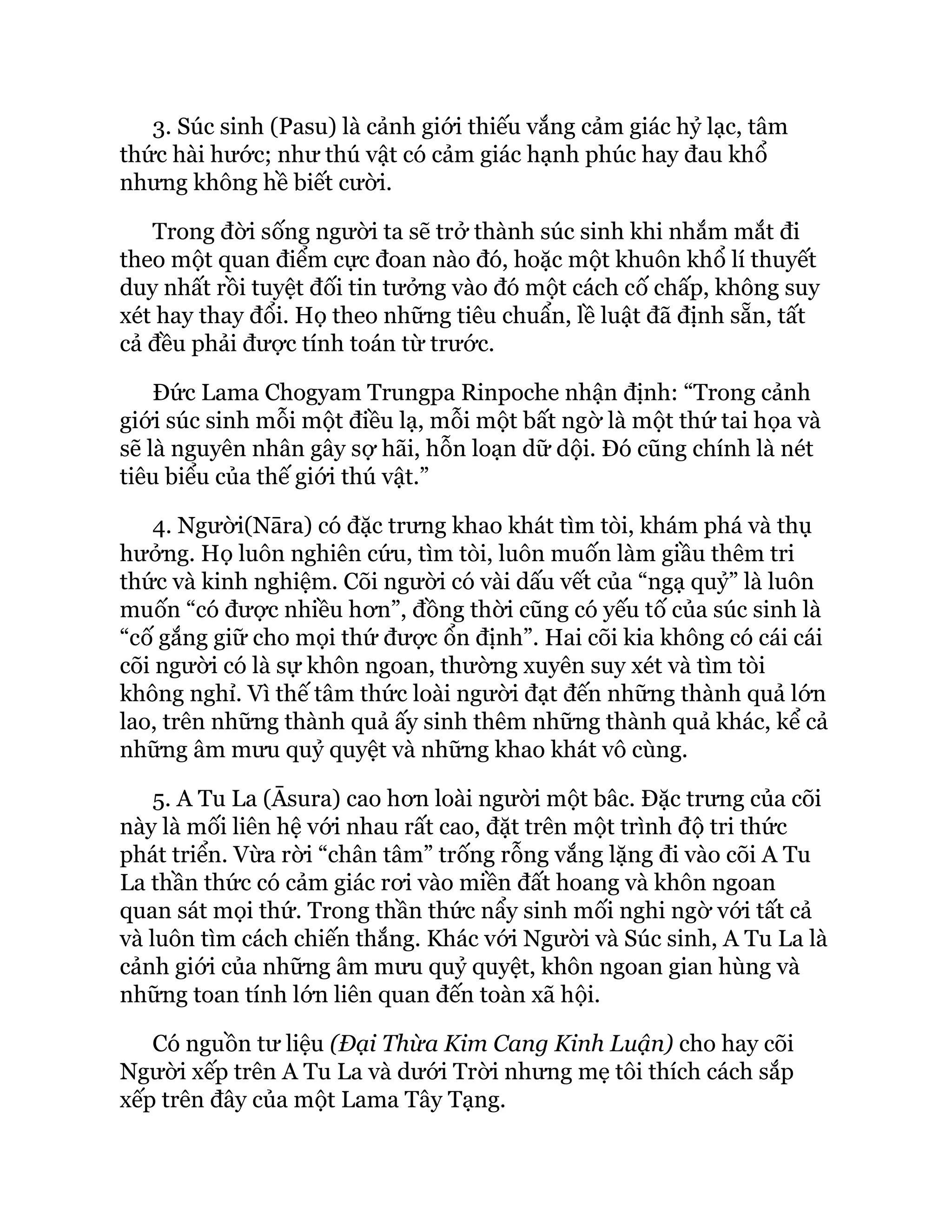 3. Súc sinh (Pasu) là cảnh giới thiếu vắng cảm giác hỷ lạc, tâm
thức hài hước; như thú vật có cảm giác hạnh phúc hay đau khổ
nhưng không hề biết cười.
Trong đời sống người ta sẽ trở thành súc sinh khi nhắm mắt đi
theo một quan điểm cực đoan nào đó, hoặc một khuôn khổ lí thuyết
duy nhất rồi tuyệt đối tin tưởng vào đó một cách cố chấp, không suy
xét hay thay đổi. Họ theo những tiêu chuẩn, lề luật đã định sẵn, tất
cả đều phải được tính toán từ trước.
Đức Lama Chogyam Trungpa Rinpoche nhận định: “Trong cảnh
giới súc sinh mỗi một điều lạ, mỗi một bất ngờ là một thứ tai họa và
sẽ là nguyên nhân gây sợ hãi, hỗn loạn dữ dội. Đó cũng chính là nét
tiêu biểu của thế giới thú vật.”
4. Người(Nāra) có đặc trưng khao khát tìm tòi, khám phá và thụ
hưởng. Họ luôn nghiên cứu, tìm tòi, luôn muốn làm giầu thêm tri
thức và kinh nghiệm. Cõi người có vài dấu vết của “ngạ quỷ” là luôn
muốn “có được nhiều hơn”, đồng thời cũng có yếu tố của súc sinh là
“cố gắng giữ cho mọi thứ được ổn định”. Hai cõi kia không có cái cái
cõi người có là sự khôn ngoan, thường xuyên suy xét và tìm tòi
không nghỉ. Vì thế tâm thức loài người đạt đến những thành quả lớn
lao, trên những thành quả ấy sinh thêm những thành quả khác, kể cả
những âm mưu quỷ quyệt và những khao khát vô cùng.
5. A Tu La (Āsura) cao hơn loài người một bâc. Đặc trưng của cõi
này là mối liên hệ với nhau rất cao, đặt trên một trình độ tri thức
phát triển. Vừa rời “chân tâm” trống rỗng vắng lặng đi vào cõi A Tu
La thần thức có cảm giác rơi vào miền đất hoang và khôn ngoan
quan sát mọi thứ. Trong thần thức nẩy sinh mối nghi ngờ với tất cả
và luôn tìm cách chiến thắng. Khác với Người và Súc sinh, A Tu La là
cảnh giới của những âm mưu quỷ quyệt, khôn ngoan gian hùng và
những toan tính lớn liên quan đến toàn xã hội.
Có nguồn tư liệu (Đại Thừa Kim Cang Kinh Luận) cho hay cõi
Người xếp trên A Tu La và dưới Trời nhưng mẹ tôi thích cách sắp
xếp trên đây của một Lama Tây Tạng.
 